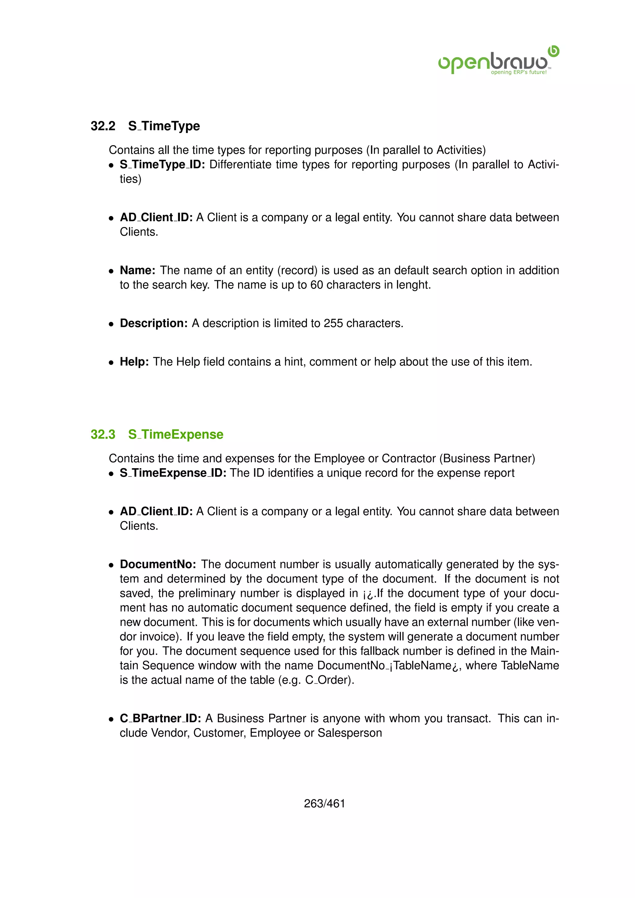 32.2   S TimeType
  Contains all the time types for reporting purposes (In parallel to Activities)
  • S TimeType ID: Differentiate time types for reporting purposes (In parallel to Activi-
    ties)


  • AD Client ID: A Client is a company or a legal entity. You cannot share data between
    Clients.


  • Name: The name of an entity (record) is used as an default search option in addition
    to the search key. The name is up to 60 characters in lenght.


  • Description: A description is limited to 255 characters.


  • Help: The Help ﬁeld contains a hint, comment or help about the use of this item.




32.3   S TimeExpense
  Contains the time and expenses for the Employee or Contractor (Business Partner)
  • S TimeExpense ID: The ID identiﬁes a unique record for the expense report


  • AD Client ID: A Client is a company or a legal entity. You cannot share data between
    Clients.


  • DocumentNo: The document number is usually automatically generated by the sys-
    tem and determined by the document type of the document. If the document is not
    saved, the preliminary number is displayed in ¡¿.If the document type of your docu-
    ment has no automatic document sequence deﬁned, the ﬁeld is empty if you create a
    new document. This is for documents which usually have an external number (like ven-
    dor invoice). If you leave the ﬁeld empty, the system will generate a document number
    for you. The document sequence used for this fallback number is deﬁned in the Main-
    tain Sequence window with the name DocumentNo ¡TableName¿, where TableName
    is the actual name of the table (e.g. C Order).


  • C BPartner ID: A Business Partner is anyone with whom you transact. This can in-
    clude Vendor, Customer, Employee or Salesperson




                                        263/461
 