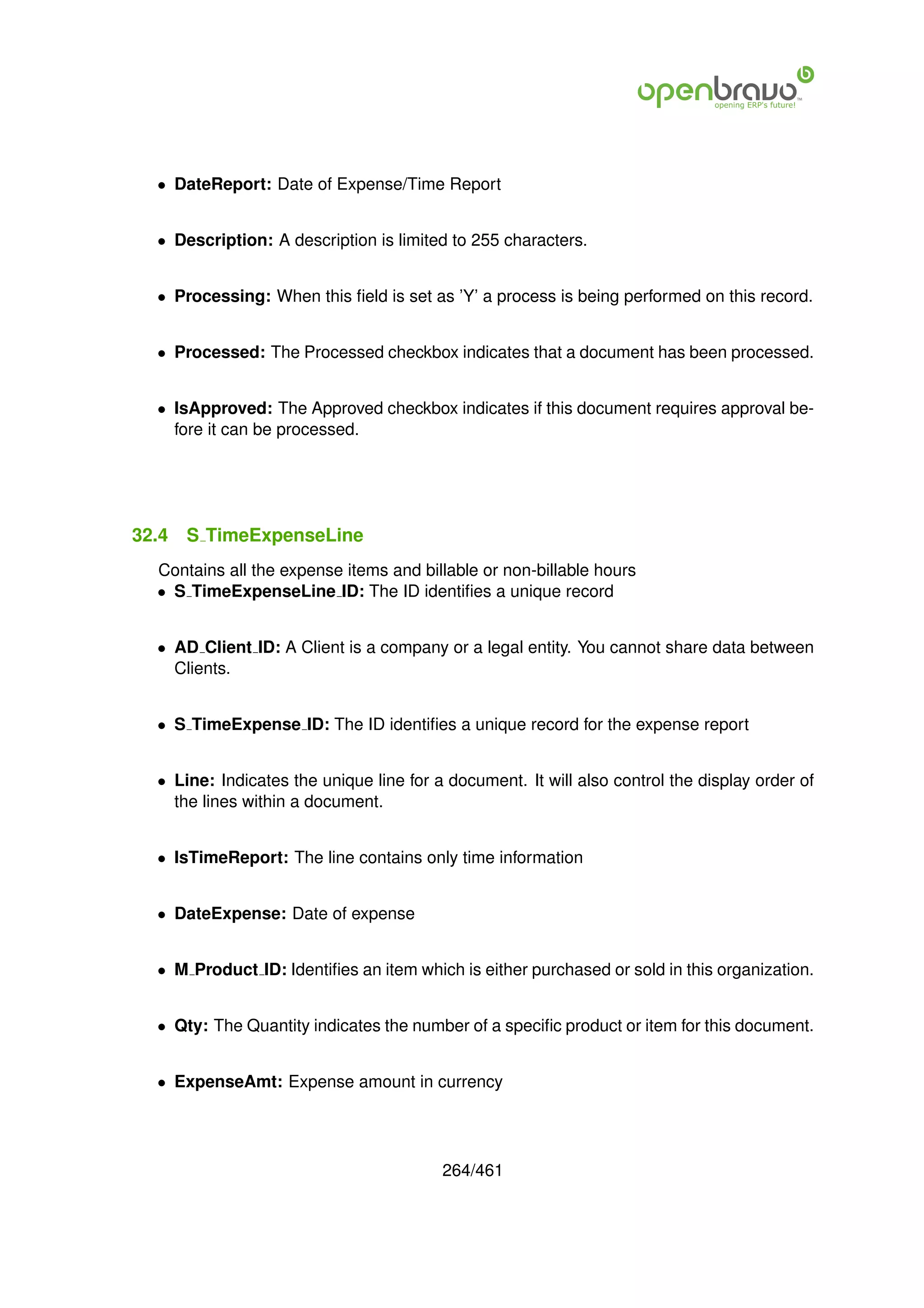 • DateReport: Date of Expense/Time Report


  • Description: A description is limited to 255 characters.


  • Processing: When this ﬁeld is set as ’Y’ a process is being performed on this record.


  • Processed: The Processed checkbox indicates that a document has been processed.


  • IsApproved: The Approved checkbox indicates if this document requires approval be-
    fore it can be processed.




32.4   S TimeExpenseLine
  Contains all the expense items and billable or non-billable hours
  • S TimeExpenseLine ID: The ID identiﬁes a unique record


  • AD Client ID: A Client is a company or a legal entity. You cannot share data between
    Clients.


  • S TimeExpense ID: The ID identiﬁes a unique record for the expense report


  • Line: Indicates the unique line for a document. It will also control the display order of
    the lines within a document.


  • IsTimeReport: The line contains only time information


  • DateExpense: Date of expense


  • M Product ID: Identiﬁes an item which is either purchased or sold in this organization.


  • Qty: The Quantity indicates the number of a speciﬁc product or item for this document.


  • ExpenseAmt: Expense amount in currency




                                         264/461
 
