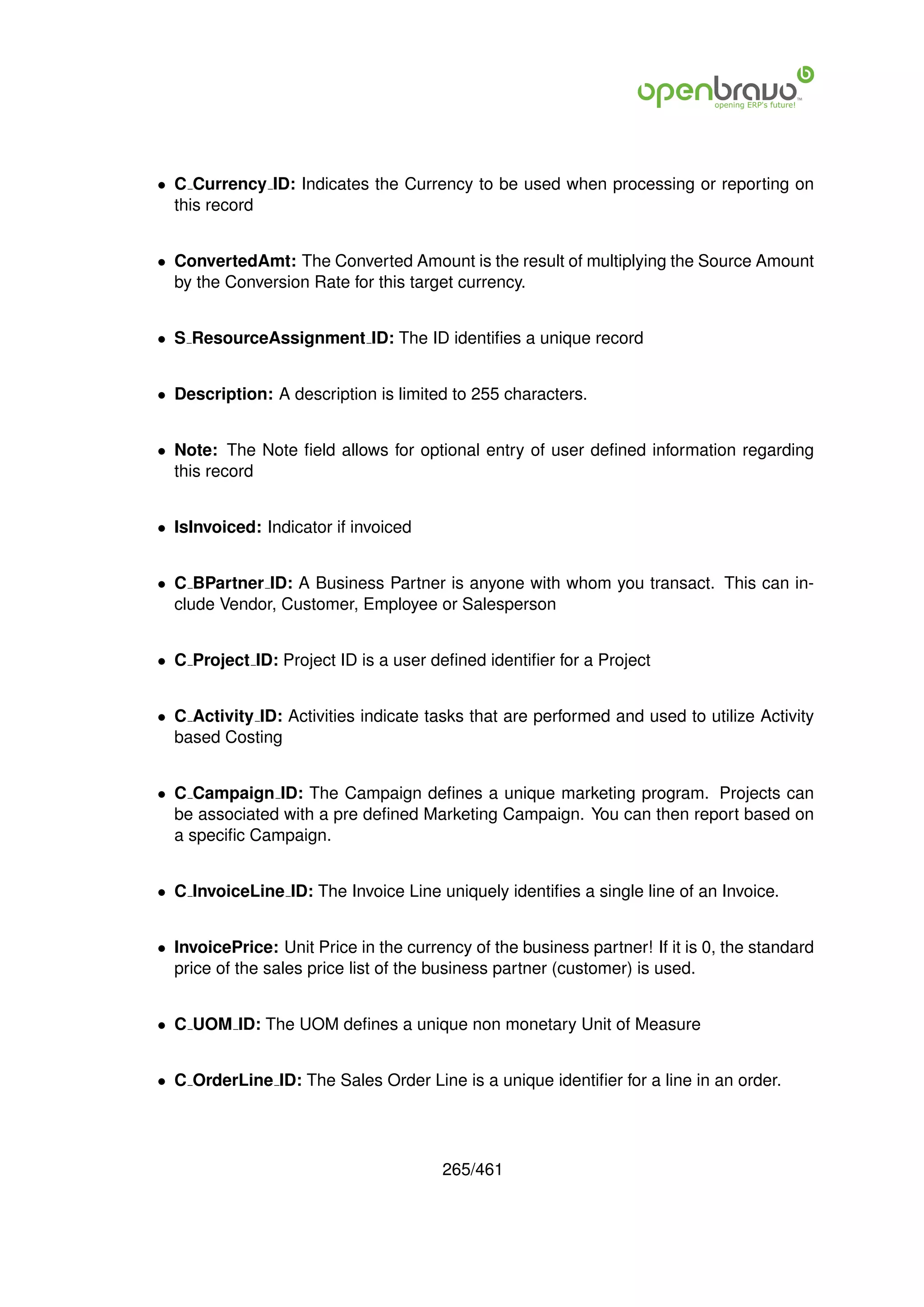 • C Currency ID: Indicates the Currency to be used when processing or reporting on
  this record


• ConvertedAmt: The Converted Amount is the result of multiplying the Source Amount
  by the Conversion Rate for this target currency.


• S ResourceAssignment ID: The ID identiﬁes a unique record


• Description: A description is limited to 255 characters.


• Note: The Note ﬁeld allows for optional entry of user deﬁned information regarding
  this record


• IsInvoiced: Indicator if invoiced


• C BPartner ID: A Business Partner is anyone with whom you transact. This can in-
  clude Vendor, Customer, Employee or Salesperson


• C Project ID: Project ID is a user deﬁned identiﬁer for a Project


• C Activity ID: Activities indicate tasks that are performed and used to utilize Activity
  based Costing


• C Campaign ID: The Campaign deﬁnes a unique marketing program. Projects can
  be associated with a pre deﬁned Marketing Campaign. You can then report based on
  a speciﬁc Campaign.


• C InvoiceLine ID: The Invoice Line uniquely identiﬁes a single line of an Invoice.


• InvoicePrice: Unit Price in the currency of the business partner! If it is 0, the standard
  price of the sales price list of the business partner (customer) is used.


• C UOM ID: The UOM deﬁnes a unique non monetary Unit of Measure


• C OrderLine ID: The Sales Order Line is a unique identiﬁer for a line in an order.




                                       265/461
 