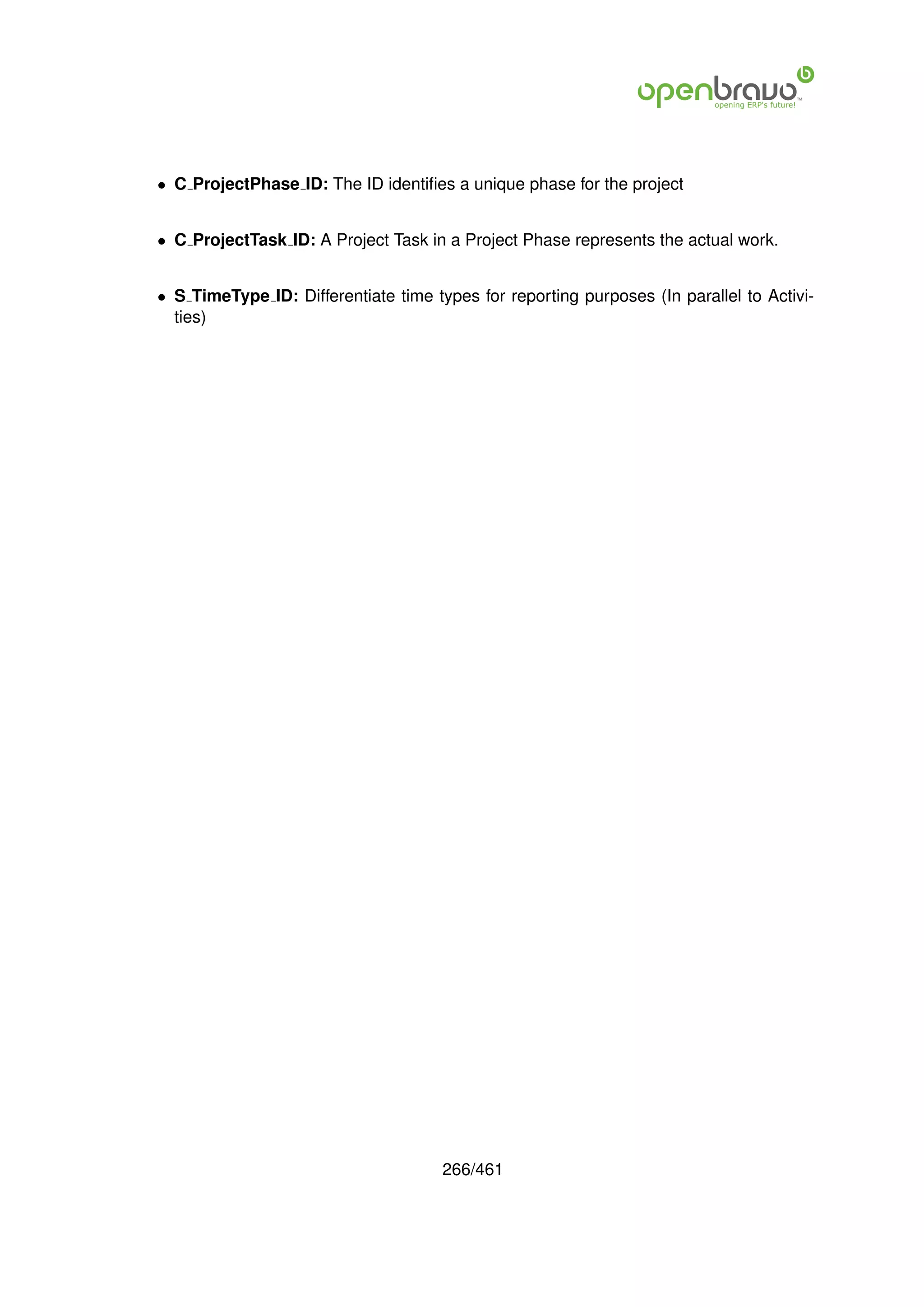 • C ProjectPhase ID: The ID identiﬁes a unique phase for the project


• C ProjectTask ID: A Project Task in a Project Phase represents the actual work.


• S TimeType ID: Differentiate time types for reporting purposes (In parallel to Activi-
  ties)




                                      266/461
 