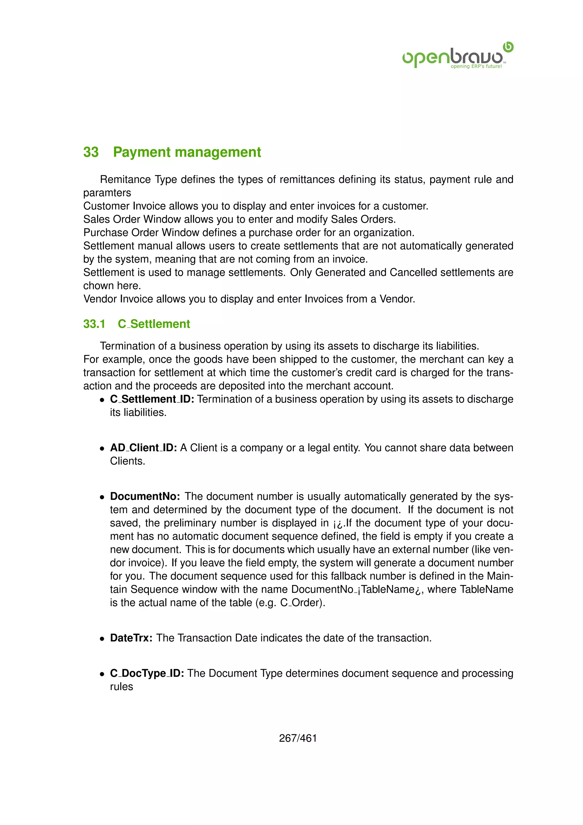 33 Payment management
    Remitance Type deﬁnes the types of remittances deﬁning its status, payment rule and
paramters
Customer Invoice allows you to display and enter invoices for a customer.
Sales Order Window allows you to enter and modify Sales Orders.
Purchase Order Window deﬁnes a purchase order for an organization.
Settlement manual allows users to create settlements that are not automatically generated
by the system, meaning that are not coming from an invoice.
Settlement is used to manage settlements. Only Generated and Cancelled settlements are
chown here.
Vendor Invoice allows you to display and enter Invoices from a Vendor.

33.1   C Settlement
    Termination of a business operation by using its assets to discharge its liabilities.
For example, once the goods have been shipped to the customer, the merchant can key a
transaction for settlement at which time the customer’s credit card is charged for the trans-
action and the proceeds are deposited into the merchant account.
    • C Settlement ID: Termination of a business operation by using its assets to discharge
      its liabilities.


   • AD Client ID: A Client is a company or a legal entity. You cannot share data between
     Clients.


   • DocumentNo: The document number is usually automatically generated by the sys-
     tem and determined by the document type of the document. If the document is not
     saved, the preliminary number is displayed in ¡¿.If the document type of your docu-
     ment has no automatic document sequence deﬁned, the ﬁeld is empty if you create a
     new document. This is for documents which usually have an external number (like ven-
     dor invoice). If you leave the ﬁeld empty, the system will generate a document number
     for you. The document sequence used for this fallback number is deﬁned in the Main-
     tain Sequence window with the name DocumentNo ¡TableName¿, where TableName
     is the actual name of the table (e.g. C Order).


   • DateTrx: The Transaction Date indicates the date of the transaction.


   • C DocType ID: The Document Type determines document sequence and processing
     rules



                                          267/461
 