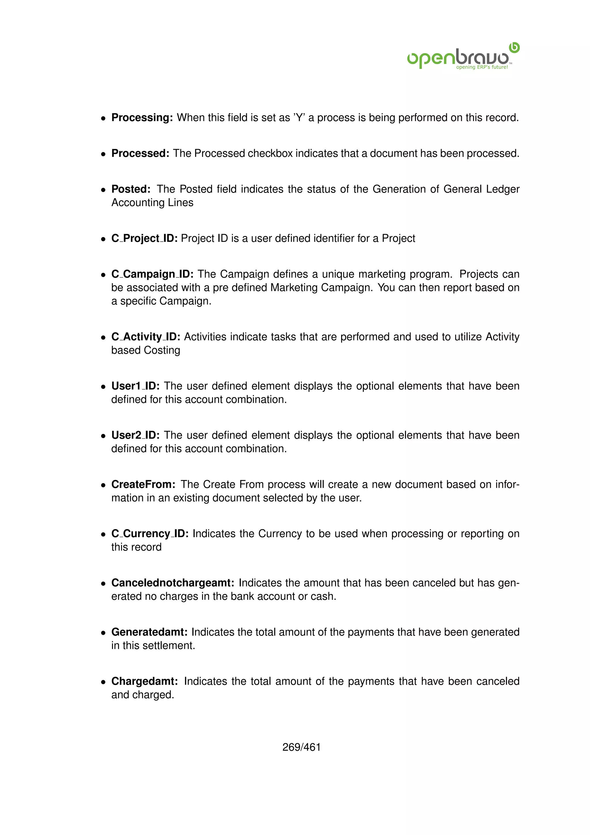 • Processing: When this ﬁeld is set as ’Y’ a process is being performed on this record.


• Processed: The Processed checkbox indicates that a document has been processed.


• Posted: The Posted ﬁeld indicates the status of the Generation of General Ledger
  Accounting Lines


• C Project ID: Project ID is a user deﬁned identiﬁer for a Project


• C Campaign ID: The Campaign deﬁnes a unique marketing program. Projects can
  be associated with a pre deﬁned Marketing Campaign. You can then report based on
  a speciﬁc Campaign.


• C Activity ID: Activities indicate tasks that are performed and used to utilize Activity
  based Costing


• User1 ID: The user deﬁned element displays the optional elements that have been
  deﬁned for this account combination.


• User2 ID: The user deﬁned element displays the optional elements that have been
  deﬁned for this account combination.


• CreateFrom: The Create From process will create a new document based on infor-
  mation in an existing document selected by the user.


• C Currency ID: Indicates the Currency to be used when processing or reporting on
  this record


• Cancelednotchargeamt: Indicates the amount that has been canceled but has gen-
  erated no charges in the bank account or cash.


• Generatedamt: Indicates the total amount of the payments that have been generated
  in this settlement.


• Chargedamt: Indicates the total amount of the payments that have been canceled
  and charged.



                                       269/461
 