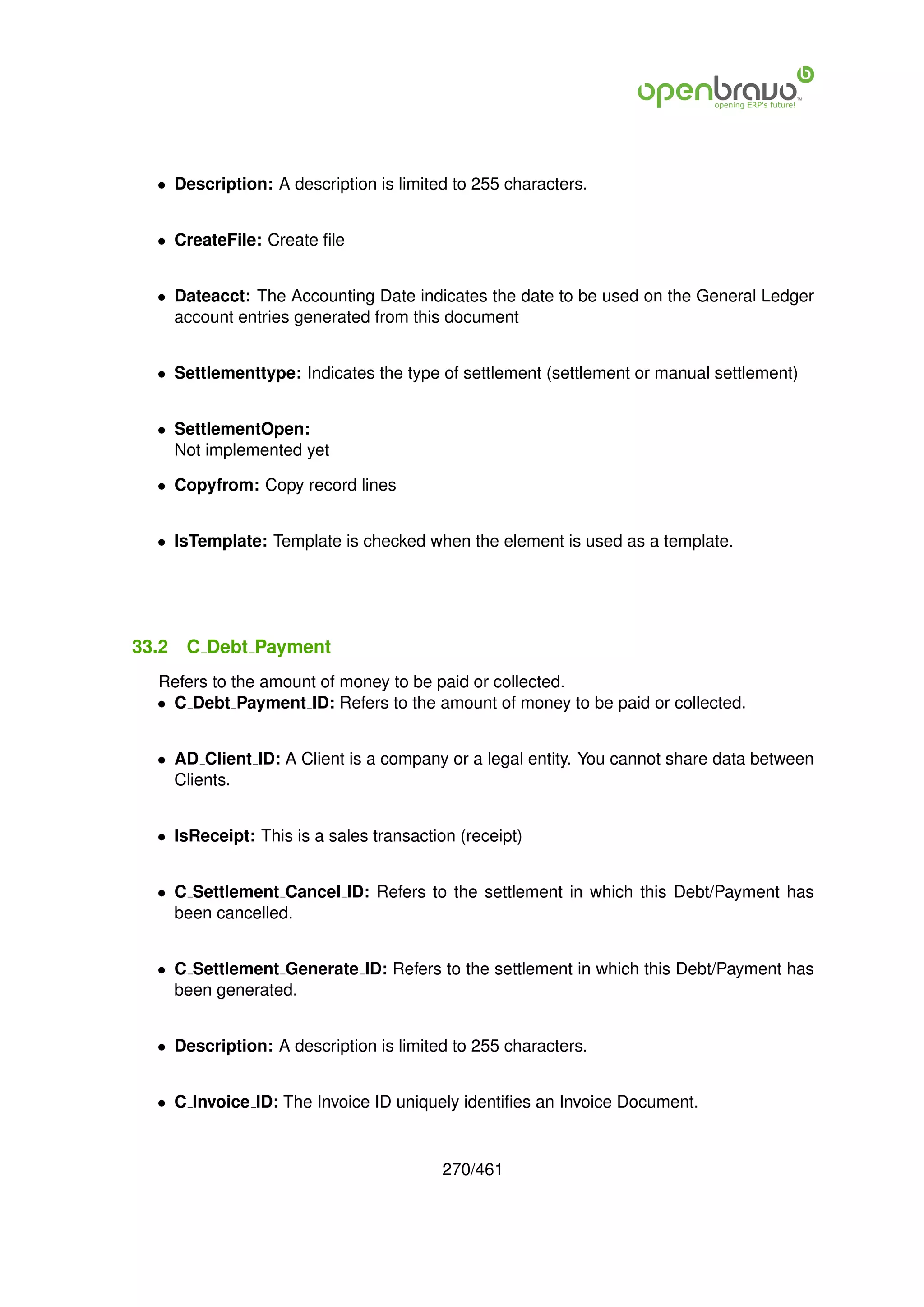 • Description: A description is limited to 255 characters.


  • CreateFile: Create ﬁle


  • Dateacct: The Accounting Date indicates the date to be used on the General Ledger
    account entries generated from this document


  • Settlementtype: Indicates the type of settlement (settlement or manual settlement)


  • SettlementOpen:
    Not implemented yet

  • Copyfrom: Copy record lines


  • IsTemplate: Template is checked when the element is used as a template.




33.2   C Debt Payment
  Refers to the amount of money to be paid or collected.
  • C Debt Payment ID: Refers to the amount of money to be paid or collected.


  • AD Client ID: A Client is a company or a legal entity. You cannot share data between
    Clients.


  • IsReceipt: This is a sales transaction (receipt)


  • C Settlement Cancel ID: Refers to the settlement in which this Debt/Payment has
    been cancelled.


  • C Settlement Generate ID: Refers to the settlement in which this Debt/Payment has
    been generated.


  • Description: A description is limited to 255 characters.


  • C Invoice ID: The Invoice ID uniquely identiﬁes an Invoice Document.


                                         270/461
 