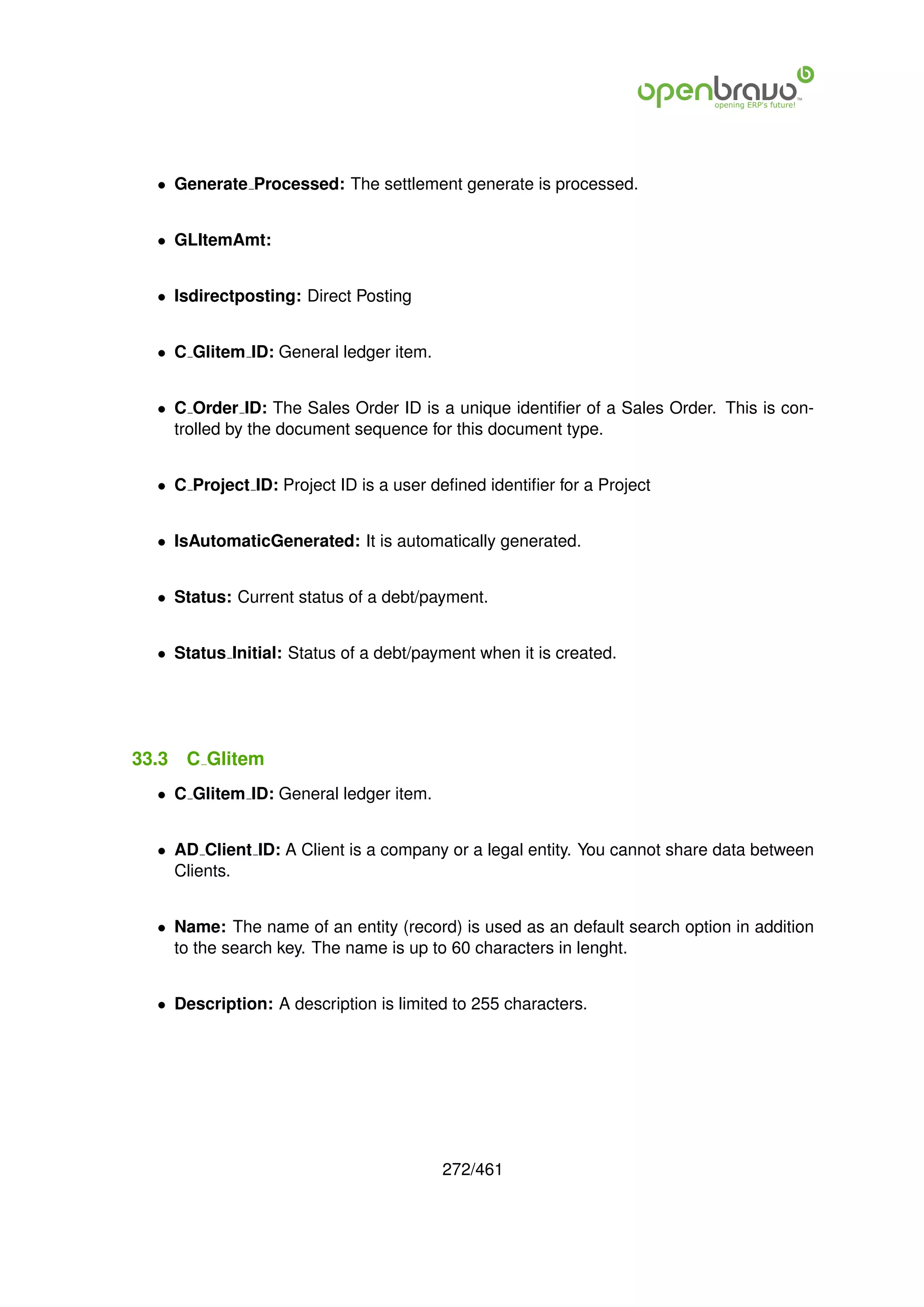 • Generate Processed: The settlement generate is processed.


  • GLItemAmt:


  • Isdirectposting: Direct Posting


  • C Glitem ID: General ledger item.


  • C Order ID: The Sales Order ID is a unique identiﬁer of a Sales Order. This is con-
    trolled by the document sequence for this document type.


  • C Project ID: Project ID is a user deﬁned identiﬁer for a Project


  • IsAutomaticGenerated: It is automatically generated.


  • Status: Current status of a debt/payment.


  • Status Initial: Status of a debt/payment when it is created.




33.3   C Glitem
  • C Glitem ID: General ledger item.


  • AD Client ID: A Client is a company or a legal entity. You cannot share data between
    Clients.


  • Name: The name of an entity (record) is used as an default search option in addition
    to the search key. The name is up to 60 characters in lenght.


  • Description: A description is limited to 255 characters.




                                        272/461
 
