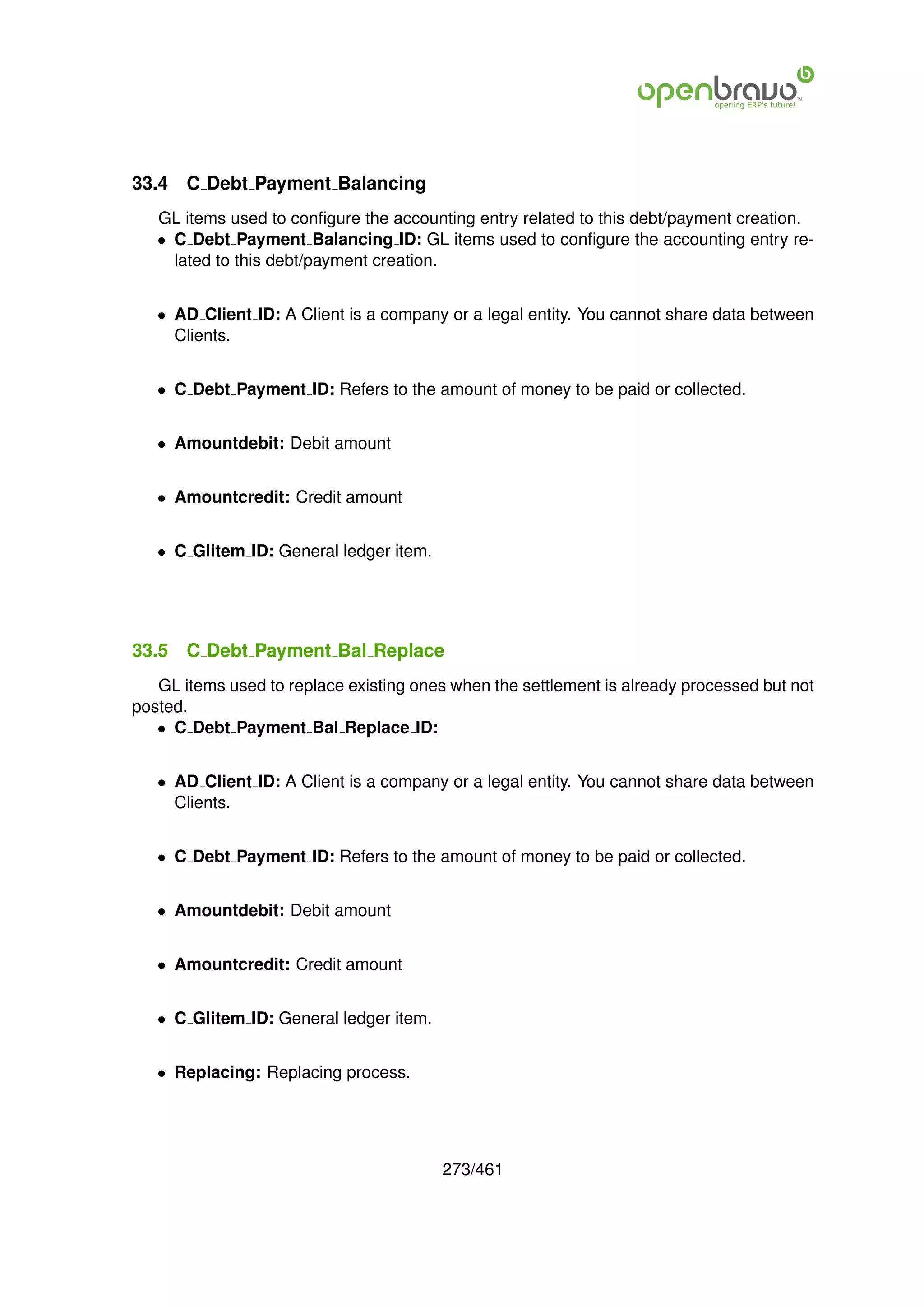 33.4   C Debt Payment Balancing
   GL items used to conﬁgure the accounting entry related to this debt/payment creation.
   • C Debt Payment Balancing ID: GL items used to conﬁgure the accounting entry re-
     lated to this debt/payment creation.


   • AD Client ID: A Client is a company or a legal entity. You cannot share data between
     Clients.


   • C Debt Payment ID: Refers to the amount of money to be paid or collected.


   • Amountdebit: Debit amount


   • Amountcredit: Credit amount


   • C Glitem ID: General ledger item.




33.5   C Debt Payment Bal Replace
   GL items used to replace existing ones when the settlement is already processed but not
posted.
   • C Debt Payment Bal Replace ID:


   • AD Client ID: A Client is a company or a legal entity. You cannot share data between
     Clients.


   • C Debt Payment ID: Refers to the amount of money to be paid or collected.


   • Amountdebit: Debit amount


   • Amountcredit: Credit amount


   • C Glitem ID: General ledger item.


   • Replacing: Replacing process.




                                         273/461
 
