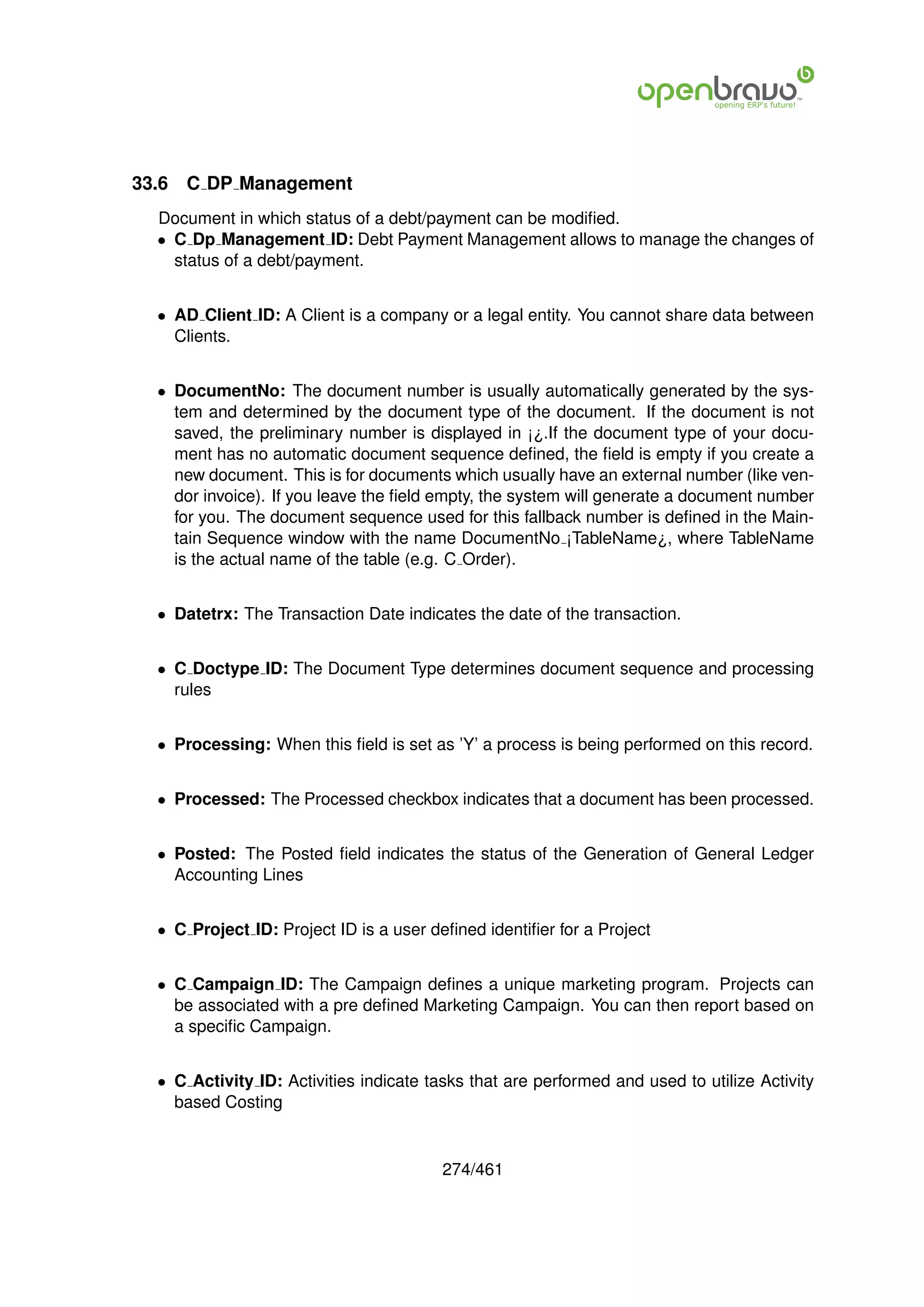 33.6   C DP Management
  Document in which status of a debt/payment can be modiﬁed.
  • C Dp Management ID: Debt Payment Management allows to manage the changes of
    status of a debt/payment.


  • AD Client ID: A Client is a company or a legal entity. You cannot share data between
    Clients.


  • DocumentNo: The document number is usually automatically generated by the sys-
    tem and determined by the document type of the document. If the document is not
    saved, the preliminary number is displayed in ¡¿.If the document type of your docu-
    ment has no automatic document sequence deﬁned, the ﬁeld is empty if you create a
    new document. This is for documents which usually have an external number (like ven-
    dor invoice). If you leave the ﬁeld empty, the system will generate a document number
    for you. The document sequence used for this fallback number is deﬁned in the Main-
    tain Sequence window with the name DocumentNo ¡TableName¿, where TableName
    is the actual name of the table (e.g. C Order).


  • Datetrx: The Transaction Date indicates the date of the transaction.


  • C Doctype ID: The Document Type determines document sequence and processing
    rules


  • Processing: When this ﬁeld is set as ’Y’ a process is being performed on this record.


  • Processed: The Processed checkbox indicates that a document has been processed.


  • Posted: The Posted ﬁeld indicates the status of the Generation of General Ledger
    Accounting Lines


  • C Project ID: Project ID is a user deﬁned identiﬁer for a Project


  • C Campaign ID: The Campaign deﬁnes a unique marketing program. Projects can
    be associated with a pre deﬁned Marketing Campaign. You can then report based on
    a speciﬁc Campaign.


  • C Activity ID: Activities indicate tasks that are performed and used to utilize Activity
    based Costing


                                         274/461
 