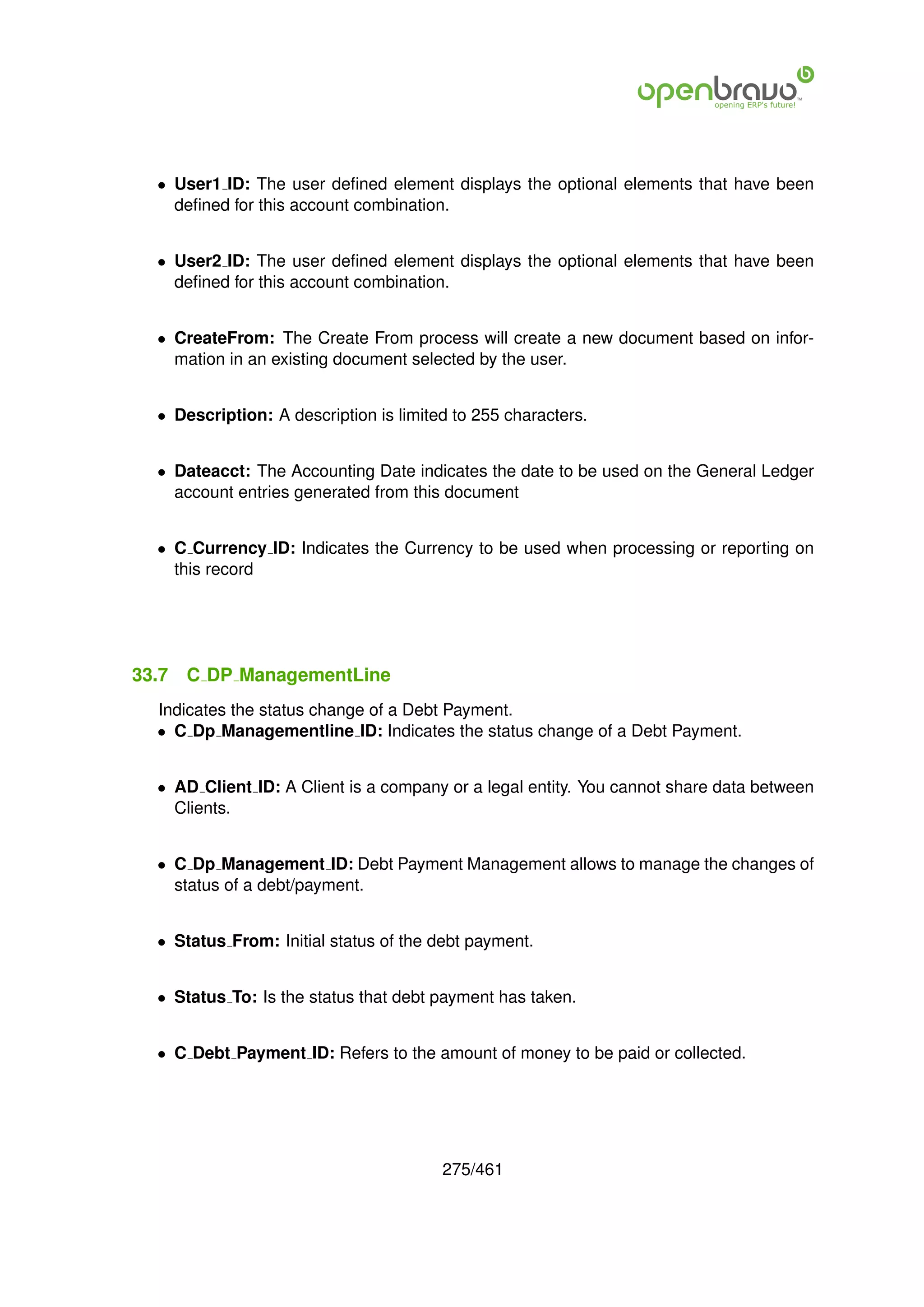 • User1 ID: The user deﬁned element displays the optional elements that have been
    deﬁned for this account combination.


  • User2 ID: The user deﬁned element displays the optional elements that have been
    deﬁned for this account combination.


  • CreateFrom: The Create From process will create a new document based on infor-
    mation in an existing document selected by the user.


  • Description: A description is limited to 255 characters.


  • Dateacct: The Accounting Date indicates the date to be used on the General Ledger
    account entries generated from this document


  • C Currency ID: Indicates the Currency to be used when processing or reporting on
    this record




33.7   C DP ManagementLine
  Indicates the status change of a Debt Payment.
  • C Dp Managementline ID: Indicates the status change of a Debt Payment.


  • AD Client ID: A Client is a company or a legal entity. You cannot share data between
    Clients.


  • C Dp Management ID: Debt Payment Management allows to manage the changes of
    status of a debt/payment.


  • Status From: Initial status of the debt payment.


  • Status To: Is the status that debt payment has taken.


  • C Debt Payment ID: Refers to the amount of money to be paid or collected.




                                        275/461
 