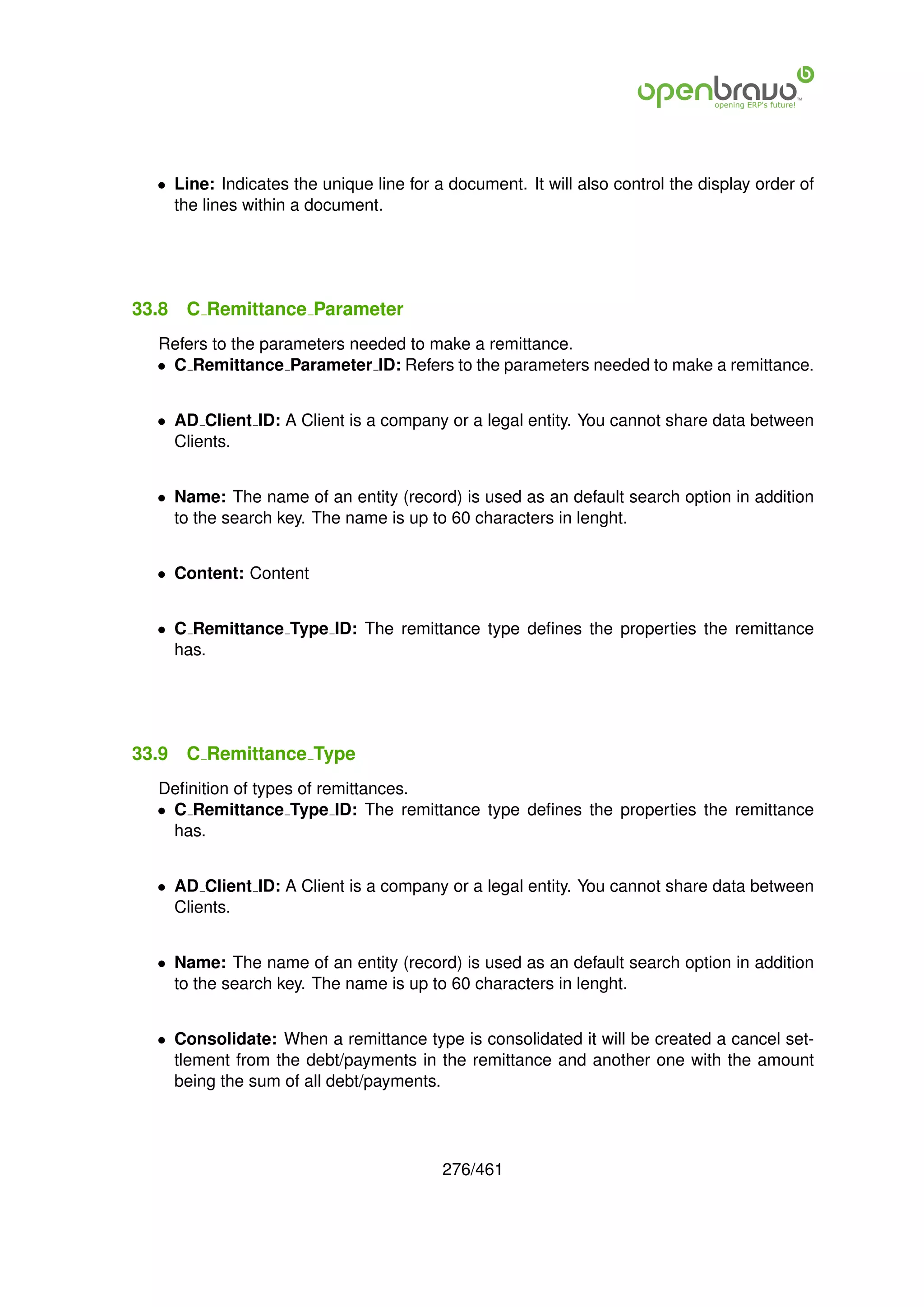 • Line: Indicates the unique line for a document. It will also control the display order of
    the lines within a document.




33.8   C Remittance Parameter
  Refers to the parameters needed to make a remittance.
  • C Remittance Parameter ID: Refers to the parameters needed to make a remittance.


  • AD Client ID: A Client is a company or a legal entity. You cannot share data between
    Clients.


  • Name: The name of an entity (record) is used as an default search option in addition
    to the search key. The name is up to 60 characters in lenght.


  • Content: Content


  • C Remittance Type ID: The remittance type deﬁnes the properties the remittance
    has.




33.9   C Remittance Type
  Deﬁnition of types of remittances.
  • C Remittance Type ID: The remittance type deﬁnes the properties the remittance
    has.


  • AD Client ID: A Client is a company or a legal entity. You cannot share data between
    Clients.


  • Name: The name of an entity (record) is used as an default search option in addition
    to the search key. The name is up to 60 characters in lenght.


  • Consolidate: When a remittance type is consolidated it will be created a cancel set-
    tlement from the debt/payments in the remittance and another one with the amount
    being the sum of all debt/payments.




                                         276/461
 