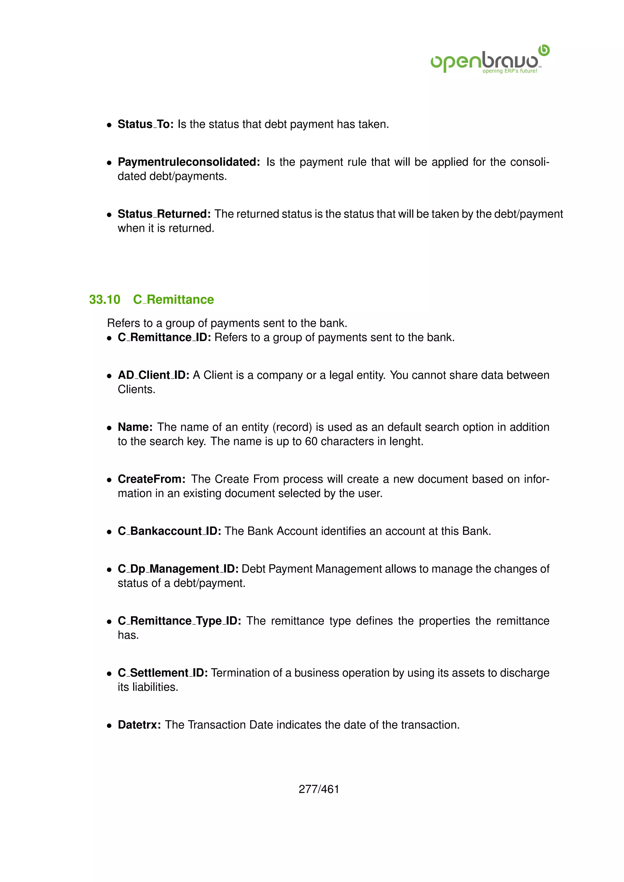 • Status To: Is the status that debt payment has taken.


  • Paymentruleconsolidated: Is the payment rule that will be applied for the consoli-
    dated debt/payments.


  • Status Returned: The returned status is the status that will be taken by the debt/payment
    when it is returned.




33.10   C Remittance
  Refers to a group of payments sent to the bank.
  • C Remittance ID: Refers to a group of payments sent to the bank.


  • AD Client ID: A Client is a company or a legal entity. You cannot share data between
    Clients.


  • Name: The name of an entity (record) is used as an default search option in addition
    to the search key. The name is up to 60 characters in lenght.


  • CreateFrom: The Create From process will create a new document based on infor-
    mation in an existing document selected by the user.


  • C Bankaccount ID: The Bank Account identiﬁes an account at this Bank.


  • C Dp Management ID: Debt Payment Management allows to manage the changes of
    status of a debt/payment.


  • C Remittance Type ID: The remittance type deﬁnes the properties the remittance
    has.


  • C Settlement ID: Termination of a business operation by using its assets to discharge
    its liabilities.


  • Datetrx: The Transaction Date indicates the date of the transaction.




                                        277/461
 