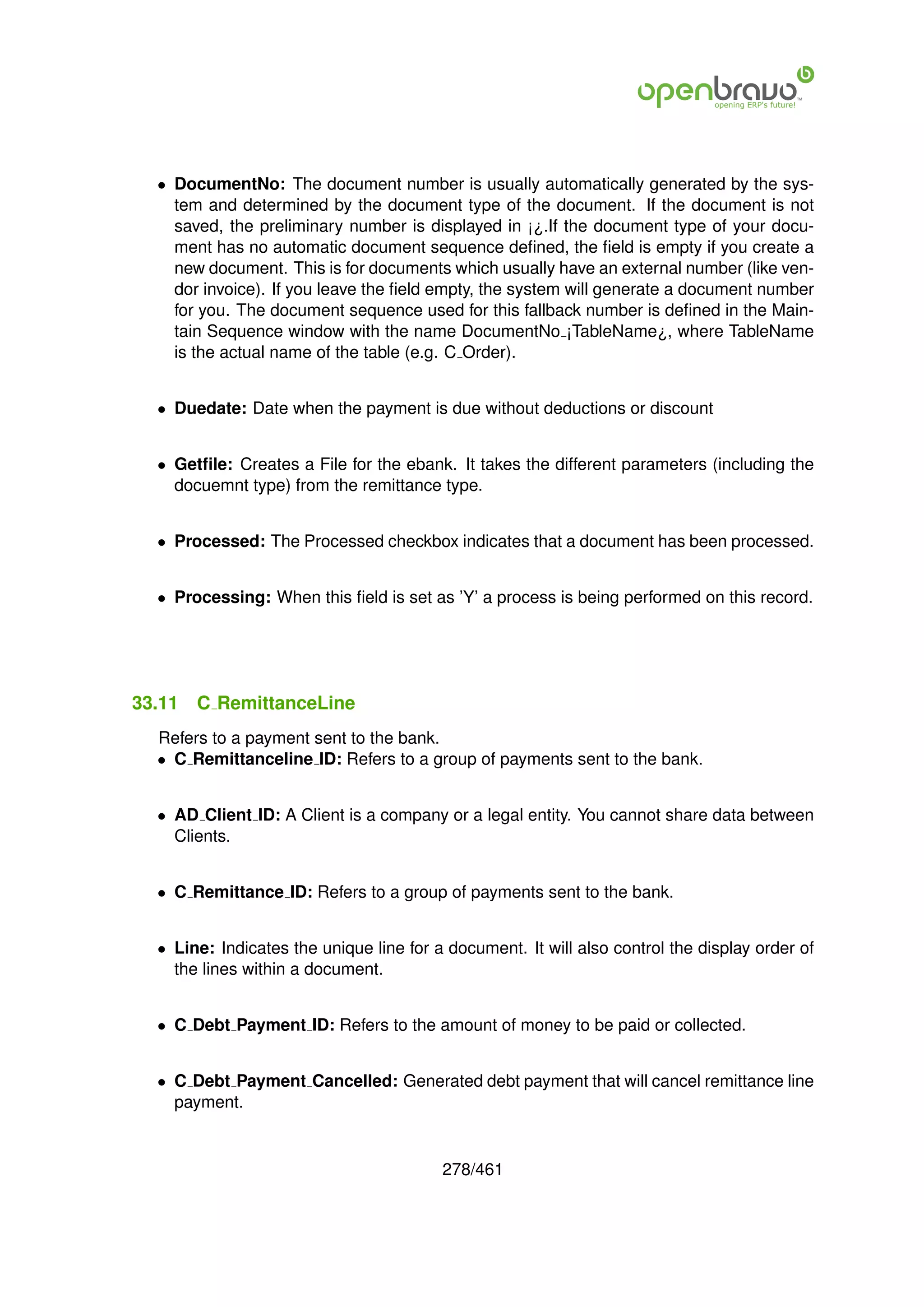 • DocumentNo: The document number is usually automatically generated by the sys-
    tem and determined by the document type of the document. If the document is not
    saved, the preliminary number is displayed in ¡¿.If the document type of your docu-
    ment has no automatic document sequence deﬁned, the ﬁeld is empty if you create a
    new document. This is for documents which usually have an external number (like ven-
    dor invoice). If you leave the ﬁeld empty, the system will generate a document number
    for you. The document sequence used for this fallback number is deﬁned in the Main-
    tain Sequence window with the name DocumentNo ¡TableName¿, where TableName
    is the actual name of the table (e.g. C Order).


  • Duedate: Date when the payment is due without deductions or discount


  • Getﬁle: Creates a File for the ebank. It takes the different parameters (including the
    docuemnt type) from the remittance type.


  • Processed: The Processed checkbox indicates that a document has been processed.


  • Processing: When this ﬁeld is set as ’Y’ a process is being performed on this record.




33.11   C RemittanceLine
  Refers to a payment sent to the bank.
  • C Remittanceline ID: Refers to a group of payments sent to the bank.


  • AD Client ID: A Client is a company or a legal entity. You cannot share data between
    Clients.


  • C Remittance ID: Refers to a group of payments sent to the bank.


  • Line: Indicates the unique line for a document. It will also control the display order of
    the lines within a document.


  • C Debt Payment ID: Refers to the amount of money to be paid or collected.


  • C Debt Payment Cancelled: Generated debt payment that will cancel remittance line
    payment.


                                         278/461
 