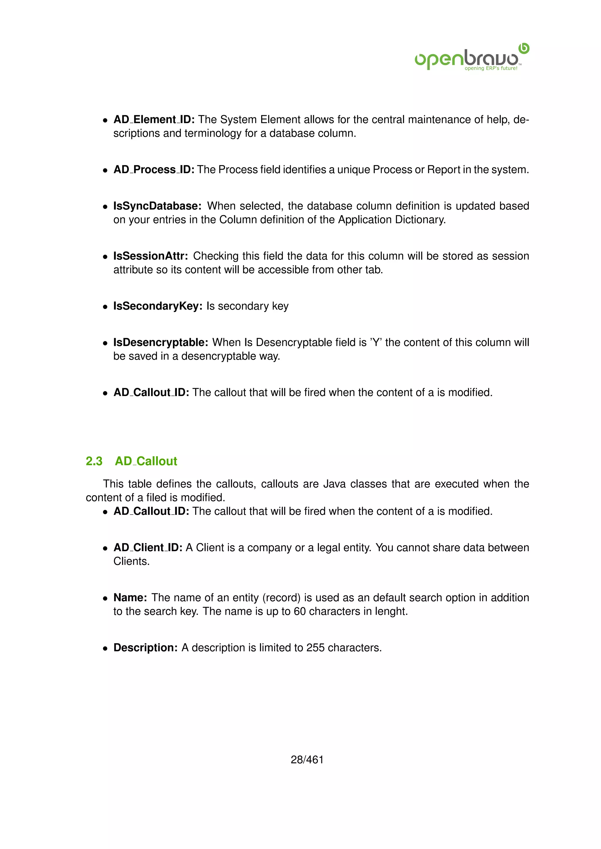 • AD Element ID: The System Element allows for the central maintenance of help, de-
     scriptions and terminology for a database column.


   • AD Process ID: The Process ﬁeld identiﬁes a unique Process or Report in the system.


   • IsSyncDatabase: When selected, the database column deﬁnition is updated based
     on your entries in the Column deﬁnition of the Application Dictionary.


   • IsSessionAttr: Checking this ﬁeld the data for this column will be stored as session
     attribute so its content will be accessible from other tab.


   • IsSecondaryKey: Is secondary key


   • IsDesencryptable: When Is Desencryptable ﬁeld is ’Y’ the content of this column will
     be saved in a desencryptable way.


   • AD Callout ID: The callout that will be ﬁred when the content of a is modiﬁed.




2.3   AD Callout
   This table deﬁnes the callouts, callouts are Java classes that are executed when the
content of a ﬁled is modiﬁed.
   • AD Callout ID: The callout that will be ﬁred when the content of a is modiﬁed.


   • AD Client ID: A Client is a company or a legal entity. You cannot share data between
     Clients.


   • Name: The name of an entity (record) is used as an default search option in addition
     to the search key. The name is up to 60 characters in lenght.


   • Description: A description is limited to 255 characters.




                                          28/461
 