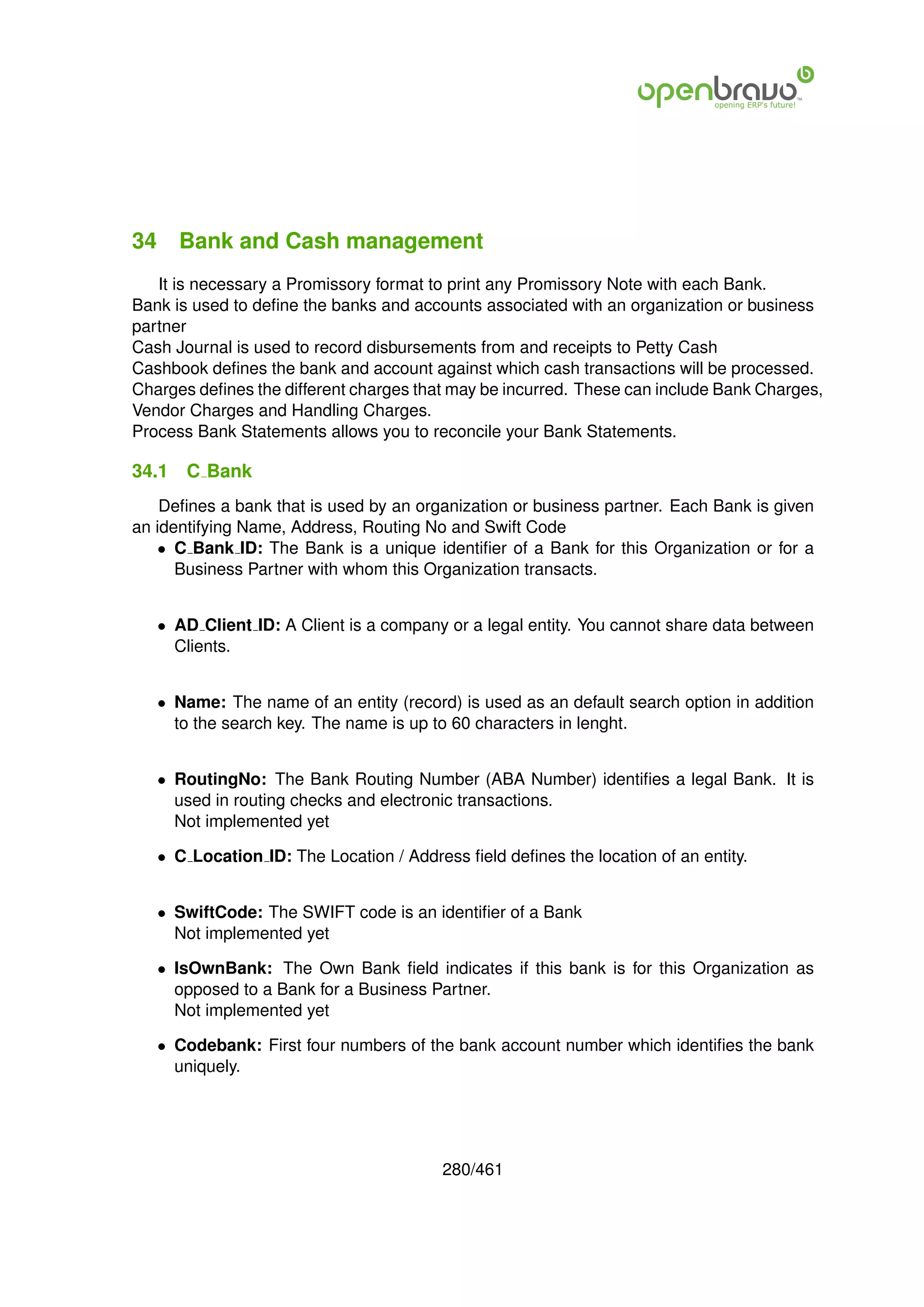 34 Bank and Cash management
   It is necessary a Promissory format to print any Promissory Note with each Bank.
Bank is used to deﬁne the banks and accounts associated with an organization or business
partner
Cash Journal is used to record disbursements from and receipts to Petty Cash
Cashbook deﬁnes the bank and account against which cash transactions will be processed.
Charges deﬁnes the different charges that may be incurred. These can include Bank Charges,
Vendor Charges and Handling Charges.
Process Bank Statements allows you to reconcile your Bank Statements.

34.1   C Bank
    Deﬁnes a bank that is used by an organization or business partner. Each Bank is given
an identifying Name, Address, Routing No and Swift Code
   • C Bank ID: The Bank is a unique identiﬁer of a Bank for this Organization or for a
      Business Partner with whom this Organization transacts.


   • AD Client ID: A Client is a company or a legal entity. You cannot share data between
     Clients.


   • Name: The name of an entity (record) is used as an default search option in addition
     to the search key. The name is up to 60 characters in lenght.


   • RoutingNo: The Bank Routing Number (ABA Number) identiﬁes a legal Bank. It is
     used in routing checks and electronic transactions.
     Not implemented yet

   • C Location ID: The Location / Address ﬁeld deﬁnes the location of an entity.


   • SwiftCode: The SWIFT code is an identiﬁer of a Bank
     Not implemented yet

   • IsOwnBank: The Own Bank ﬁeld indicates if this bank is for this Organization as
     opposed to a Bank for a Business Partner.
     Not implemented yet

   • Codebank: First four numbers of the bank account number which identiﬁes the bank
     uniquely.




                                        280/461
 