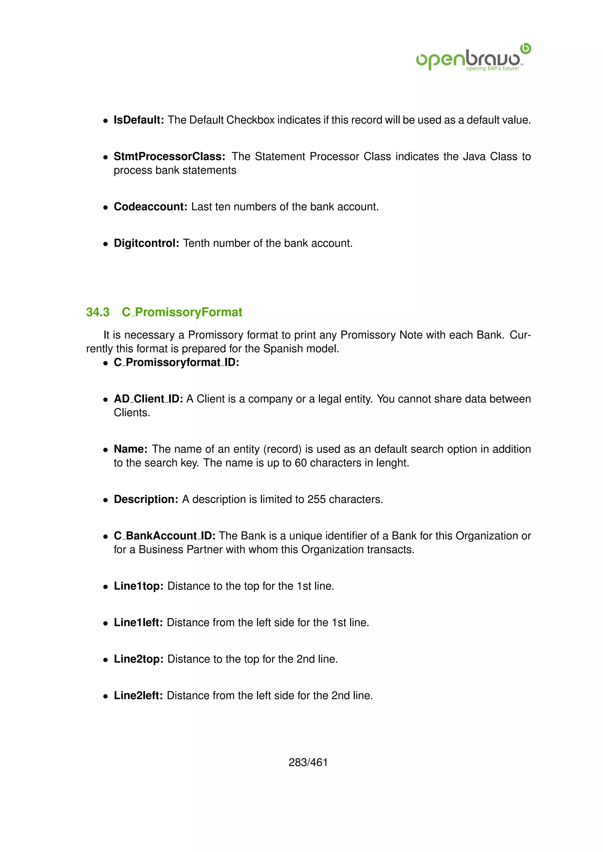 • IsDefault: The Default Checkbox indicates if this record will be used as a default value.


   • StmtProcessorClass: The Statement Processor Class indicates the Java Class to
     process bank statements


   • Codeaccount: Last ten numbers of the bank account.


   • Digitcontrol: Tenth number of the bank account.




34.3   C PromissoryFormat
   It is necessary a Promissory format to print any Promissory Note with each Bank. Cur-
rently this format is prepared for the Spanish model.
   • C Promissoryformat ID:


   • AD Client ID: A Client is a company or a legal entity. You cannot share data between
     Clients.


   • Name: The name of an entity (record) is used as an default search option in addition
     to the search key. The name is up to 60 characters in lenght.


   • Description: A description is limited to 255 characters.


   • C BankAccount ID: The Bank is a unique identiﬁer of a Bank for this Organization or
     for a Business Partner with whom this Organization transacts.


   • Line1top: Distance to the top for the 1st line.


   • Line1left: Distance from the left side for the 1st line.


   • Line2top: Distance to the top for the 2nd line.


   • Line2left: Distance from the left side for the 2nd line.




                                           283/461
 
