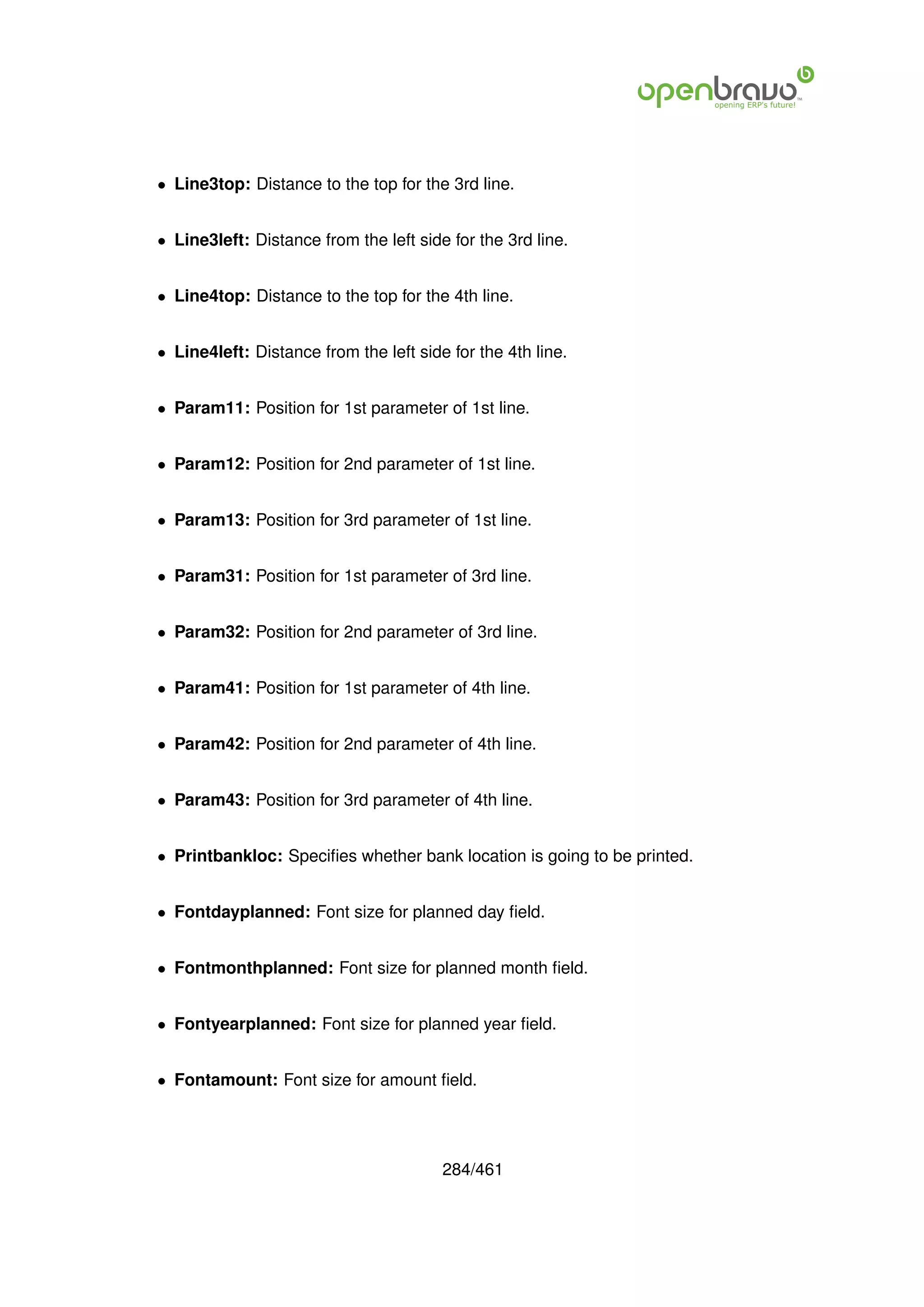 • Line3top: Distance to the top for the 3rd line.


• Line3left: Distance from the left side for the 3rd line.


• Line4top: Distance to the top for the 4th line.


• Line4left: Distance from the left side for the 4th line.


• Param11: Position for 1st parameter of 1st line.


• Param12: Position for 2nd parameter of 1st line.


• Param13: Position for 3rd parameter of 1st line.


• Param31: Position for 1st parameter of 3rd line.


• Param32: Position for 2nd parameter of 3rd line.


• Param41: Position for 1st parameter of 4th line.


• Param42: Position for 2nd parameter of 4th line.


• Param43: Position for 3rd parameter of 4th line.


• Printbankloc: Speciﬁes whether bank location is going to be printed.


• Fontdayplanned: Font size for planned day ﬁeld.


• Fontmonthplanned: Font size for planned month ﬁeld.


• Fontyearplanned: Font size for planned year ﬁeld.


• Fontamount: Font size for amount ﬁeld.




                                        284/461
 