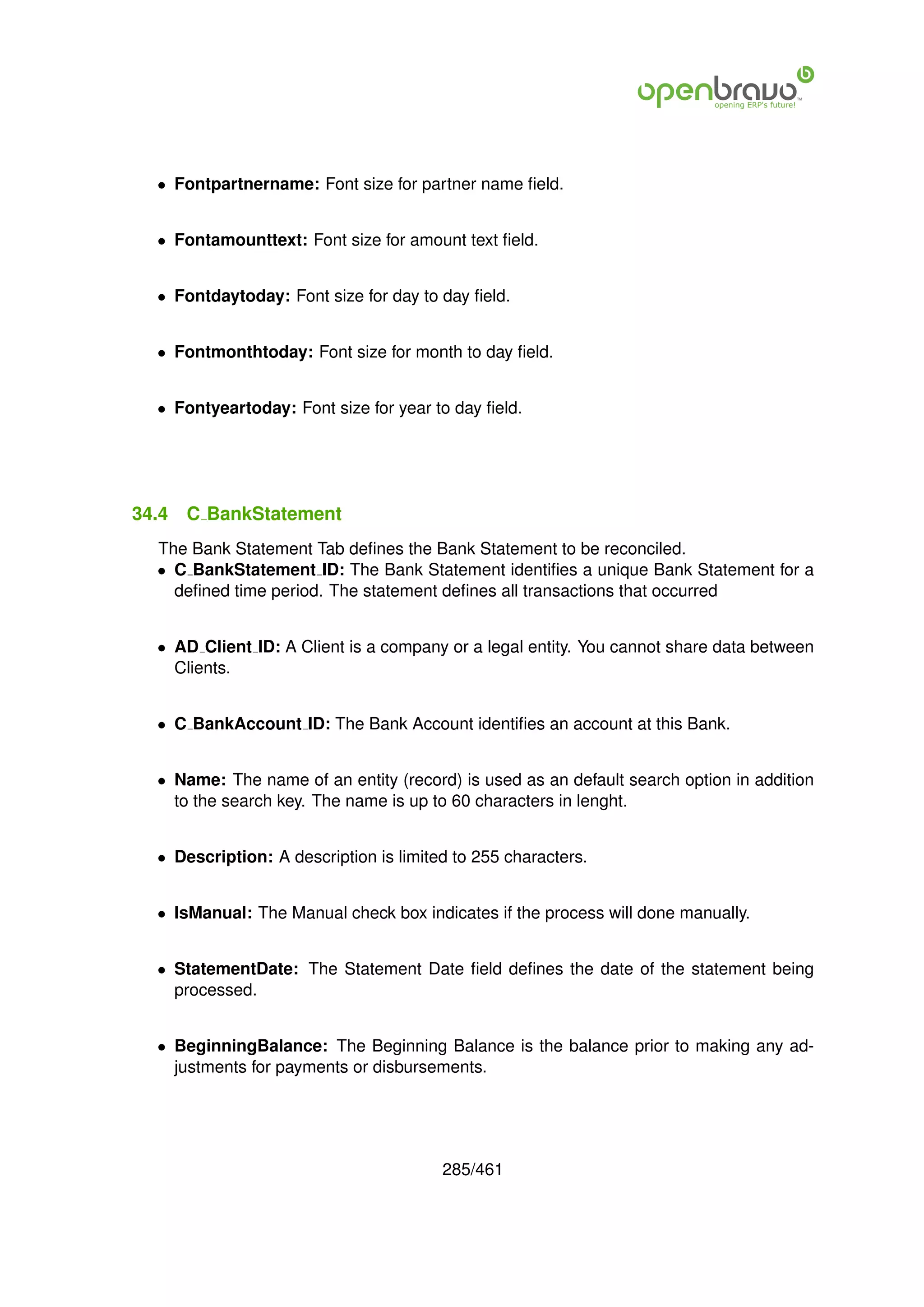 • Fontpartnername: Font size for partner name ﬁeld.


  • Fontamounttext: Font size for amount text ﬁeld.


  • Fontdaytoday: Font size for day to day ﬁeld.


  • Fontmonthtoday: Font size for month to day ﬁeld.


  • Fontyeartoday: Font size for year to day ﬁeld.




34.4   C BankStatement
  The Bank Statement Tab deﬁnes the Bank Statement to be reconciled.
  • C BankStatement ID: The Bank Statement identiﬁes a unique Bank Statement for a
    deﬁned time period. The statement deﬁnes all transactions that occurred


  • AD Client ID: A Client is a company or a legal entity. You cannot share data between
    Clients.


  • C BankAccount ID: The Bank Account identiﬁes an account at this Bank.


  • Name: The name of an entity (record) is used as an default search option in addition
    to the search key. The name is up to 60 characters in lenght.


  • Description: A description is limited to 255 characters.


  • IsManual: The Manual check box indicates if the process will done manually.


  • StatementDate: The Statement Date ﬁeld deﬁnes the date of the statement being
    processed.


  • BeginningBalance: The Beginning Balance is the balance prior to making any ad-
    justments for payments or disbursements.




                                        285/461
 