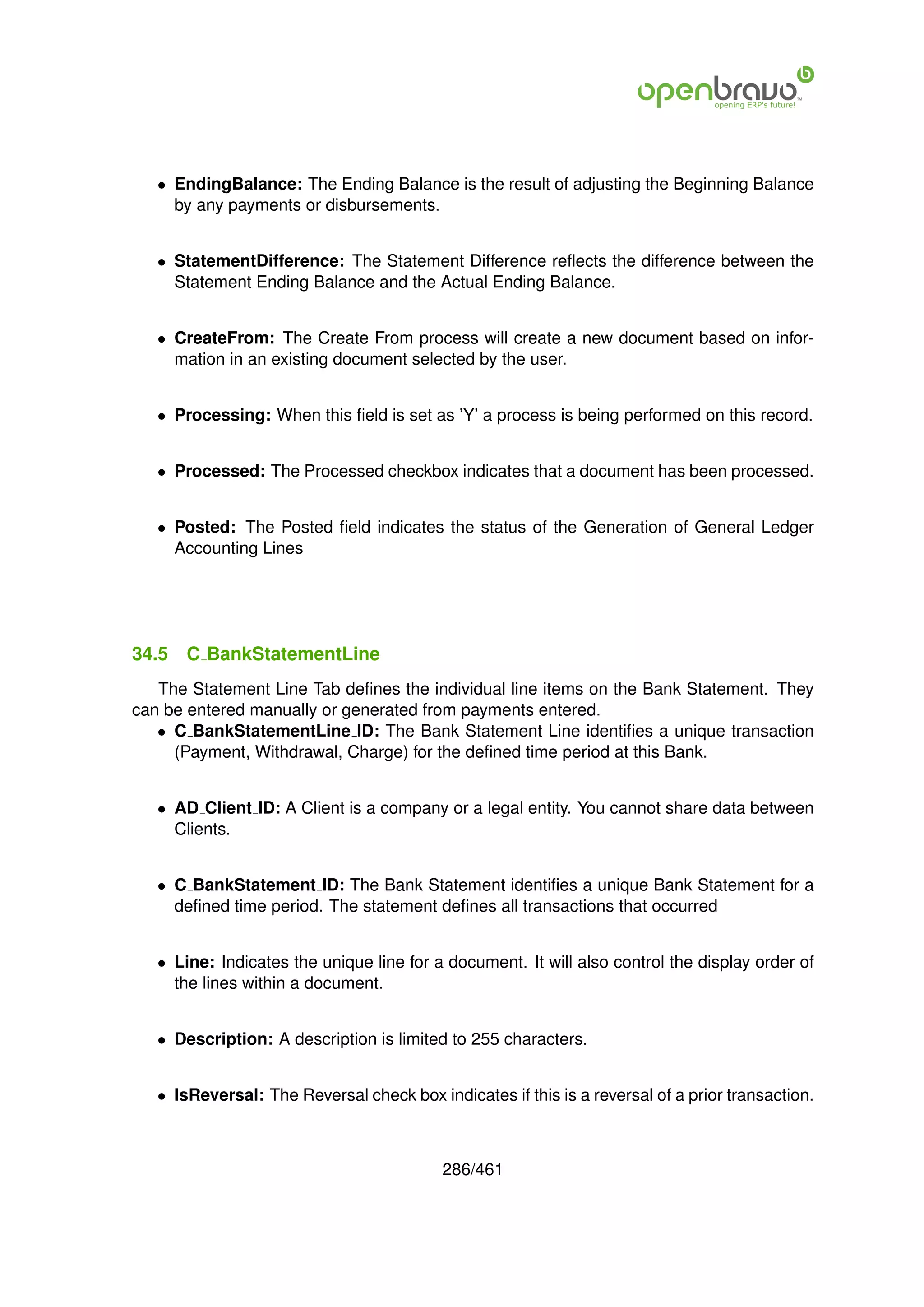 • EndingBalance: The Ending Balance is the result of adjusting the Beginning Balance
     by any payments or disbursements.


   • StatementDifference: The Statement Difference reﬂects the difference between the
     Statement Ending Balance and the Actual Ending Balance.


   • CreateFrom: The Create From process will create a new document based on infor-
     mation in an existing document selected by the user.


   • Processing: When this ﬁeld is set as ’Y’ a process is being performed on this record.


   • Processed: The Processed checkbox indicates that a document has been processed.


   • Posted: The Posted ﬁeld indicates the status of the Generation of General Ledger
     Accounting Lines




34.5   C BankStatementLine
   The Statement Line Tab deﬁnes the individual line items on the Bank Statement. They
can be entered manually or generated from payments entered.
   • C BankStatementLine ID: The Bank Statement Line identiﬁes a unique transaction
     (Payment, Withdrawal, Charge) for the deﬁned time period at this Bank.


   • AD Client ID: A Client is a company or a legal entity. You cannot share data between
     Clients.


   • C BankStatement ID: The Bank Statement identiﬁes a unique Bank Statement for a
     deﬁned time period. The statement deﬁnes all transactions that occurred


   • Line: Indicates the unique line for a document. It will also control the display order of
     the lines within a document.


   • Description: A description is limited to 255 characters.


   • IsReversal: The Reversal check box indicates if this is a reversal of a prior transaction.



                                          286/461
 