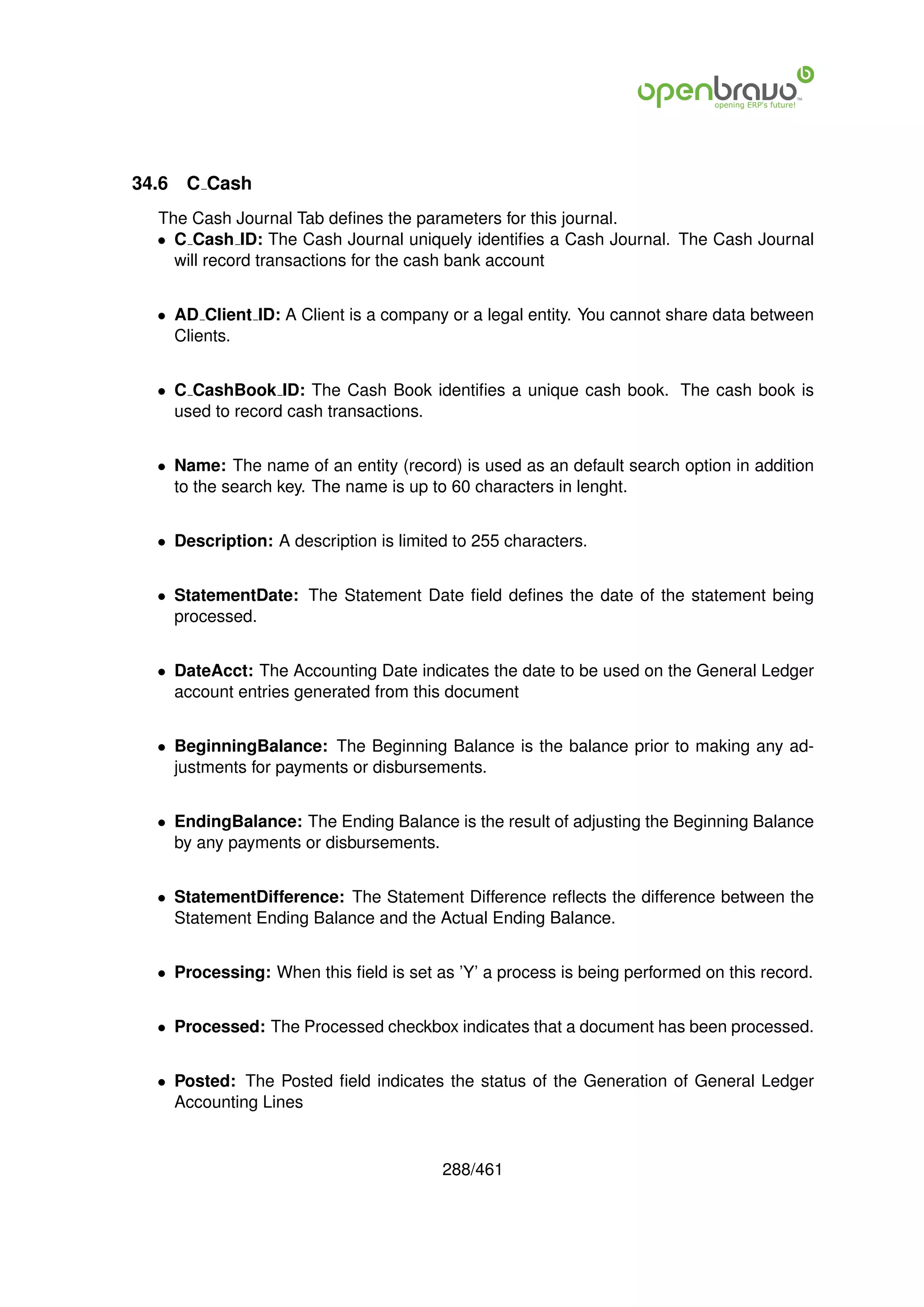 34.6   C Cash
  The Cash Journal Tab deﬁnes the parameters for this journal.
  • C Cash ID: The Cash Journal uniquely identiﬁes a Cash Journal. The Cash Journal
    will record transactions for the cash bank account


  • AD Client ID: A Client is a company or a legal entity. You cannot share data between
    Clients.


  • C CashBook ID: The Cash Book identiﬁes a unique cash book. The cash book is
    used to record cash transactions.


  • Name: The name of an entity (record) is used as an default search option in addition
    to the search key. The name is up to 60 characters in lenght.


  • Description: A description is limited to 255 characters.


  • StatementDate: The Statement Date ﬁeld deﬁnes the date of the statement being
    processed.


  • DateAcct: The Accounting Date indicates the date to be used on the General Ledger
    account entries generated from this document


  • BeginningBalance: The Beginning Balance is the balance prior to making any ad-
    justments for payments or disbursements.


  • EndingBalance: The Ending Balance is the result of adjusting the Beginning Balance
    by any payments or disbursements.


  • StatementDifference: The Statement Difference reﬂects the difference between the
    Statement Ending Balance and the Actual Ending Balance.


  • Processing: When this ﬁeld is set as ’Y’ a process is being performed on this record.


  • Processed: The Processed checkbox indicates that a document has been processed.


  • Posted: The Posted ﬁeld indicates the status of the Generation of General Ledger
    Accounting Lines


                                        288/461
 