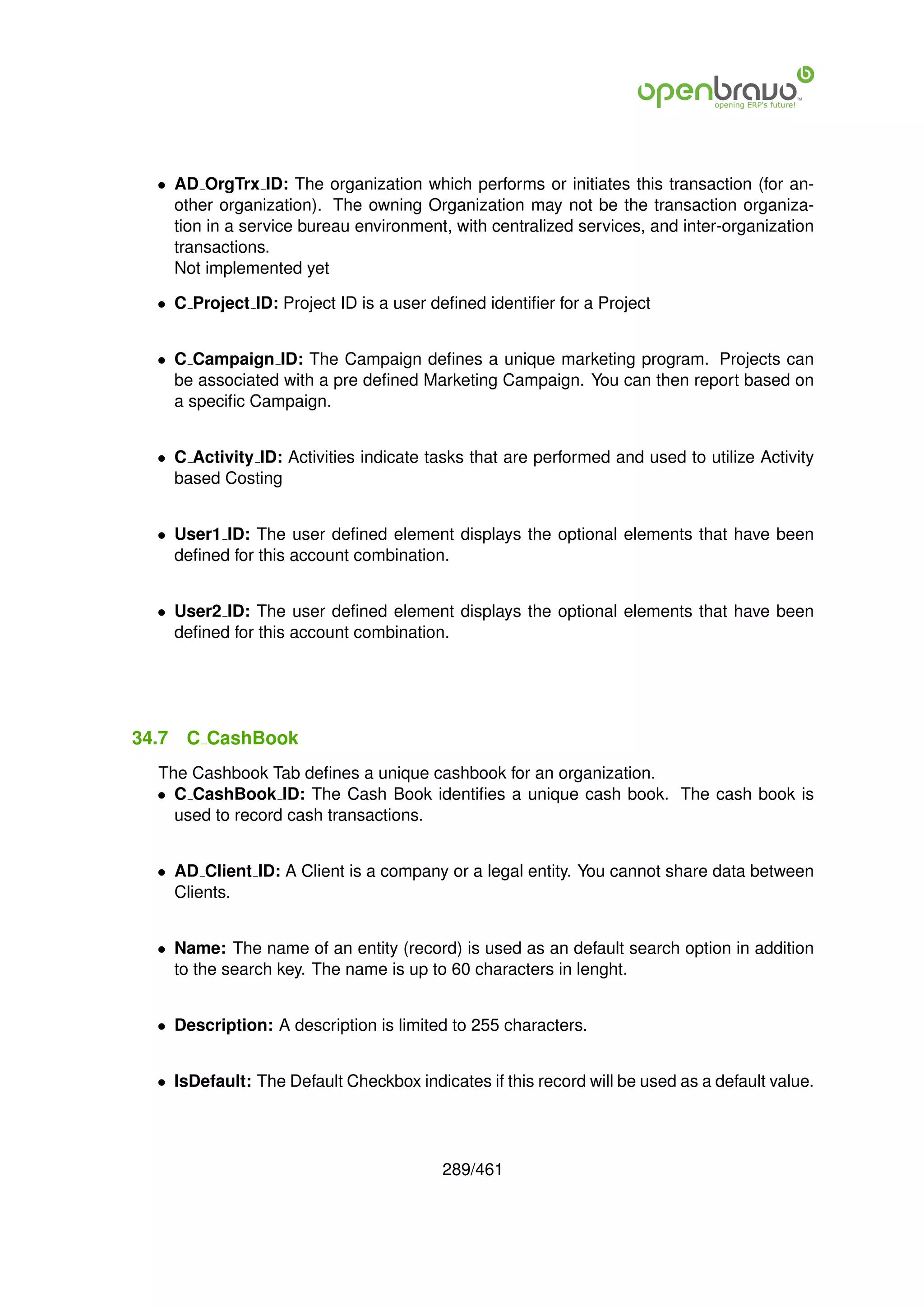 • AD OrgTrx ID: The organization which performs or initiates this transaction (for an-
    other organization). The owning Organization may not be the transaction organiza-
    tion in a service bureau environment, with centralized services, and inter-organization
    transactions.
    Not implemented yet

  • C Project ID: Project ID is a user deﬁned identiﬁer for a Project


  • C Campaign ID: The Campaign deﬁnes a unique marketing program. Projects can
    be associated with a pre deﬁned Marketing Campaign. You can then report based on
    a speciﬁc Campaign.


  • C Activity ID: Activities indicate tasks that are performed and used to utilize Activity
    based Costing


  • User1 ID: The user deﬁned element displays the optional elements that have been
    deﬁned for this account combination.


  • User2 ID: The user deﬁned element displays the optional elements that have been
    deﬁned for this account combination.




34.7   C CashBook
  The Cashbook Tab deﬁnes a unique cashbook for an organization.
  • C CashBook ID: The Cash Book identiﬁes a unique cash book. The cash book is
    used to record cash transactions.


  • AD Client ID: A Client is a company or a legal entity. You cannot share data between
    Clients.


  • Name: The name of an entity (record) is used as an default search option in addition
    to the search key. The name is up to 60 characters in lenght.


  • Description: A description is limited to 255 characters.


  • IsDefault: The Default Checkbox indicates if this record will be used as a default value.




                                         289/461
 