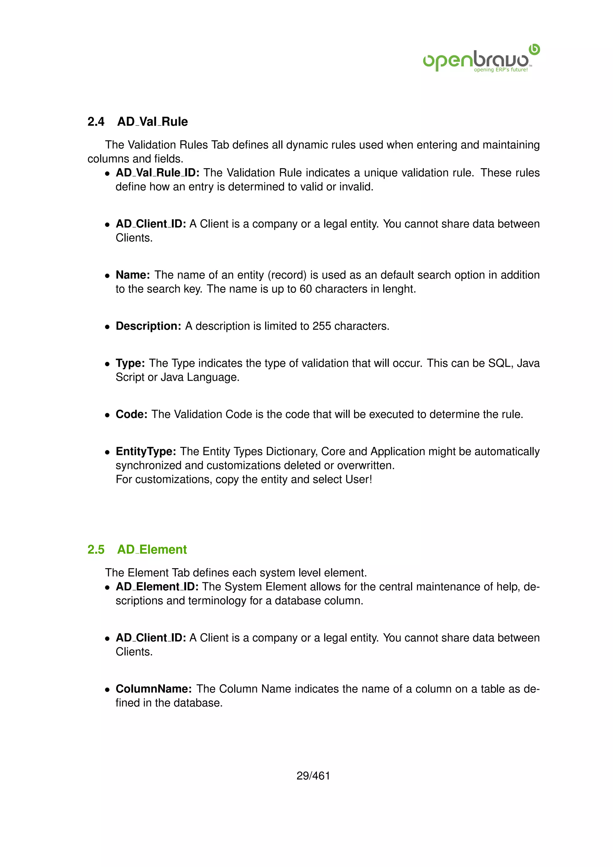 2.4   AD Val Rule
   The Validation Rules Tab deﬁnes all dynamic rules used when entering and maintaining
columns and ﬁelds.
   • AD Val Rule ID: The Validation Rule indicates a unique validation rule. These rules
     deﬁne how an entry is determined to valid or invalid.


   • AD Client ID: A Client is a company or a legal entity. You cannot share data between
     Clients.


   • Name: The name of an entity (record) is used as an default search option in addition
     to the search key. The name is up to 60 characters in lenght.


   • Description: A description is limited to 255 characters.


   • Type: The Type indicates the type of validation that will occur. This can be SQL, Java
     Script or Java Language.


   • Code: The Validation Code is the code that will be executed to determine the rule.


   • EntityType: The Entity Types Dictionary, Core and Application might be automatically
     synchronized and customizations deleted or overwritten.
     For customizations, copy the entity and select User!




2.5   AD Element
   The Element Tab deﬁnes each system level element.
   • AD Element ID: The System Element allows for the central maintenance of help, de-
     scriptions and terminology for a database column.


   • AD Client ID: A Client is a company or a legal entity. You cannot share data between
     Clients.


   • ColumnName: The Column Name indicates the name of a column on a table as de-
     ﬁned in the database.




                                          29/461
 