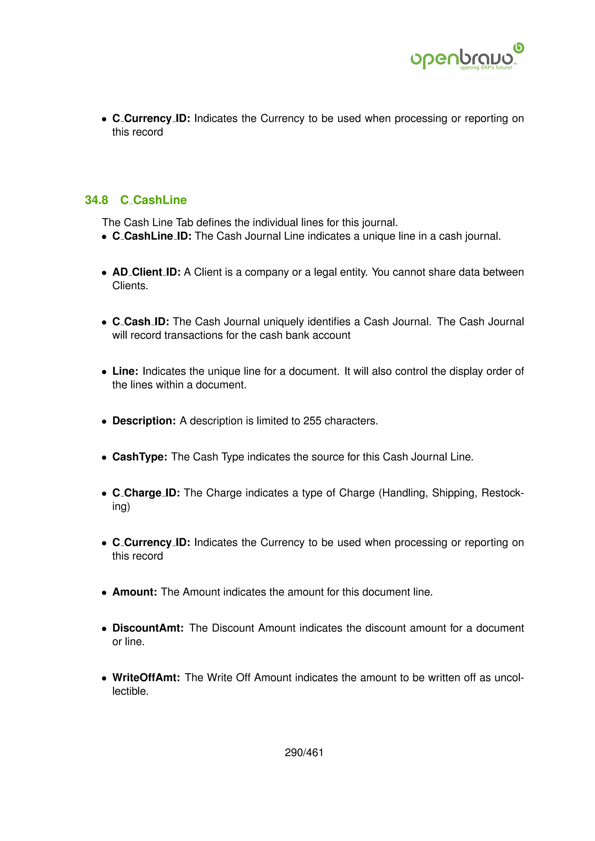 • C Currency ID: Indicates the Currency to be used when processing or reporting on
    this record




34.8   C CashLine
  The Cash Line Tab deﬁnes the individual lines for this journal.
  • C CashLine ID: The Cash Journal Line indicates a unique line in a cash journal.


  • AD Client ID: A Client is a company or a legal entity. You cannot share data between
    Clients.


  • C Cash ID: The Cash Journal uniquely identiﬁes a Cash Journal. The Cash Journal
    will record transactions for the cash bank account


  • Line: Indicates the unique line for a document. It will also control the display order of
    the lines within a document.


  • Description: A description is limited to 255 characters.


  • CashType: The Cash Type indicates the source for this Cash Journal Line.


  • C Charge ID: The Charge indicates a type of Charge (Handling, Shipping, Restock-
    ing)


  • C Currency ID: Indicates the Currency to be used when processing or reporting on
    this record


  • Amount: The Amount indicates the amount for this document line.


  • DiscountAmt: The Discount Amount indicates the discount amount for a document
    or line.


  • WriteOffAmt: The Write Off Amount indicates the amount to be written off as uncol-
    lectible.




                                         290/461
 