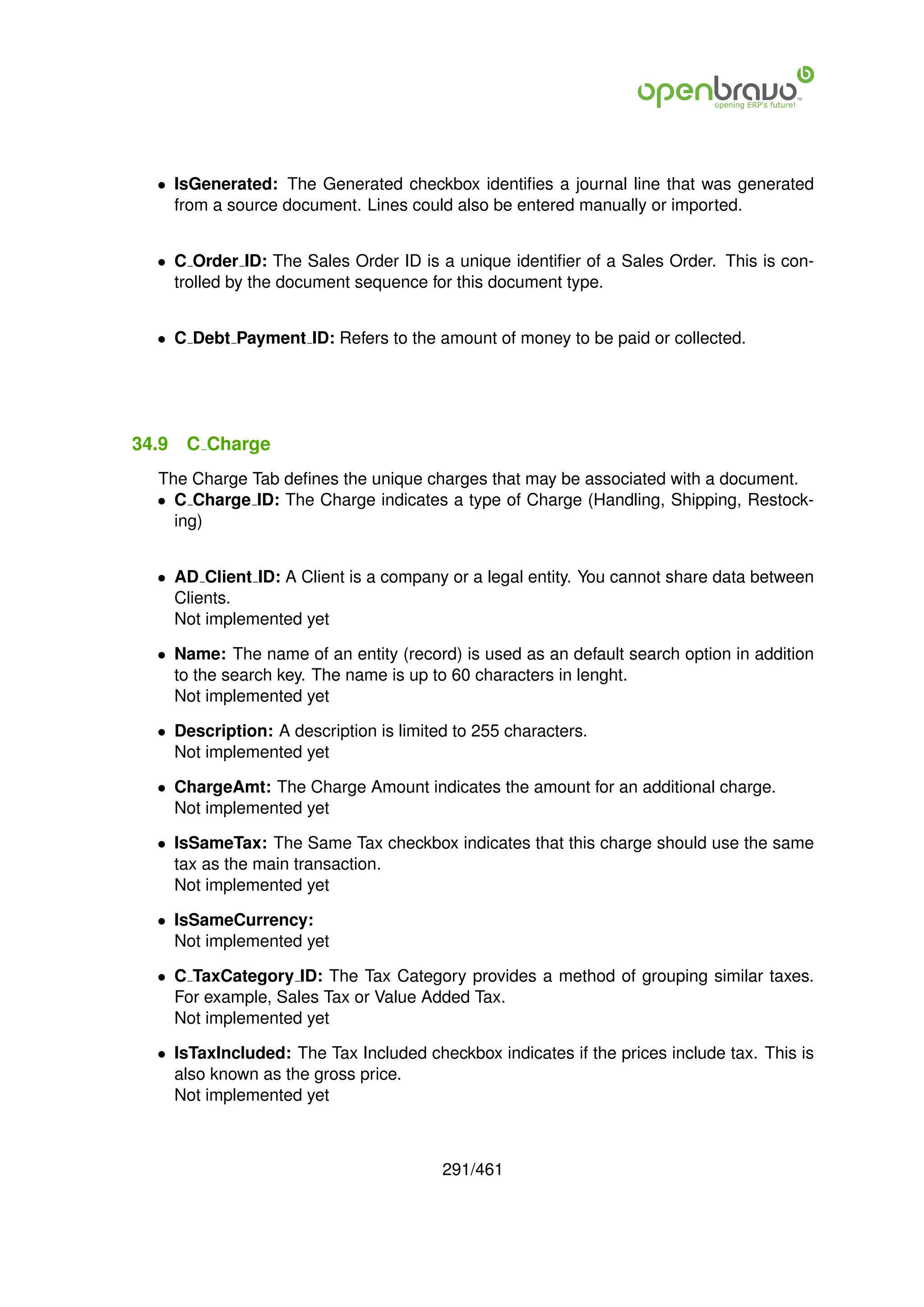 • IsGenerated: The Generated checkbox identiﬁes a journal line that was generated
    from a source document. Lines could also be entered manually or imported.


  • C Order ID: The Sales Order ID is a unique identiﬁer of a Sales Order. This is con-
    trolled by the document sequence for this document type.


  • C Debt Payment ID: Refers to the amount of money to be paid or collected.




34.9   C Charge
  The Charge Tab deﬁnes the unique charges that may be associated with a document.
  • C Charge ID: The Charge indicates a type of Charge (Handling, Shipping, Restock-
    ing)


  • AD Client ID: A Client is a company or a legal entity. You cannot share data between
    Clients.
    Not implemented yet

  • Name: The name of an entity (record) is used as an default search option in addition
    to the search key. The name is up to 60 characters in lenght.
    Not implemented yet

  • Description: A description is limited to 255 characters.
    Not implemented yet

  • ChargeAmt: The Charge Amount indicates the amount for an additional charge.
    Not implemented yet

  • IsSameTax: The Same Tax checkbox indicates that this charge should use the same
    tax as the main transaction.
    Not implemented yet

  • IsSameCurrency:
    Not implemented yet

  • C TaxCategory ID: The Tax Category provides a method of grouping similar taxes.
    For example, Sales Tax or Value Added Tax.
    Not implemented yet

  • IsTaxIncluded: The Tax Included checkbox indicates if the prices include tax. This is
    also known as the gross price.
    Not implemented yet



                                        291/461
 