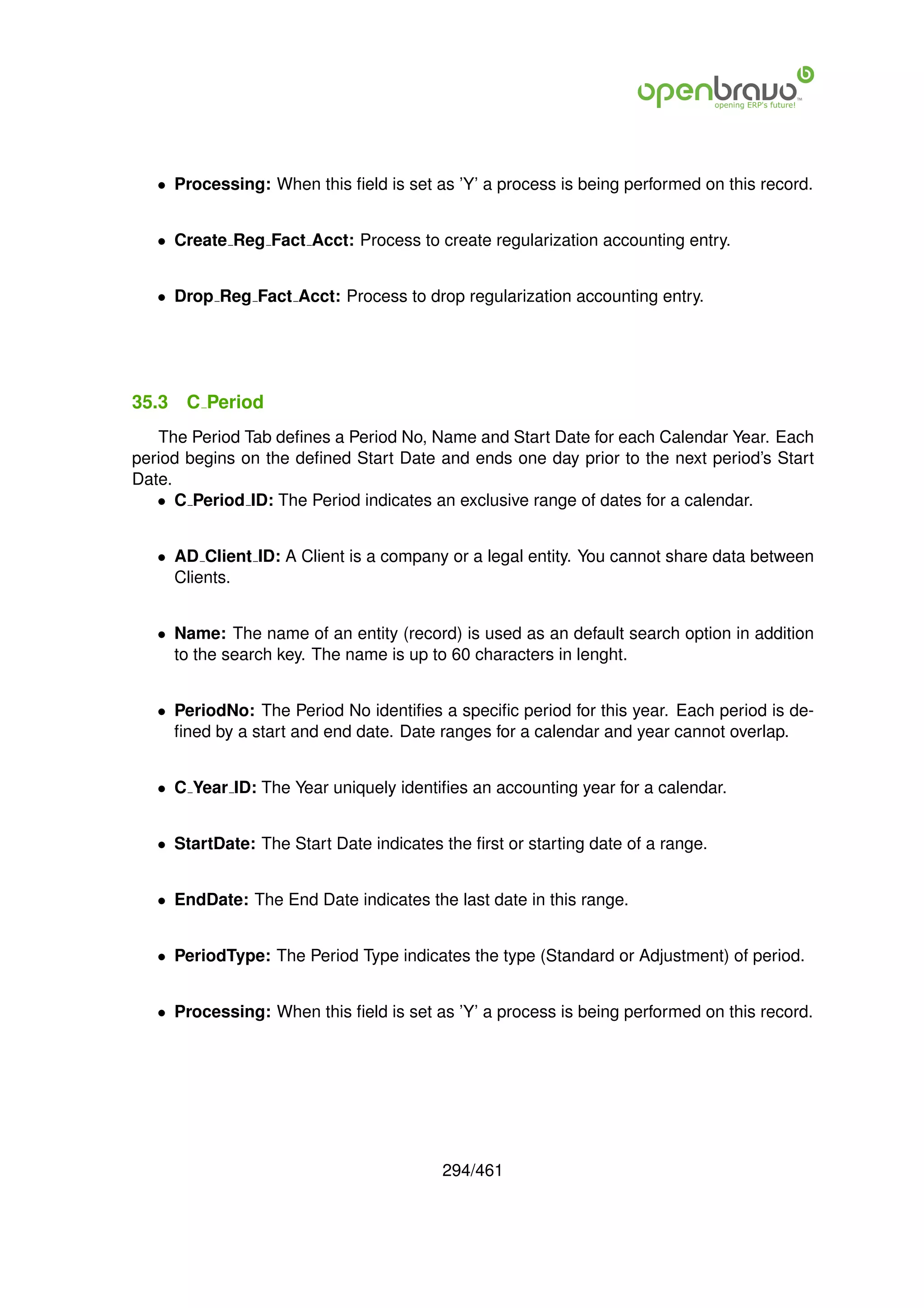 • Processing: When this ﬁeld is set as ’Y’ a process is being performed on this record.


   • Create Reg Fact Acct: Process to create regularization accounting entry.


   • Drop Reg Fact Acct: Process to drop regularization accounting entry.




35.3   C Period
   The Period Tab deﬁnes a Period No, Name and Start Date for each Calendar Year. Each
period begins on the deﬁned Start Date and ends one day prior to the next period’s Start
Date.
   • C Period ID: The Period indicates an exclusive range of dates for a calendar.


   • AD Client ID: A Client is a company or a legal entity. You cannot share data between
     Clients.


   • Name: The name of an entity (record) is used as an default search option in addition
     to the search key. The name is up to 60 characters in lenght.


   • PeriodNo: The Period No identiﬁes a speciﬁc period for this year. Each period is de-
     ﬁned by a start and end date. Date ranges for a calendar and year cannot overlap.


   • C Year ID: The Year uniquely identiﬁes an accounting year for a calendar.


   • StartDate: The Start Date indicates the ﬁrst or starting date of a range.


   • EndDate: The End Date indicates the last date in this range.


   • PeriodType: The Period Type indicates the type (Standard or Adjustment) of period.


   • Processing: When this ﬁeld is set as ’Y’ a process is being performed on this record.




                                         294/461
 