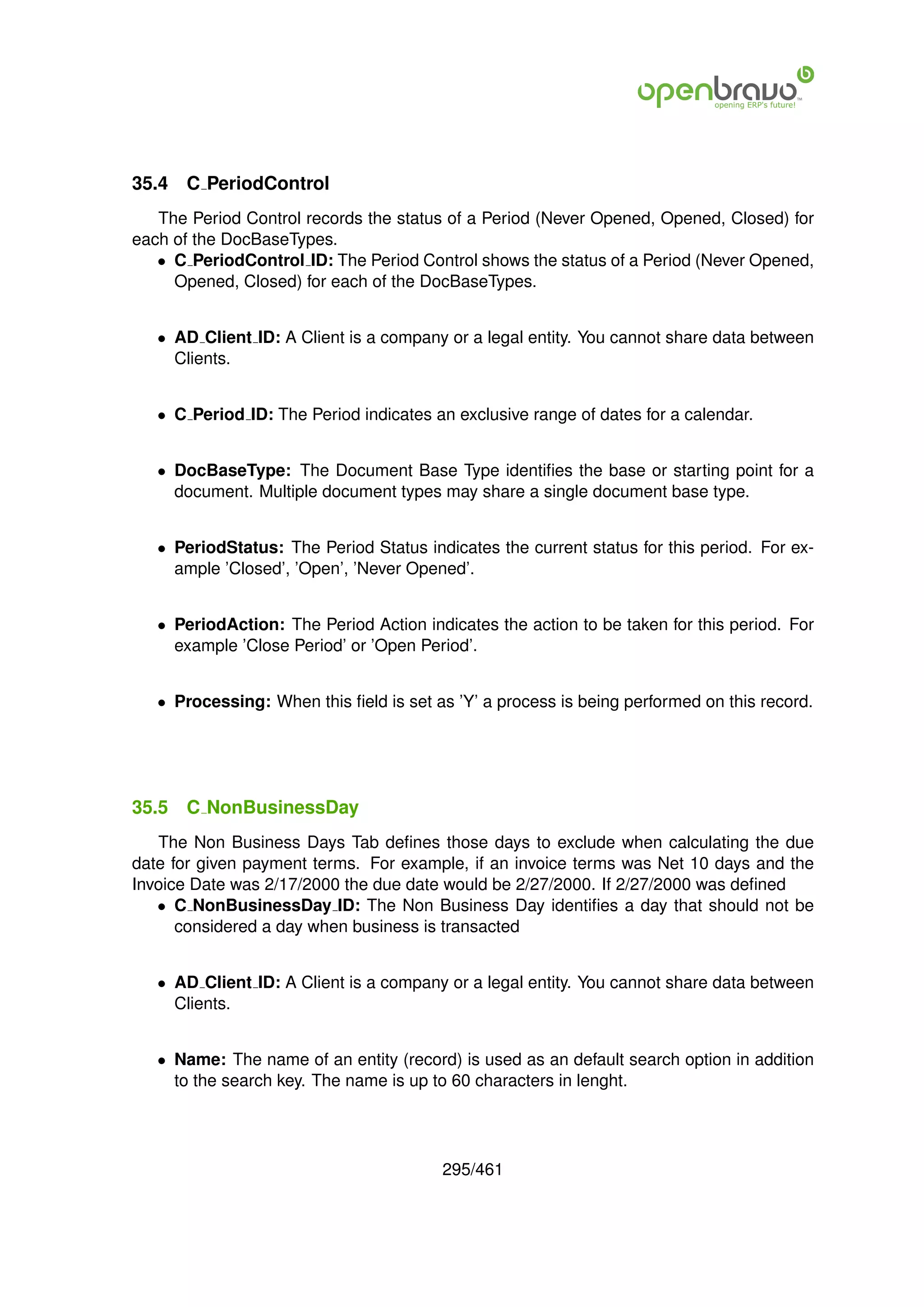 35.4   C PeriodControl
   The Period Control records the status of a Period (Never Opened, Opened, Closed) for
each of the DocBaseTypes.
   • C PeriodControl ID: The Period Control shows the status of a Period (Never Opened,
     Opened, Closed) for each of the DocBaseTypes.


   • AD Client ID: A Client is a company or a legal entity. You cannot share data between
     Clients.


   • C Period ID: The Period indicates an exclusive range of dates for a calendar.


   • DocBaseType: The Document Base Type identiﬁes the base or starting point for a
     document. Multiple document types may share a single document base type.


   • PeriodStatus: The Period Status indicates the current status for this period. For ex-
     ample ’Closed’, ’Open’, ’Never Opened’.


   • PeriodAction: The Period Action indicates the action to be taken for this period. For
     example ’Close Period’ or ’Open Period’.


   • Processing: When this ﬁeld is set as ’Y’ a process is being performed on this record.




35.5   C NonBusinessDay
   The Non Business Days Tab deﬁnes those days to exclude when calculating the due
date for given payment terms. For example, if an invoice terms was Net 10 days and the
Invoice Date was 2/17/2000 the due date would be 2/27/2000. If 2/27/2000 was deﬁned
   • C NonBusinessDay ID: The Non Business Day identiﬁes a day that should not be
      considered a day when business is transacted


   • AD Client ID: A Client is a company or a legal entity. You cannot share data between
     Clients.


   • Name: The name of an entity (record) is used as an default search option in addition
     to the search key. The name is up to 60 characters in lenght.




                                        295/461
 