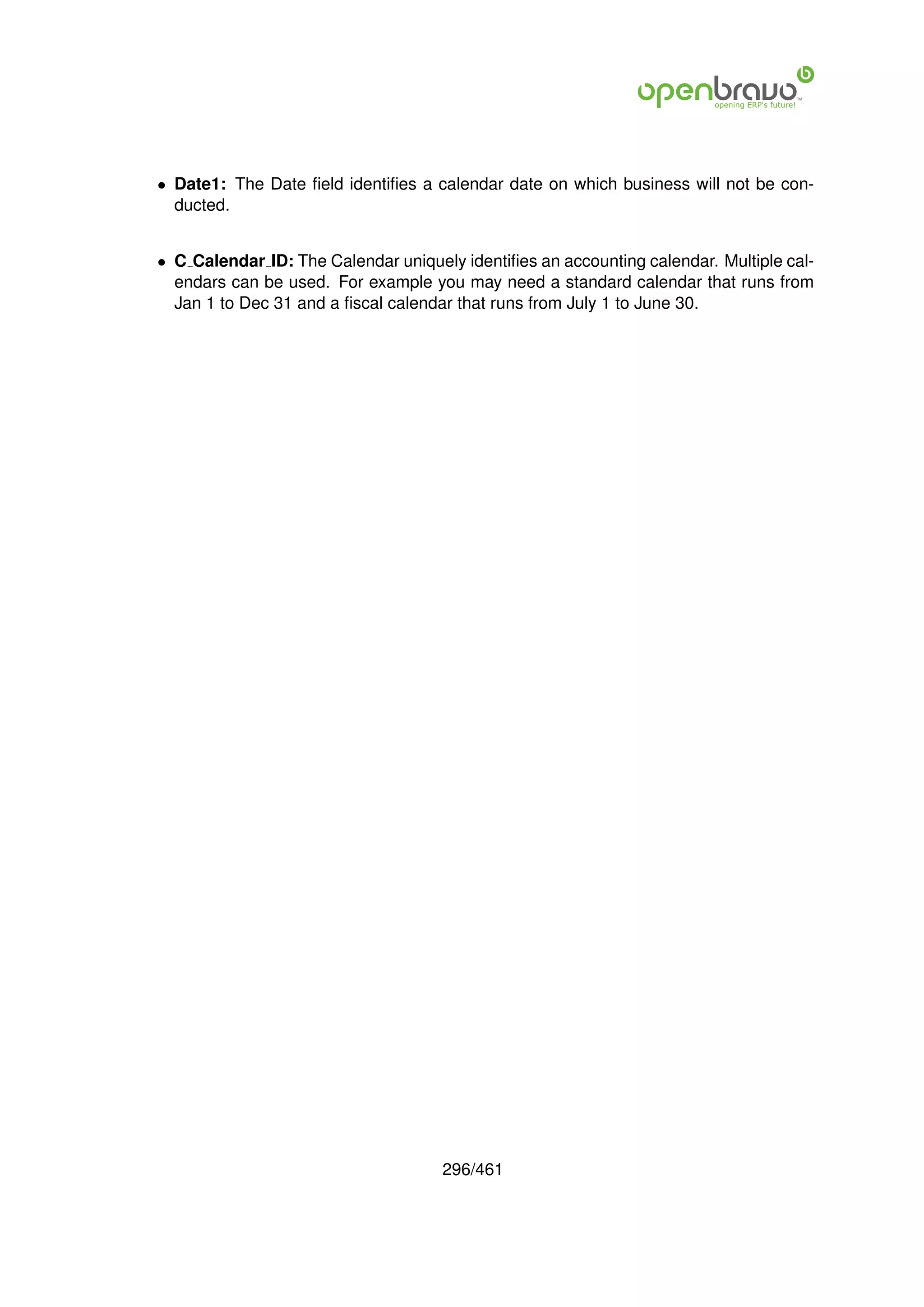 • Date1: The Date ﬁeld identiﬁes a calendar date on which business will not be con-
  ducted.


• C Calendar ID: The Calendar uniquely identiﬁes an accounting calendar. Multiple cal-
  endars can be used. For example you may need a standard calendar that runs from
  Jan 1 to Dec 31 and a ﬁscal calendar that runs from July 1 to June 30.




                                     296/461
 