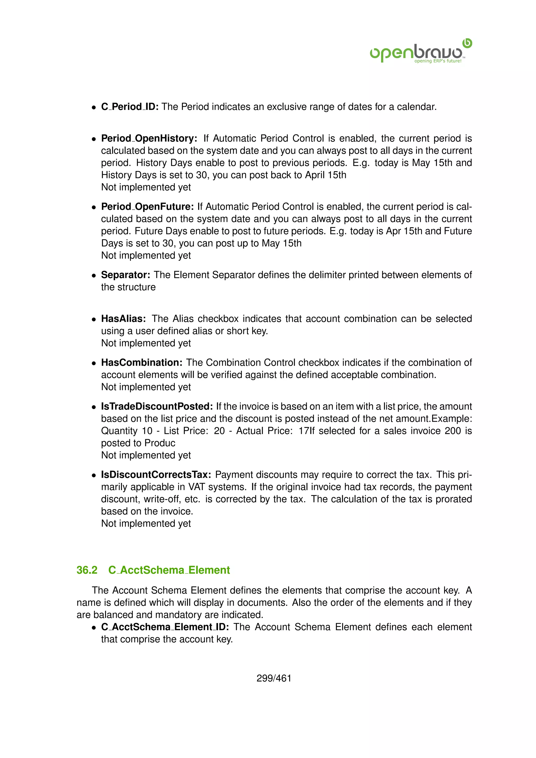 • C Period ID: The Period indicates an exclusive range of dates for a calendar.


   • Period OpenHistory: If Automatic Period Control is enabled, the current period is
     calculated based on the system date and you can always post to all days in the current
     period. History Days enable to post to previous periods. E.g. today is May 15th and
     History Days is set to 30, you can post back to April 15th
     Not implemented yet
   • Period OpenFuture: If Automatic Period Control is enabled, the current period is cal-
     culated based on the system date and you can always post to all days in the current
     period. Future Days enable to post to future periods. E.g. today is Apr 15th and Future
     Days is set to 30, you can post up to May 15th
     Not implemented yet
   • Separator: The Element Separator deﬁnes the delimiter printed between elements of
     the structure


   • HasAlias: The Alias checkbox indicates that account combination can be selected
     using a user deﬁned alias or short key.
     Not implemented yet
   • HasCombination: The Combination Control checkbox indicates if the combination of
     account elements will be veriﬁed against the deﬁned acceptable combination.
     Not implemented yet
   • IsTradeDiscountPosted: If the invoice is based on an item with a list price, the amount
     based on the list price and the discount is posted instead of the net amount.Example:
     Quantity 10 - List Price: 20 - Actual Price: 17If selected for a sales invoice 200 is
     posted to Produc
     Not implemented yet
   • IsDiscountCorrectsTax: Payment discounts may require to correct the tax. This pri-
     marily applicable in VAT systems. If the original invoice had tax records, the payment
     discount, write-off, etc. is corrected by the tax. The calculation of the tax is prorated
     based on the invoice.
     Not implemented yet



36.2   C AcctSchema Element
   The Account Schema Element deﬁnes the elements that comprise the account key. A
name is deﬁned which will display in documents. Also the order of the elements and if they
are balanced and mandatory are indicated.
   • C AcctSchema Element ID: The Account Schema Element deﬁnes each element
     that comprise the account key.


                                          299/461
 