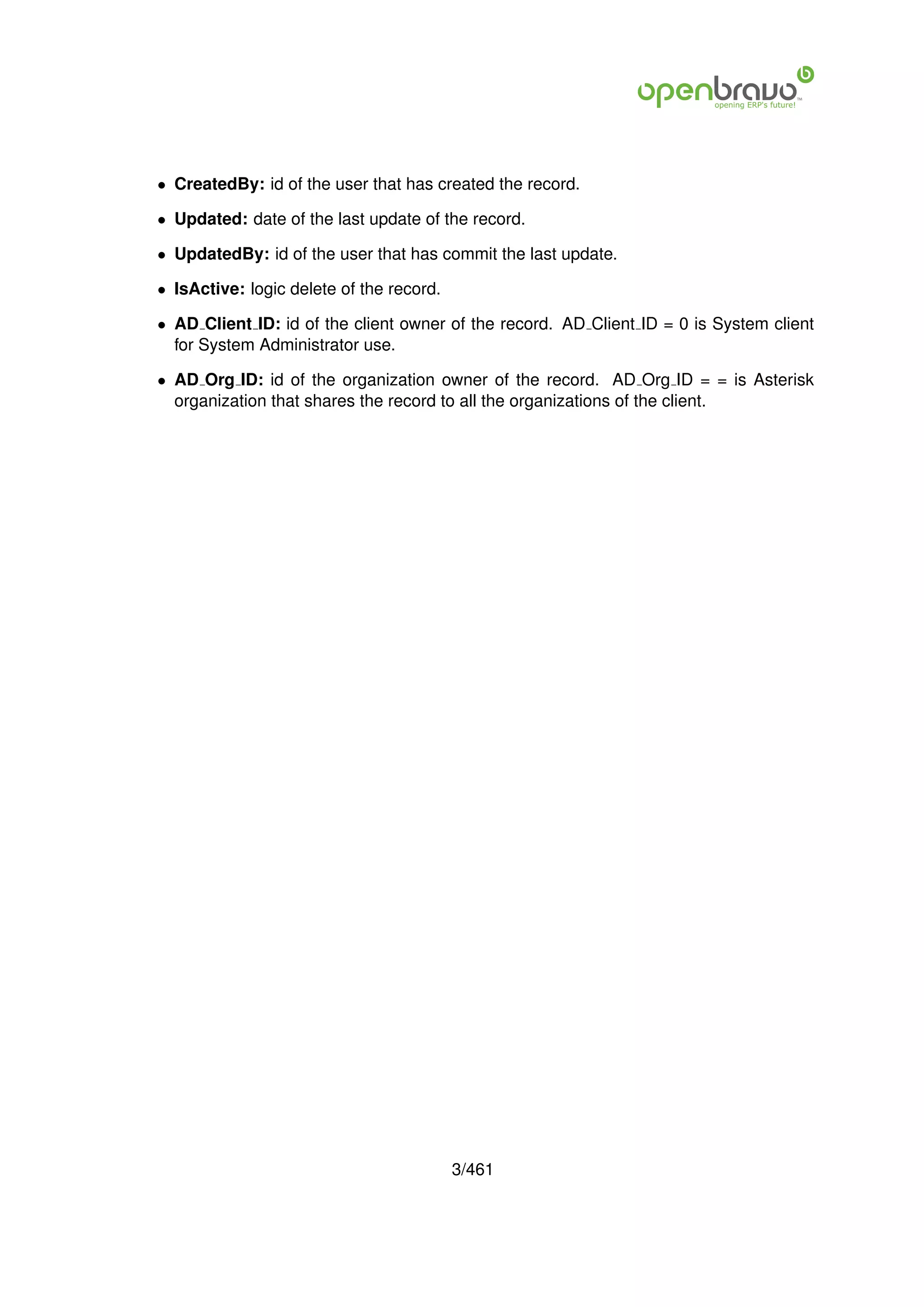• CreatedBy: id of the user that has created the record.

• Updated: date of the last update of the record.

• UpdatedBy: id of the user that has commit the last update.

• IsActive: logic delete of the record.

• AD Client ID: id of the client owner of the record. AD Client ID = 0 is System client
  for System Administrator use.

• AD Org ID: id of the organization owner of the record. AD Org ID = = is Asterisk
  organization that shares the record to all the organizations of the client.




                                          3/461
 