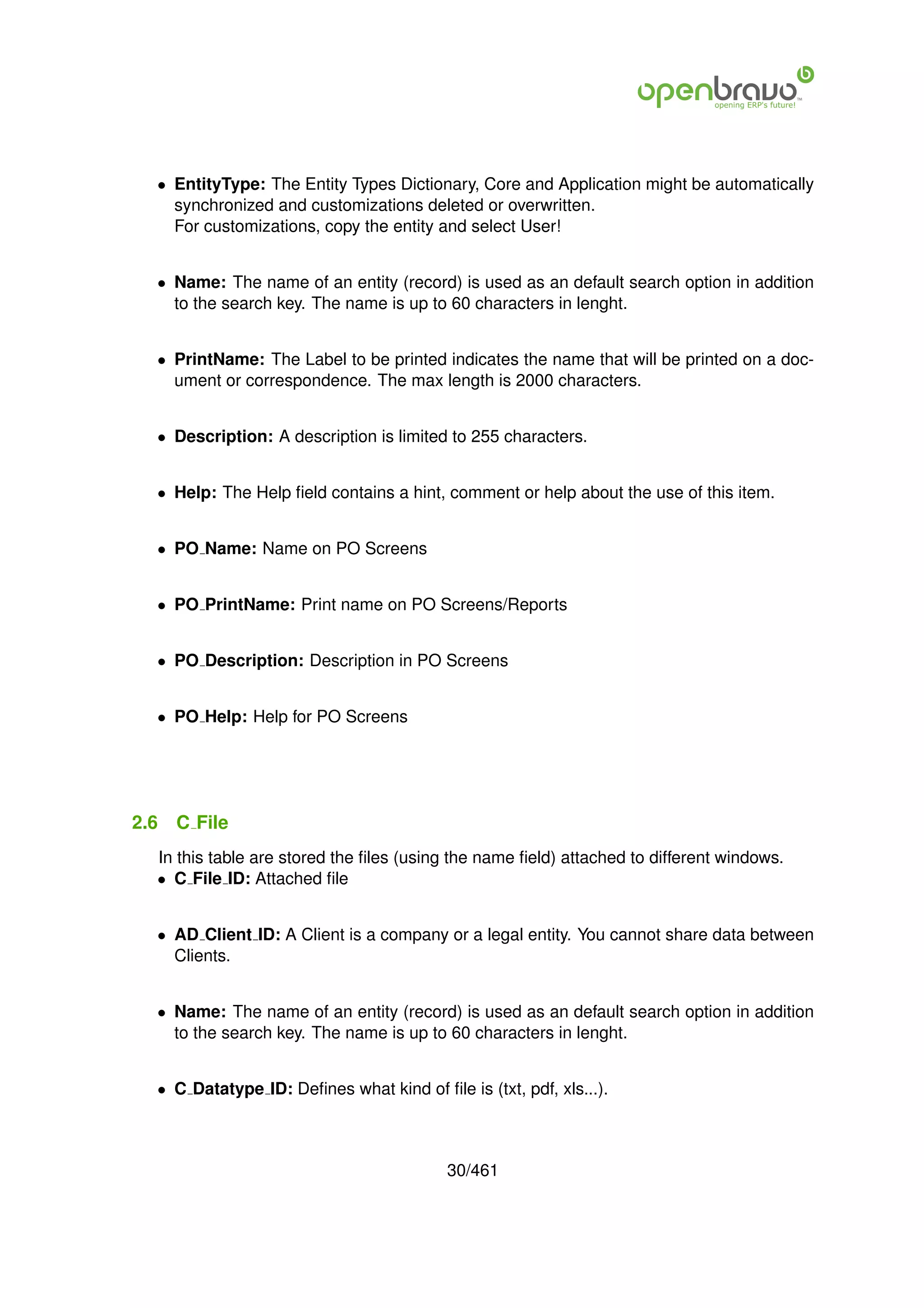 • EntityType: The Entity Types Dictionary, Core and Application might be automatically
    synchronized and customizations deleted or overwritten.
    For customizations, copy the entity and select User!


  • Name: The name of an entity (record) is used as an default search option in addition
    to the search key. The name is up to 60 characters in lenght.


  • PrintName: The Label to be printed indicates the name that will be printed on a doc-
    ument or correspondence. The max length is 2000 characters.


  • Description: A description is limited to 255 characters.


  • Help: The Help ﬁeld contains a hint, comment or help about the use of this item.


  • PO Name: Name on PO Screens


  • PO PrintName: Print name on PO Screens/Reports


  • PO Description: Description in PO Screens


  • PO Help: Help for PO Screens




2.6   C File
  In this table are stored the ﬁles (using the name ﬁeld) attached to different windows.
  • C File ID: Attached ﬁle


  • AD Client ID: A Client is a company or a legal entity. You cannot share data between
    Clients.


  • Name: The name of an entity (record) is used as an default search option in addition
    to the search key. The name is up to 60 characters in lenght.


  • C Datatype ID: Deﬁnes what kind of ﬁle is (txt, pdf, xls...).



                                          30/461
 