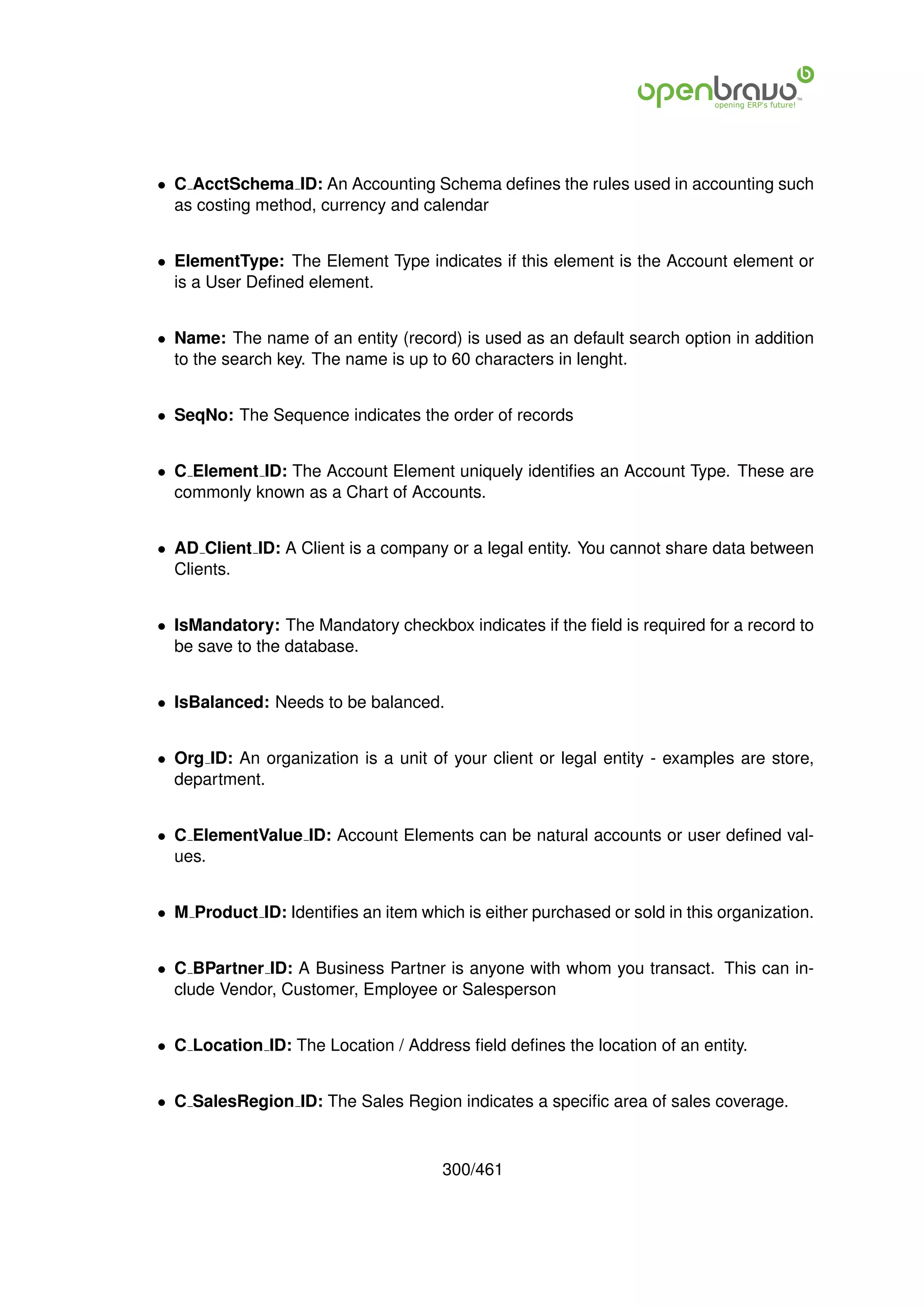 • C AcctSchema ID: An Accounting Schema deﬁnes the rules used in accounting such
  as costing method, currency and calendar


• ElementType: The Element Type indicates if this element is the Account element or
  is a User Deﬁned element.


• Name: The name of an entity (record) is used as an default search option in addition
  to the search key. The name is up to 60 characters in lenght.


• SeqNo: The Sequence indicates the order of records


• C Element ID: The Account Element uniquely identiﬁes an Account Type. These are
  commonly known as a Chart of Accounts.


• AD Client ID: A Client is a company or a legal entity. You cannot share data between
  Clients.


• IsMandatory: The Mandatory checkbox indicates if the ﬁeld is required for a record to
  be save to the database.


• IsBalanced: Needs to be balanced.


• Org ID: An organization is a unit of your client or legal entity - examples are store,
  department.


• C ElementValue ID: Account Elements can be natural accounts or user deﬁned val-
  ues.


• M Product ID: Identiﬁes an item which is either purchased or sold in this organization.


• C BPartner ID: A Business Partner is anyone with whom you transact. This can in-
  clude Vendor, Customer, Employee or Salesperson


• C Location ID: The Location / Address ﬁeld deﬁnes the location of an entity.


• C SalesRegion ID: The Sales Region indicates a speciﬁc area of sales coverage.



                                      300/461
 