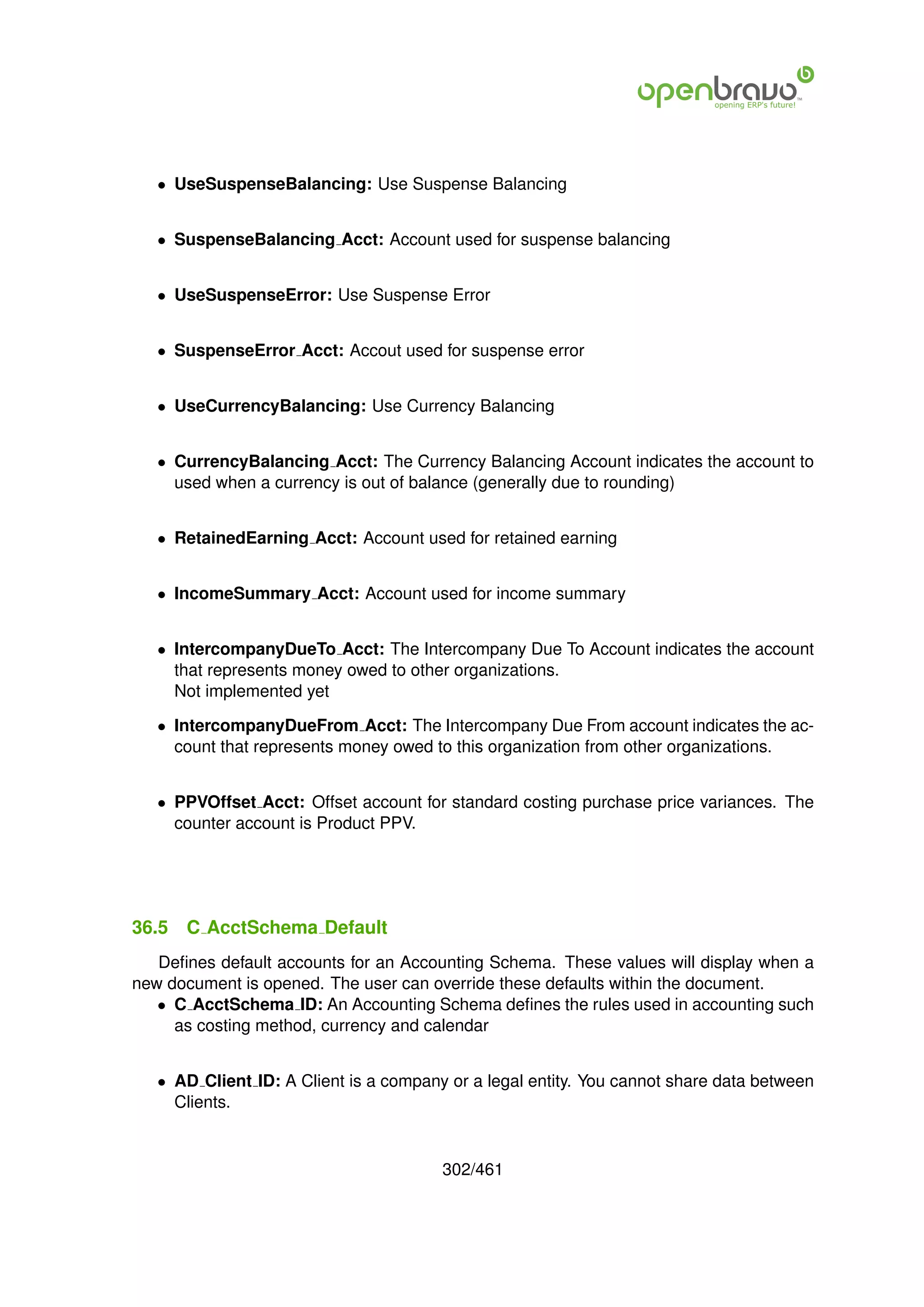 • UseSuspenseBalancing: Use Suspense Balancing


   • SuspenseBalancing Acct: Account used for suspense balancing


   • UseSuspenseError: Use Suspense Error


   • SuspenseError Acct: Accout used for suspense error


   • UseCurrencyBalancing: Use Currency Balancing


   • CurrencyBalancing Acct: The Currency Balancing Account indicates the account to
     used when a currency is out of balance (generally due to rounding)


   • RetainedEarning Acct: Account used for retained earning


   • IncomeSummary Acct: Account used for income summary


   • IntercompanyDueTo Acct: The Intercompany Due To Account indicates the account
     that represents money owed to other organizations.
     Not implemented yet

   • IntercompanyDueFrom Acct: The Intercompany Due From account indicates the ac-
     count that represents money owed to this organization from other organizations.


   • PPVOffset Acct: Offset account for standard costing purchase price variances. The
     counter account is Product PPV.




36.5   C AcctSchema Default
   Deﬁnes default accounts for an Accounting Schema. These values will display when a
new document is opened. The user can override these defaults within the document.
   • C AcctSchema ID: An Accounting Schema deﬁnes the rules used in accounting such
     as costing method, currency and calendar


   • AD Client ID: A Client is a company or a legal entity. You cannot share data between
     Clients.


                                        302/461
 