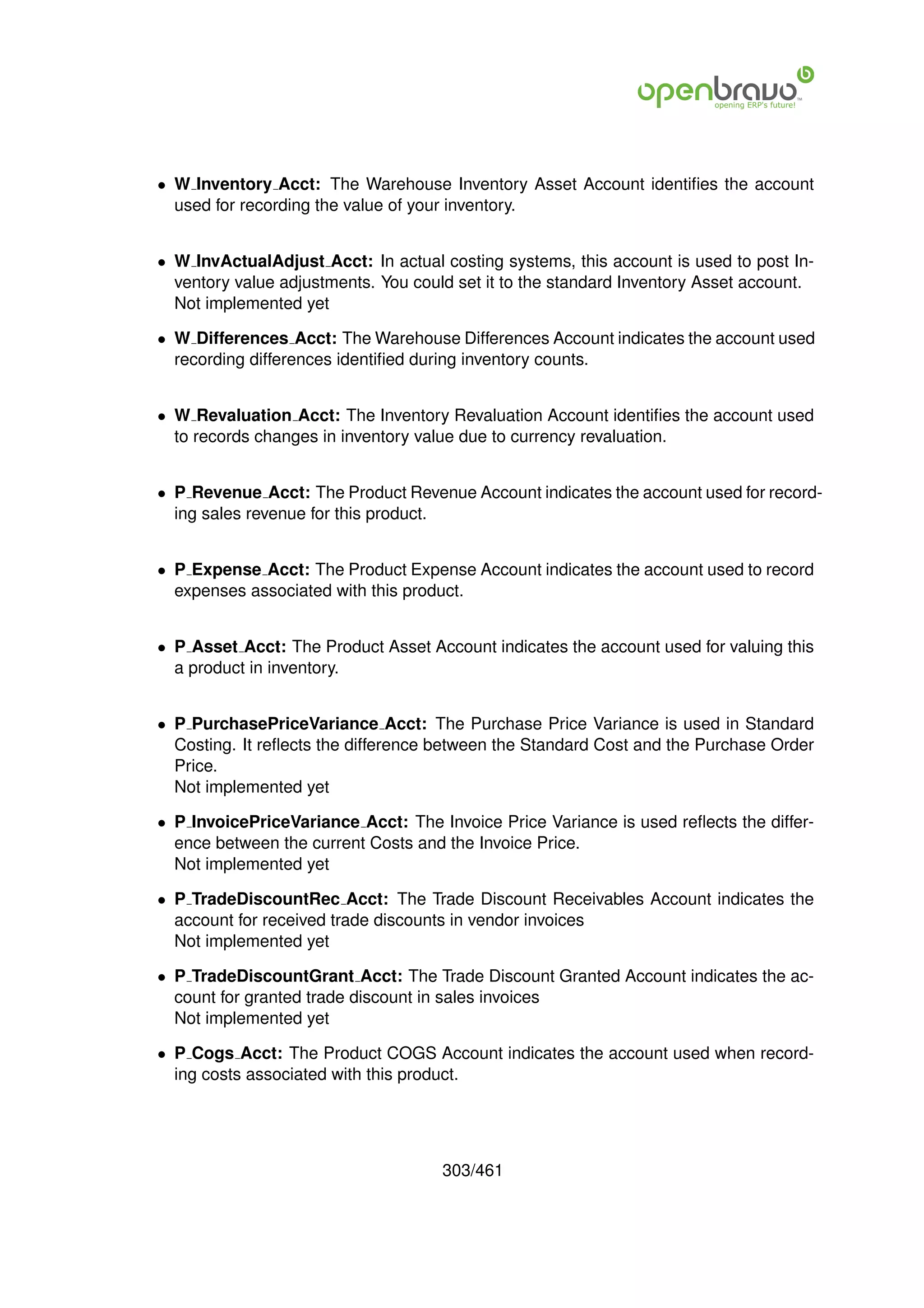 • W Inventory Acct: The Warehouse Inventory Asset Account identiﬁes the account
  used for recording the value of your inventory.


• W InvActualAdjust Acct: In actual costing systems, this account is used to post In-
  ventory value adjustments. You could set it to the standard Inventory Asset account.
  Not implemented yet

• W Differences Acct: The Warehouse Differences Account indicates the account used
  recording differences identiﬁed during inventory counts.


• W Revaluation Acct: The Inventory Revaluation Account identiﬁes the account used
  to records changes in inventory value due to currency revaluation.


• P Revenue Acct: The Product Revenue Account indicates the account used for record-
  ing sales revenue for this product.


• P Expense Acct: The Product Expense Account indicates the account used to record
  expenses associated with this product.


• P Asset Acct: The Product Asset Account indicates the account used for valuing this
  a product in inventory.


• P PurchasePriceVariance Acct: The Purchase Price Variance is used in Standard
  Costing. It reﬂects the difference between the Standard Cost and the Purchase Order
  Price.
  Not implemented yet

• P InvoicePriceVariance Acct: The Invoice Price Variance is used reﬂects the differ-
  ence between the current Costs and the Invoice Price.
  Not implemented yet

• P TradeDiscountRec Acct: The Trade Discount Receivables Account indicates the
  account for received trade discounts in vendor invoices
  Not implemented yet

• P TradeDiscountGrant Acct: The Trade Discount Granted Account indicates the ac-
  count for granted trade discount in sales invoices
  Not implemented yet

• P Cogs Acct: The Product COGS Account indicates the account used when record-
  ing costs associated with this product.




                                     303/461
 