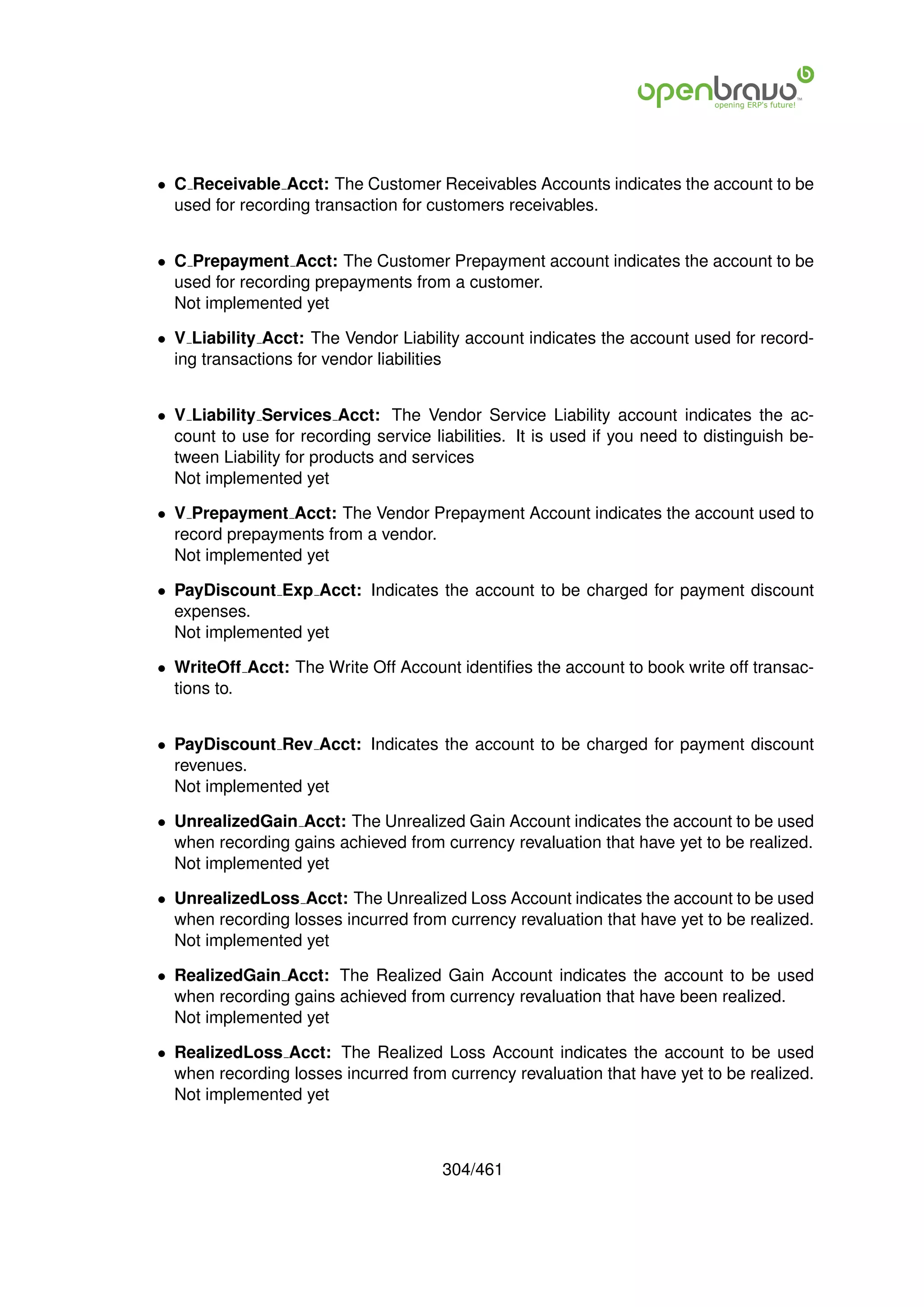 • C Receivable Acct: The Customer Receivables Accounts indicates the account to be
  used for recording transaction for customers receivables.


• C Prepayment Acct: The Customer Prepayment account indicates the account to be
  used for recording prepayments from a customer.
  Not implemented yet

• V Liability Acct: The Vendor Liability account indicates the account used for record-
  ing transactions for vendor liabilities


• V Liability Services Acct: The Vendor Service Liability account indicates the ac-
  count to use for recording service liabilities. It is used if you need to distinguish be-
  tween Liability for products and services
  Not implemented yet

• V Prepayment Acct: The Vendor Prepayment Account indicates the account used to
  record prepayments from a vendor.
  Not implemented yet

• PayDiscount Exp Acct: Indicates the account to be charged for payment discount
  expenses.
  Not implemented yet

• WriteOff Acct: The Write Off Account identiﬁes the account to book write off transac-
  tions to.


• PayDiscount Rev Acct: Indicates the account to be charged for payment discount
  revenues.
  Not implemented yet

• UnrealizedGain Acct: The Unrealized Gain Account indicates the account to be used
  when recording gains achieved from currency revaluation that have yet to be realized.
  Not implemented yet

• UnrealizedLoss Acct: The Unrealized Loss Account indicates the account to be used
  when recording losses incurred from currency revaluation that have yet to be realized.
  Not implemented yet

• RealizedGain Acct: The Realized Gain Account indicates the account to be used
  when recording gains achieved from currency revaluation that have been realized.
  Not implemented yet

• RealizedLoss Acct: The Realized Loss Account indicates the account to be used
  when recording losses incurred from currency revaluation that have yet to be realized.
  Not implemented yet



                                       304/461
 