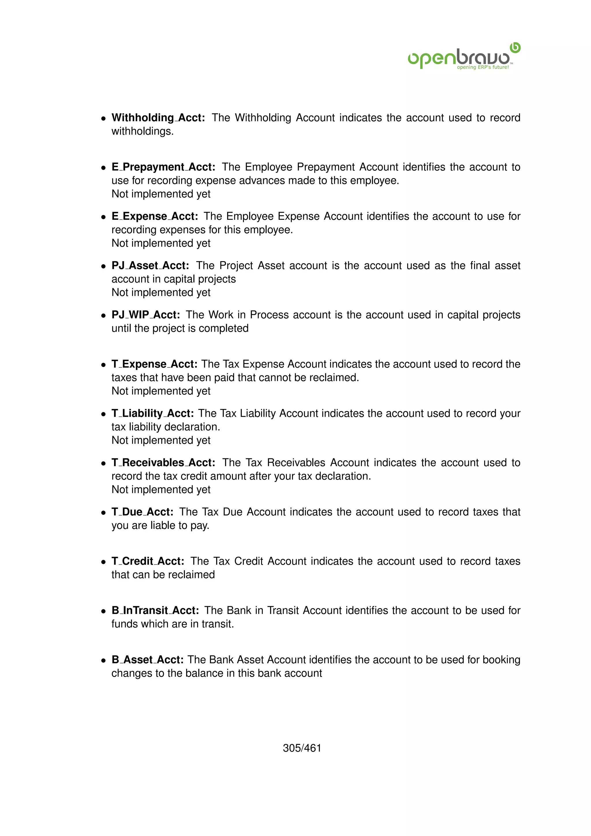 • Withholding Acct: The Withholding Account indicates the account used to record
  withholdings.


• E Prepayment Acct: The Employee Prepayment Account identiﬁes the account to
  use for recording expense advances made to this employee.
  Not implemented yet

• E Expense Acct: The Employee Expense Account identiﬁes the account to use for
  recording expenses for this employee.
  Not implemented yet

• PJ Asset Acct: The Project Asset account is the account used as the ﬁnal asset
  account in capital projects
  Not implemented yet

• PJ WIP Acct: The Work in Process account is the account used in capital projects
  until the project is completed


• T Expense Acct: The Tax Expense Account indicates the account used to record the
  taxes that have been paid that cannot be reclaimed.
  Not implemented yet

• T Liability Acct: The Tax Liability Account indicates the account used to record your
  tax liability declaration.
  Not implemented yet

• T Receivables Acct: The Tax Receivables Account indicates the account used to
  record the tax credit amount after your tax declaration.
  Not implemented yet

• T Due Acct: The Tax Due Account indicates the account used to record taxes that
  you are liable to pay.


• T Credit Acct: The Tax Credit Account indicates the account used to record taxes
  that can be reclaimed


• B InTransit Acct: The Bank in Transit Account identiﬁes the account to be used for
  funds which are in transit.


• B Asset Acct: The Bank Asset Account identiﬁes the account to be used for booking
  changes to the balance in this bank account




                                     305/461
 