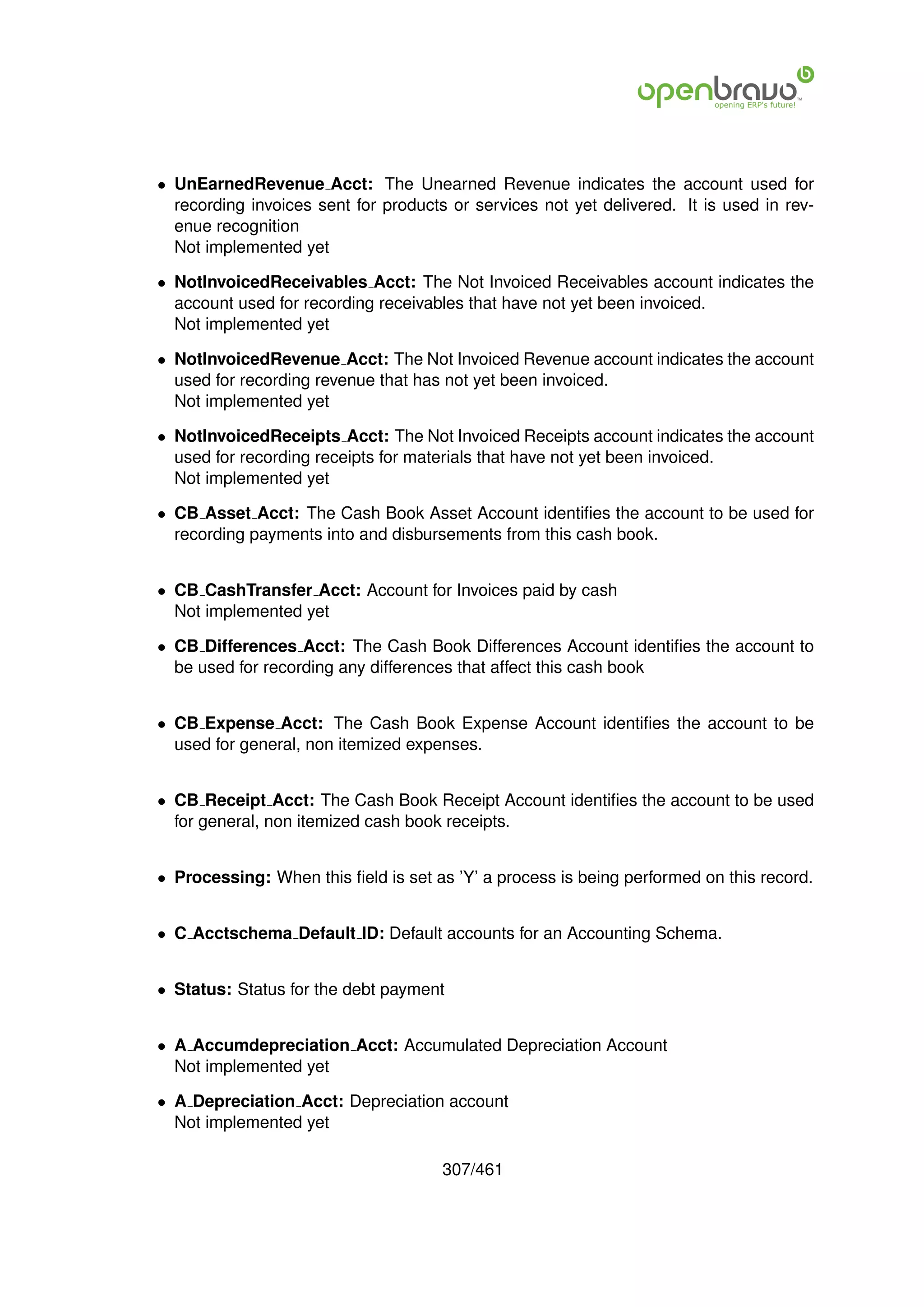 • UnEarnedRevenue Acct: The Unearned Revenue indicates the account used for
  recording invoices sent for products or services not yet delivered. It is used in rev-
  enue recognition
  Not implemented yet

• NotInvoicedReceivables Acct: The Not Invoiced Receivables account indicates the
  account used for recording receivables that have not yet been invoiced.
  Not implemented yet

• NotInvoicedRevenue Acct: The Not Invoiced Revenue account indicates the account
  used for recording revenue that has not yet been invoiced.
  Not implemented yet

• NotInvoicedReceipts Acct: The Not Invoiced Receipts account indicates the account
  used for recording receipts for materials that have not yet been invoiced.
  Not implemented yet

• CB Asset Acct: The Cash Book Asset Account identiﬁes the account to be used for
  recording payments into and disbursements from this cash book.


• CB CashTransfer Acct: Account for Invoices paid by cash
  Not implemented yet

• CB Differences Acct: The Cash Book Differences Account identiﬁes the account to
  be used for recording any differences that affect this cash book


• CB Expense Acct: The Cash Book Expense Account identiﬁes the account to be
  used for general, non itemized expenses.


• CB Receipt Acct: The Cash Book Receipt Account identiﬁes the account to be used
  for general, non itemized cash book receipts.


• Processing: When this ﬁeld is set as ’Y’ a process is being performed on this record.


• C Acctschema Default ID: Default accounts for an Accounting Schema.


• Status: Status for the debt payment


• A Accumdepreciation Acct: Accumulated Depreciation Account
  Not implemented yet

• A Depreciation Acct: Depreciation account
  Not implemented yet

                                      307/461
 