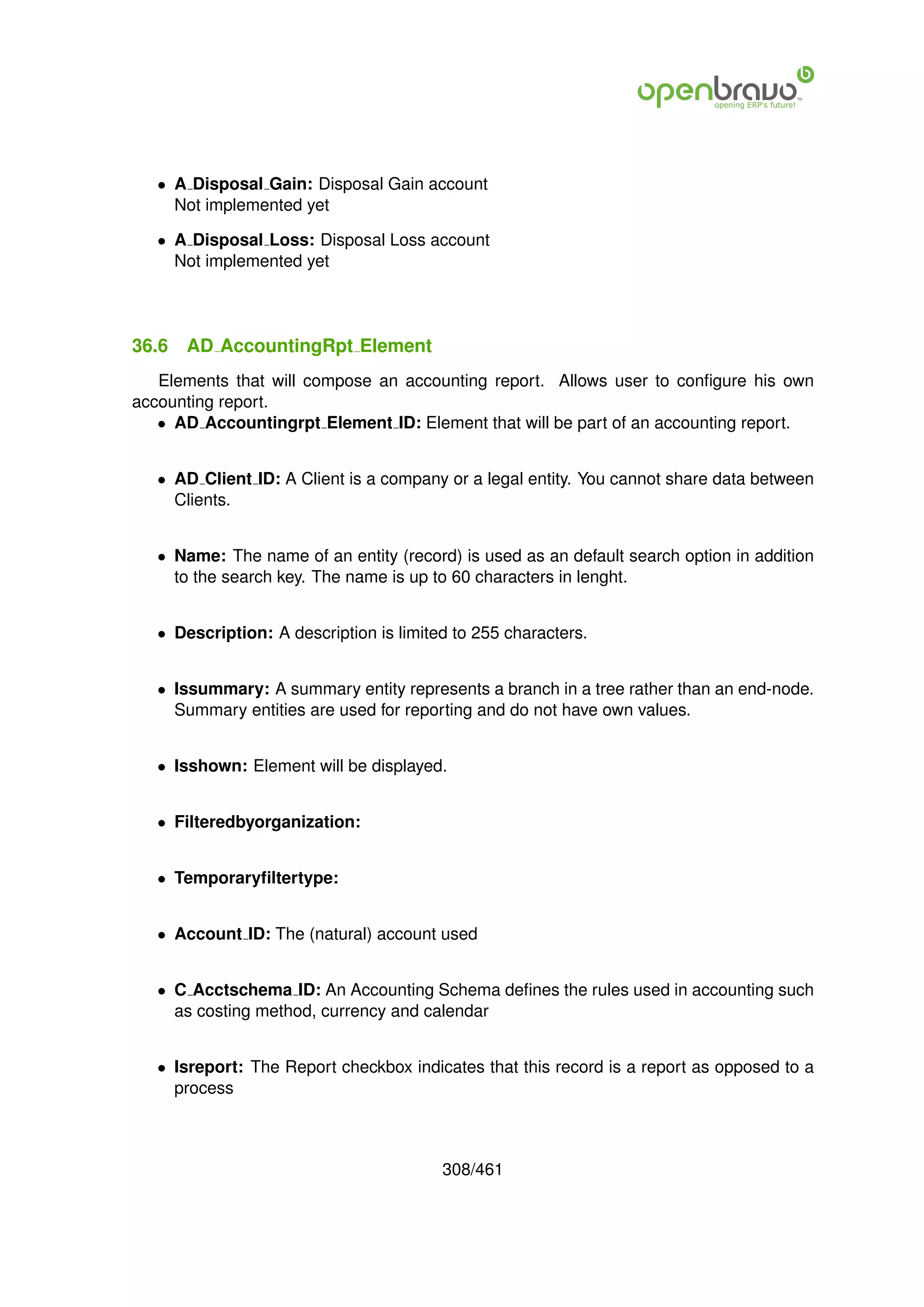 • A Disposal Gain: Disposal Gain account
     Not implemented yet

   • A Disposal Loss: Disposal Loss account
     Not implemented yet




36.6   AD AccountingRpt Element
   Elements that will compose an accounting report. Allows user to conﬁgure his own
accounting report.
   • AD Accountingrpt Element ID: Element that will be part of an accounting report.


   • AD Client ID: A Client is a company or a legal entity. You cannot share data between
     Clients.


   • Name: The name of an entity (record) is used as an default search option in addition
     to the search key. The name is up to 60 characters in lenght.


   • Description: A description is limited to 255 characters.


   • Issummary: A summary entity represents a branch in a tree rather than an end-node.
     Summary entities are used for reporting and do not have own values.


   • Isshown: Element will be displayed.


   • Filteredbyorganization:


   • Temporaryﬁltertype:


   • Account ID: The (natural) account used


   • C Acctschema ID: An Accounting Schema deﬁnes the rules used in accounting such
     as costing method, currency and calendar


   • Isreport: The Report checkbox indicates that this record is a report as opposed to a
     process



                                         308/461
 
