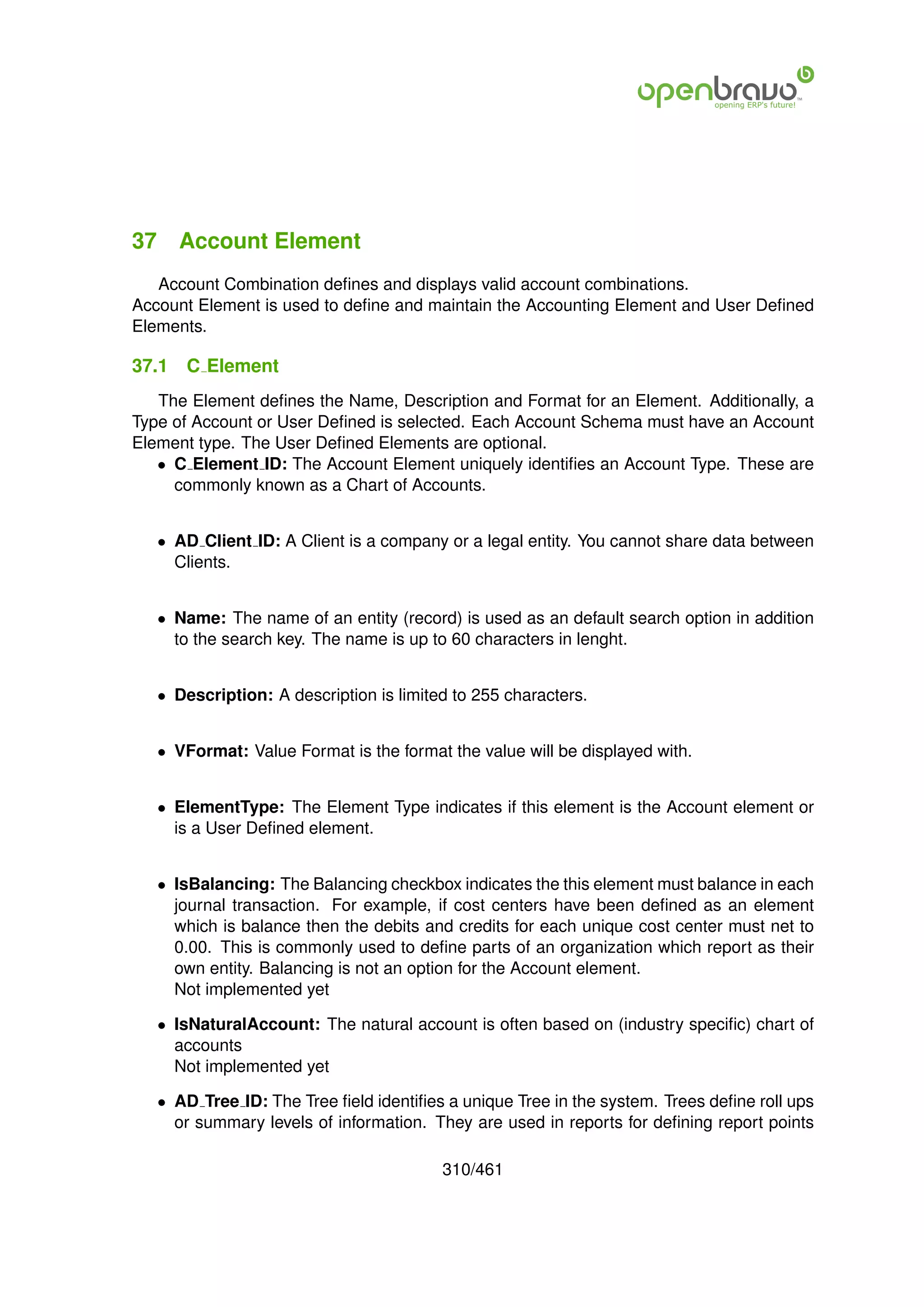 37 Account Element
   Account Combination deﬁnes and displays valid account combinations.
Account Element is used to deﬁne and maintain the Accounting Element and User Deﬁned
Elements.

37.1   C Element
   The Element deﬁnes the Name, Description and Format for an Element. Additionally, a
Type of Account or User Deﬁned is selected. Each Account Schema must have an Account
Element type. The User Deﬁned Elements are optional.
   • C Element ID: The Account Element uniquely identiﬁes an Account Type. These are
     commonly known as a Chart of Accounts.


   • AD Client ID: A Client is a company or a legal entity. You cannot share data between
     Clients.


   • Name: The name of an entity (record) is used as an default search option in addition
     to the search key. The name is up to 60 characters in lenght.


   • Description: A description is limited to 255 characters.


   • VFormat: Value Format is the format the value will be displayed with.


   • ElementType: The Element Type indicates if this element is the Account element or
     is a User Deﬁned element.


   • IsBalancing: The Balancing checkbox indicates the this element must balance in each
     journal transaction. For example, if cost centers have been deﬁned as an element
     which is balance then the debits and credits for each unique cost center must net to
     0.00. This is commonly used to deﬁne parts of an organization which report as their
     own entity. Balancing is not an option for the Account element.
     Not implemented yet

   • IsNaturalAccount: The natural account is often based on (industry speciﬁc) chart of
     accounts
     Not implemented yet

   • AD Tree ID: The Tree ﬁeld identiﬁes a unique Tree in the system. Trees deﬁne roll ups
     or summary levels of information. They are used in reports for deﬁning report points

                                         310/461
 