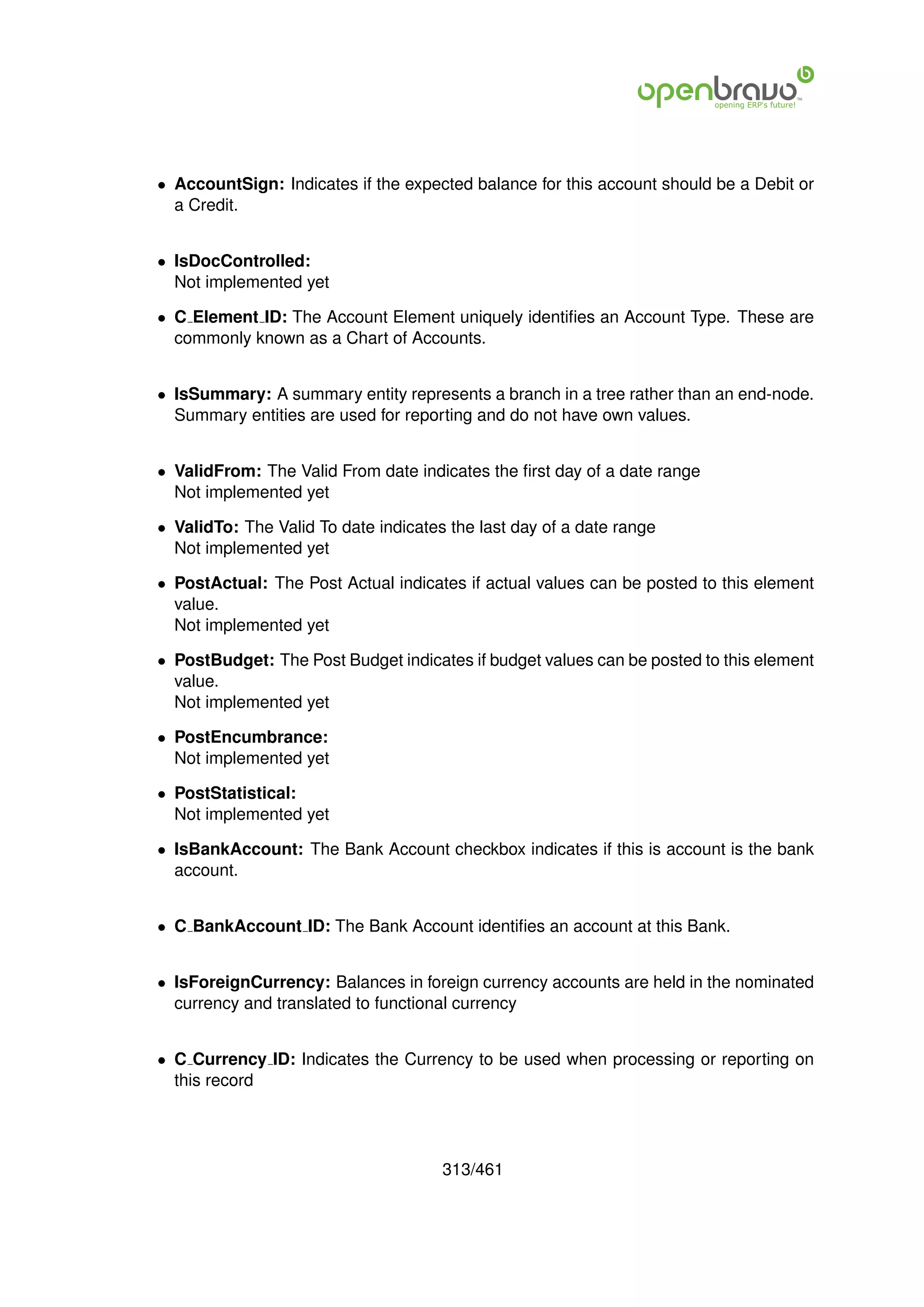 • AccountSign: Indicates if the expected balance for this account should be a Debit or
  a Credit.


• IsDocControlled:
  Not implemented yet

• C Element ID: The Account Element uniquely identiﬁes an Account Type. These are
  commonly known as a Chart of Accounts.


• IsSummary: A summary entity represents a branch in a tree rather than an end-node.
  Summary entities are used for reporting and do not have own values.


• ValidFrom: The Valid From date indicates the ﬁrst day of a date range
  Not implemented yet

• ValidTo: The Valid To date indicates the last day of a date range
  Not implemented yet

• PostActual: The Post Actual indicates if actual values can be posted to this element
  value.
  Not implemented yet

• PostBudget: The Post Budget indicates if budget values can be posted to this element
  value.
  Not implemented yet

• PostEncumbrance:
  Not implemented yet

• PostStatistical:
  Not implemented yet

• IsBankAccount: The Bank Account checkbox indicates if this is account is the bank
  account.


• C BankAccount ID: The Bank Account identiﬁes an account at this Bank.


• IsForeignCurrency: Balances in foreign currency accounts are held in the nominated
  currency and translated to functional currency


• C Currency ID: Indicates the Currency to be used when processing or reporting on
  this record




                                      313/461
 