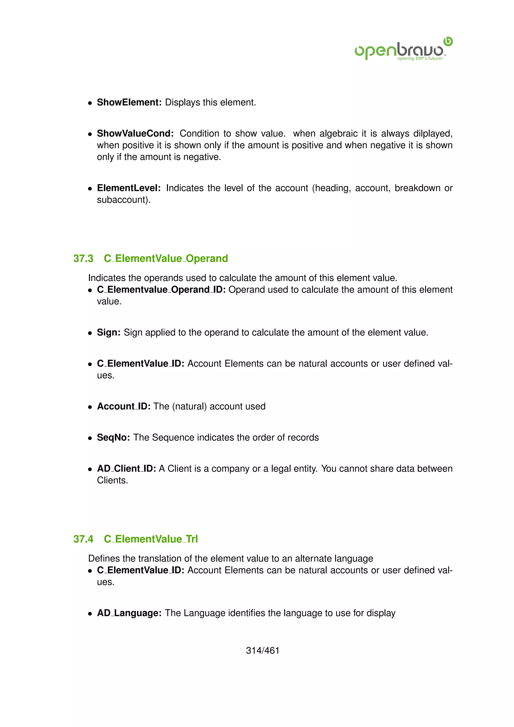 • ShowElement: Displays this element.


  • ShowValueCond: Condition to show value. when algebraic it is always dilplayed,
    when positive it is shown only if the amount is positive and when negative it is shown
    only if the amount is negative.


  • ElementLevel: Indicates the level of the account (heading, account, breakdown or
    subaccount).




37.3   C ElementValue Operand
  Indicates the operands used to calculate the amount of this element value.
  • C Elementvalue Operand ID: Operand used to calculate the amount of this element
    value.


  • Sign: Sign applied to the operand to calculate the amount of the element value.


  • C ElementValue ID: Account Elements can be natural accounts or user deﬁned val-
    ues.


  • Account ID: The (natural) account used


  • SeqNo: The Sequence indicates the order of records


  • AD Client ID: A Client is a company or a legal entity. You cannot share data between
    Clients.




37.4   C ElementValue Trl
  Deﬁnes the translation of the element value to an alternate language
  • C ElementValue ID: Account Elements can be natural accounts or user deﬁned val-
    ues.


  • AD Language: The Language identiﬁes the language to use for display


                                        314/461
 