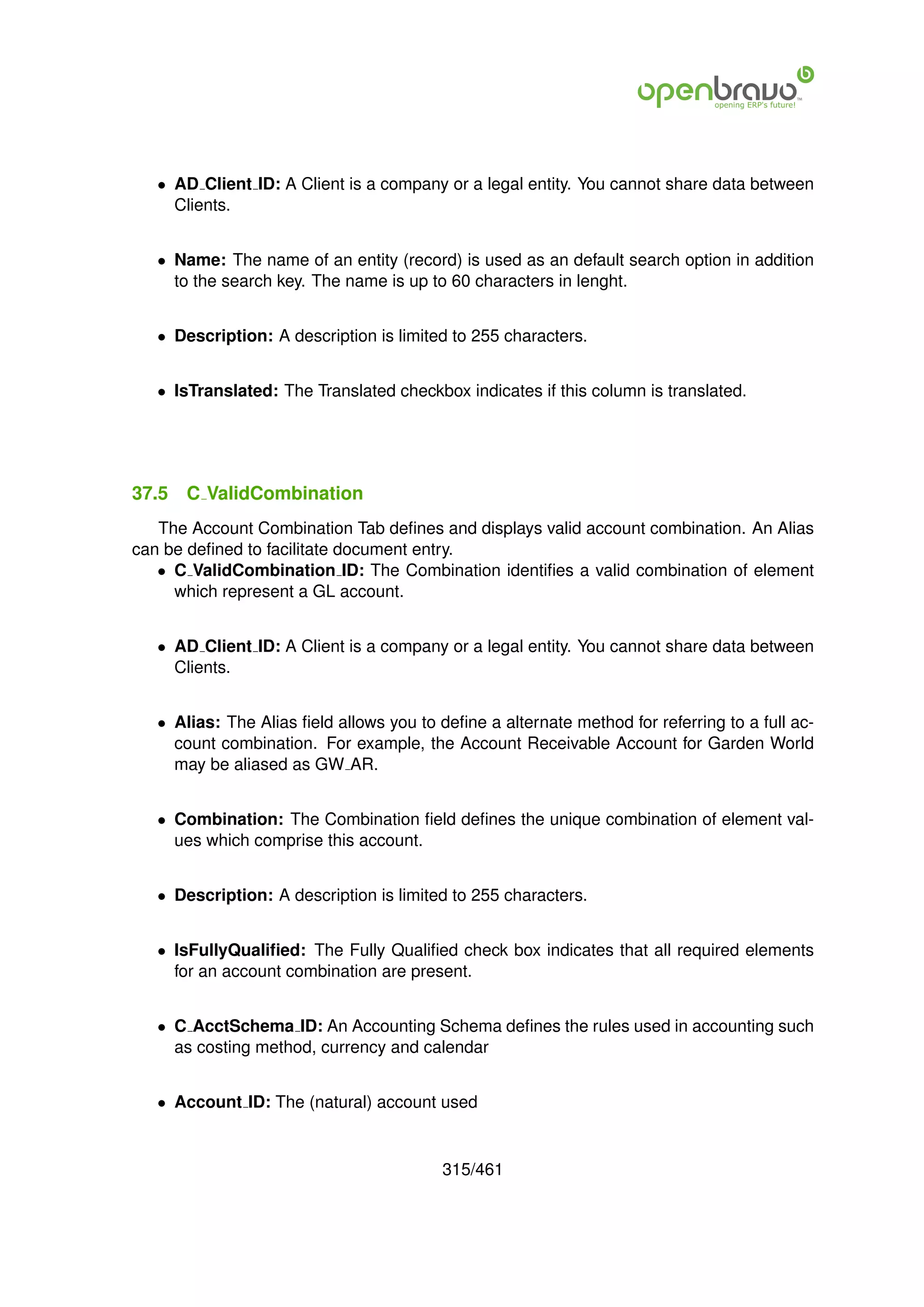 • AD Client ID: A Client is a company or a legal entity. You cannot share data between
     Clients.


   • Name: The name of an entity (record) is used as an default search option in addition
     to the search key. The name is up to 60 characters in lenght.


   • Description: A description is limited to 255 characters.


   • IsTranslated: The Translated checkbox indicates if this column is translated.




37.5   C ValidCombination
   The Account Combination Tab deﬁnes and displays valid account combination. An Alias
can be deﬁned to facilitate document entry.
   • C ValidCombination ID: The Combination identiﬁes a valid combination of element
     which represent a GL account.


   • AD Client ID: A Client is a company or a legal entity. You cannot share data between
     Clients.


   • Alias: The Alias ﬁeld allows you to deﬁne a alternate method for referring to a full ac-
     count combination. For example, the Account Receivable Account for Garden World
     may be aliased as GW AR.


   • Combination: The Combination ﬁeld deﬁnes the unique combination of element val-
     ues which comprise this account.


   • Description: A description is limited to 255 characters.


   • IsFullyQualiﬁed: The Fully Qualiﬁed check box indicates that all required elements
     for an account combination are present.


   • C AcctSchema ID: An Accounting Schema deﬁnes the rules used in accounting such
     as costing method, currency and calendar


   • Account ID: The (natural) account used


                                          315/461
 