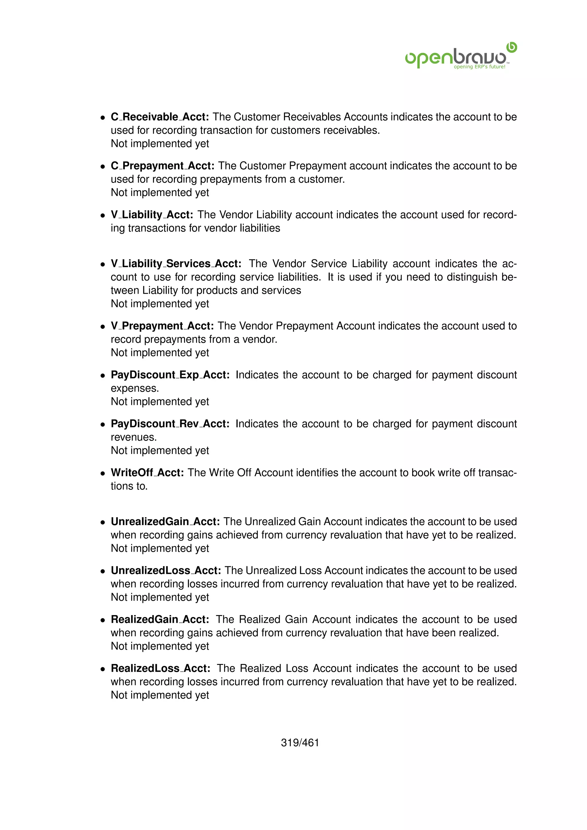 • C Receivable Acct: The Customer Receivables Accounts indicates the account to be
  used for recording transaction for customers receivables.
  Not implemented yet

• C Prepayment Acct: The Customer Prepayment account indicates the account to be
  used for recording prepayments from a customer.
  Not implemented yet

• V Liability Acct: The Vendor Liability account indicates the account used for record-
  ing transactions for vendor liabilities


• V Liability Services Acct: The Vendor Service Liability account indicates the ac-
  count to use for recording service liabilities. It is used if you need to distinguish be-
  tween Liability for products and services
  Not implemented yet

• V Prepayment Acct: The Vendor Prepayment Account indicates the account used to
  record prepayments from a vendor.
  Not implemented yet

• PayDiscount Exp Acct: Indicates the account to be charged for payment discount
  expenses.
  Not implemented yet

• PayDiscount Rev Acct: Indicates the account to be charged for payment discount
  revenues.
  Not implemented yet

• WriteOff Acct: The Write Off Account identiﬁes the account to book write off transac-
  tions to.


• UnrealizedGain Acct: The Unrealized Gain Account indicates the account to be used
  when recording gains achieved from currency revaluation that have yet to be realized.
  Not implemented yet

• UnrealizedLoss Acct: The Unrealized Loss Account indicates the account to be used
  when recording losses incurred from currency revaluation that have yet to be realized.
  Not implemented yet

• RealizedGain Acct: The Realized Gain Account indicates the account to be used
  when recording gains achieved from currency revaluation that have been realized.
  Not implemented yet

• RealizedLoss Acct: The Realized Loss Account indicates the account to be used
  when recording losses incurred from currency revaluation that have yet to be realized.
  Not implemented yet



                                       319/461
 