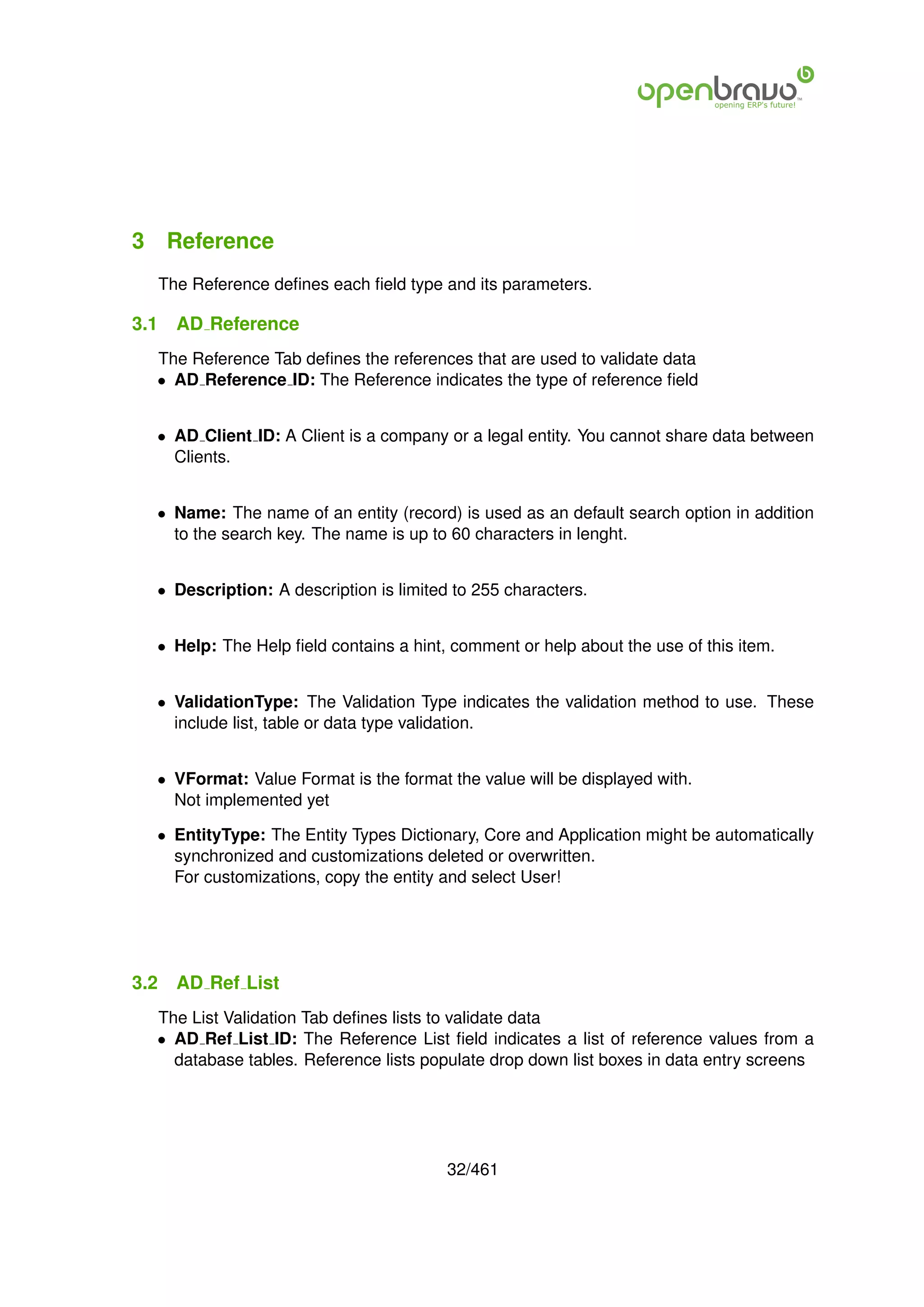 3 Reference
      The Reference deﬁnes each ﬁeld type and its parameters.

3.1     AD Reference
  The Reference Tab deﬁnes the references that are used to validate data
  • AD Reference ID: The Reference indicates the type of reference ﬁeld


  • AD Client ID: A Client is a company or a legal entity. You cannot share data between
    Clients.


  • Name: The name of an entity (record) is used as an default search option in addition
    to the search key. The name is up to 60 characters in lenght.


  • Description: A description is limited to 255 characters.


  • Help: The Help ﬁeld contains a hint, comment or help about the use of this item.


  • ValidationType: The Validation Type indicates the validation method to use. These
    include list, table or data type validation.


  • VFormat: Value Format is the format the value will be displayed with.
    Not implemented yet

  • EntityType: The Entity Types Dictionary, Core and Application might be automatically
    synchronized and customizations deleted or overwritten.
    For customizations, copy the entity and select User!




3.2     AD Ref List
  The List Validation Tab deﬁnes lists to validate data
  • AD Ref List ID: The Reference List ﬁeld indicates a list of reference values from a
    database tables. Reference lists populate drop down list boxes in data entry screens




                                          32/461
 
