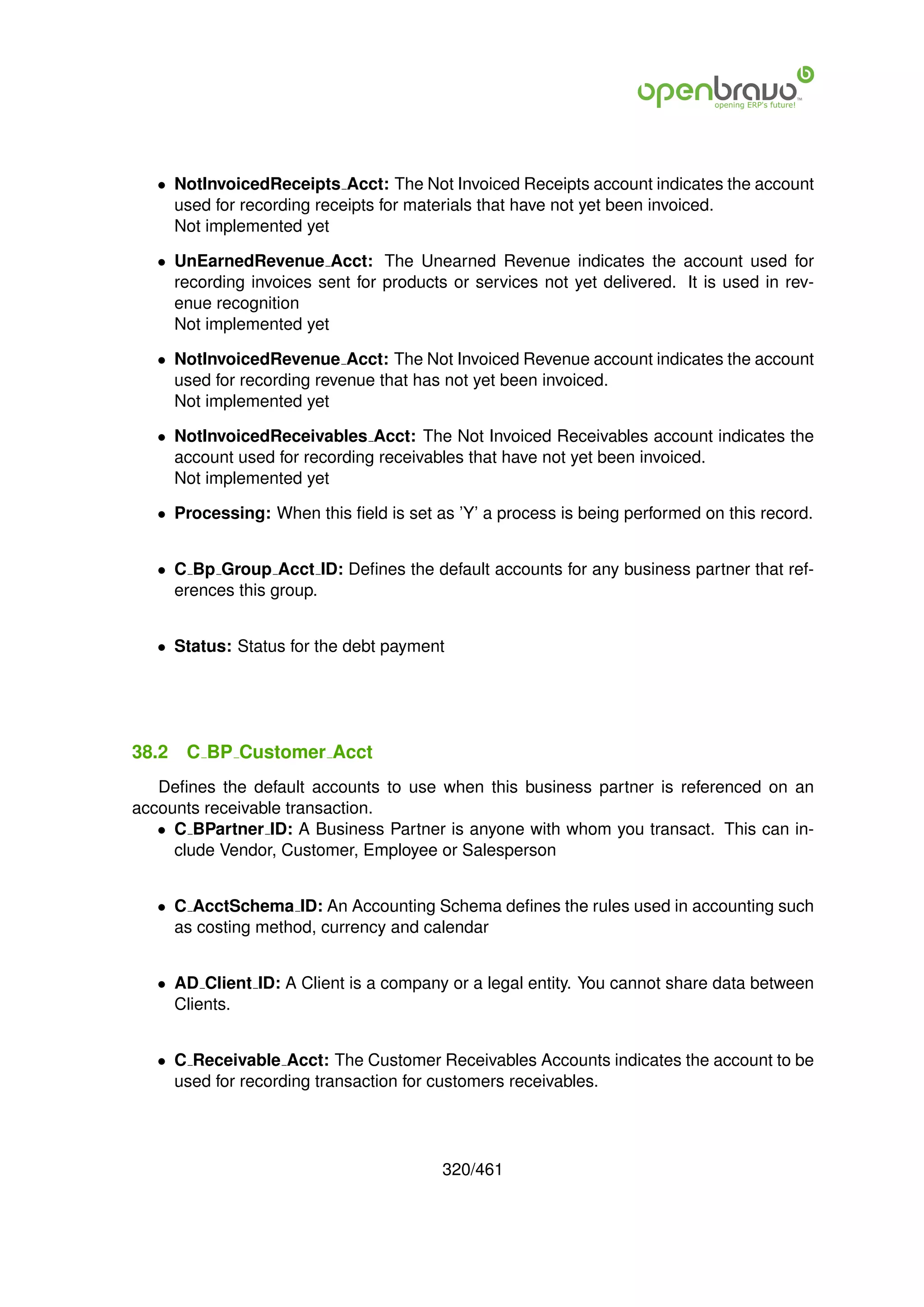 • NotInvoicedReceipts Acct: The Not Invoiced Receipts account indicates the account
     used for recording receipts for materials that have not yet been invoiced.
     Not implemented yet

   • UnEarnedRevenue Acct: The Unearned Revenue indicates the account used for
     recording invoices sent for products or services not yet delivered. It is used in rev-
     enue recognition
     Not implemented yet

   • NotInvoicedRevenue Acct: The Not Invoiced Revenue account indicates the account
     used for recording revenue that has not yet been invoiced.
     Not implemented yet

   • NotInvoicedReceivables Acct: The Not Invoiced Receivables account indicates the
     account used for recording receivables that have not yet been invoiced.
     Not implemented yet

   • Processing: When this ﬁeld is set as ’Y’ a process is being performed on this record.


   • C Bp Group Acct ID: Deﬁnes the default accounts for any business partner that ref-
     erences this group.


   • Status: Status for the debt payment




38.2   C BP Customer Acct
   Deﬁnes the default accounts to use when this business partner is referenced on an
accounts receivable transaction.
   • C BPartner ID: A Business Partner is anyone with whom you transact. This can in-
     clude Vendor, Customer, Employee or Salesperson


   • C AcctSchema ID: An Accounting Schema deﬁnes the rules used in accounting such
     as costing method, currency and calendar


   • AD Client ID: A Client is a company or a legal entity. You cannot share data between
     Clients.


   • C Receivable Acct: The Customer Receivables Accounts indicates the account to be
     used for recording transaction for customers receivables.




                                         320/461
 