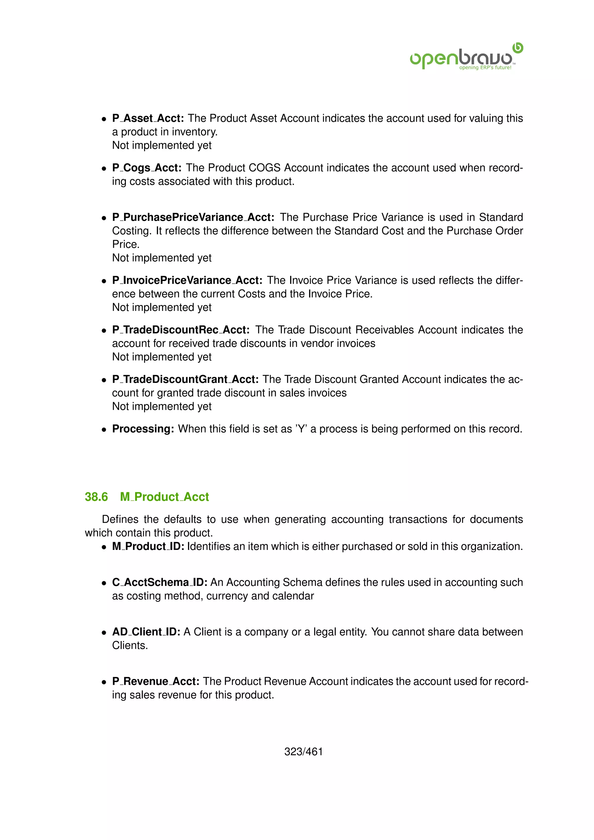 • P Asset Acct: The Product Asset Account indicates the account used for valuing this
     a product in inventory.
     Not implemented yet

   • P Cogs Acct: The Product COGS Account indicates the account used when record-
     ing costs associated with this product.


   • P PurchasePriceVariance Acct: The Purchase Price Variance is used in Standard
     Costing. It reﬂects the difference between the Standard Cost and the Purchase Order
     Price.
     Not implemented yet

   • P InvoicePriceVariance Acct: The Invoice Price Variance is used reﬂects the differ-
     ence between the current Costs and the Invoice Price.
     Not implemented yet

   • P TradeDiscountRec Acct: The Trade Discount Receivables Account indicates the
     account for received trade discounts in vendor invoices
     Not implemented yet

   • P TradeDiscountGrant Acct: The Trade Discount Granted Account indicates the ac-
     count for granted trade discount in sales invoices
     Not implemented yet

   • Processing: When this ﬁeld is set as ’Y’ a process is being performed on this record.




38.6   M Product Acct
   Deﬁnes the defaults to use when generating accounting transactions for documents
which contain this product.
   • M Product ID: Identiﬁes an item which is either purchased or sold in this organization.


   • C AcctSchema ID: An Accounting Schema deﬁnes the rules used in accounting such
     as costing method, currency and calendar


   • AD Client ID: A Client is a company or a legal entity. You cannot share data between
     Clients.


   • P Revenue Acct: The Product Revenue Account indicates the account used for record-
     ing sales revenue for this product.




                                         323/461
 