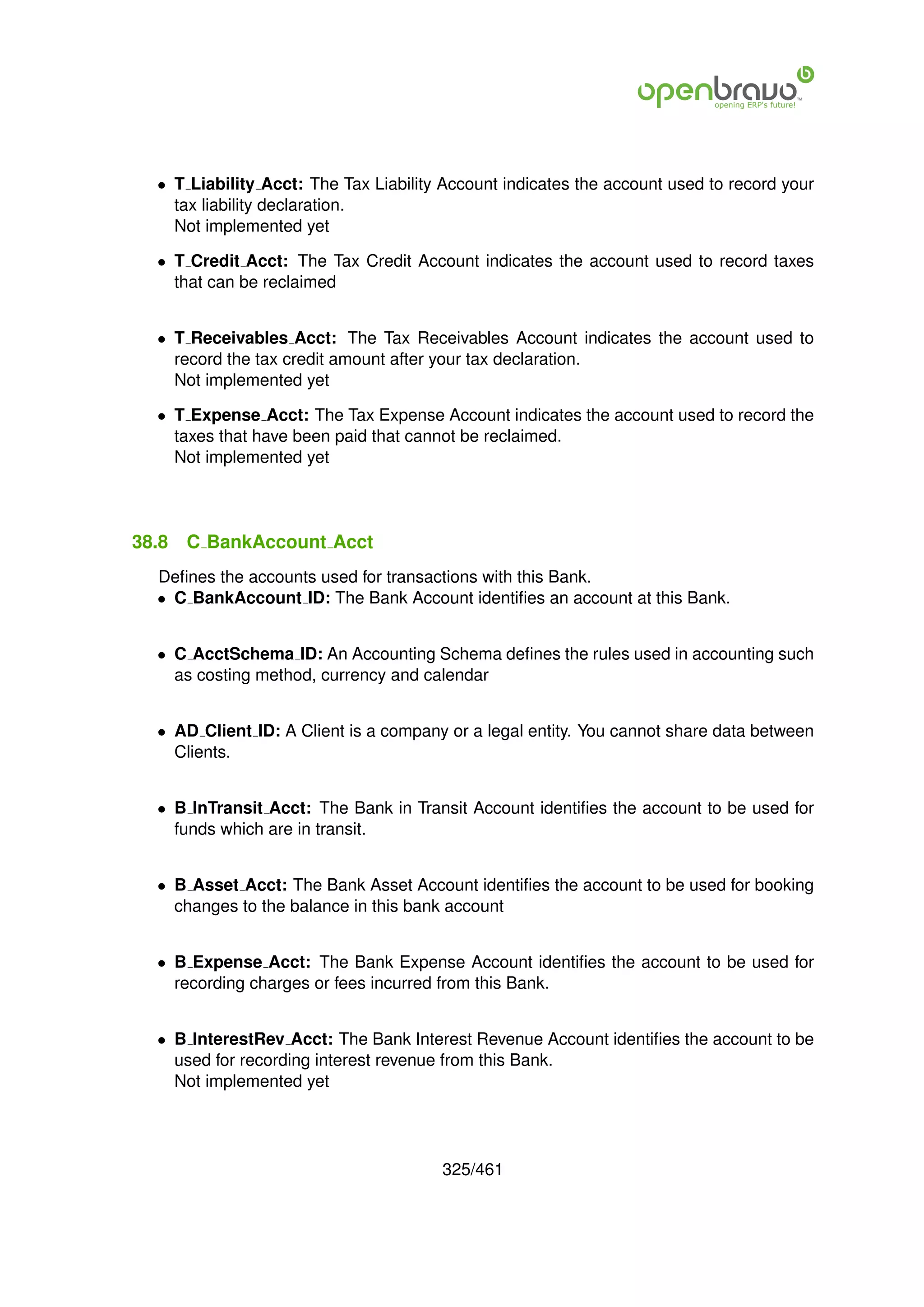 • T Liability Acct: The Tax Liability Account indicates the account used to record your
    tax liability declaration.
    Not implemented yet

  • T Credit Acct: The Tax Credit Account indicates the account used to record taxes
    that can be reclaimed


  • T Receivables Acct: The Tax Receivables Account indicates the account used to
    record the tax credit amount after your tax declaration.
    Not implemented yet

  • T Expense Acct: The Tax Expense Account indicates the account used to record the
    taxes that have been paid that cannot be reclaimed.
    Not implemented yet




38.8   C BankAccount Acct
  Deﬁnes the accounts used for transactions with this Bank.
  • C BankAccount ID: The Bank Account identiﬁes an account at this Bank.


  • C AcctSchema ID: An Accounting Schema deﬁnes the rules used in accounting such
    as costing method, currency and calendar


  • AD Client ID: A Client is a company or a legal entity. You cannot share data between
    Clients.


  • B InTransit Acct: The Bank in Transit Account identiﬁes the account to be used for
    funds which are in transit.


  • B Asset Acct: The Bank Asset Account identiﬁes the account to be used for booking
    changes to the balance in this bank account


  • B Expense Acct: The Bank Expense Account identiﬁes the account to be used for
    recording charges or fees incurred from this Bank.


  • B InterestRev Acct: The Bank Interest Revenue Account identiﬁes the account to be
    used for recording interest revenue from this Bank.
    Not implemented yet




                                       325/461
 