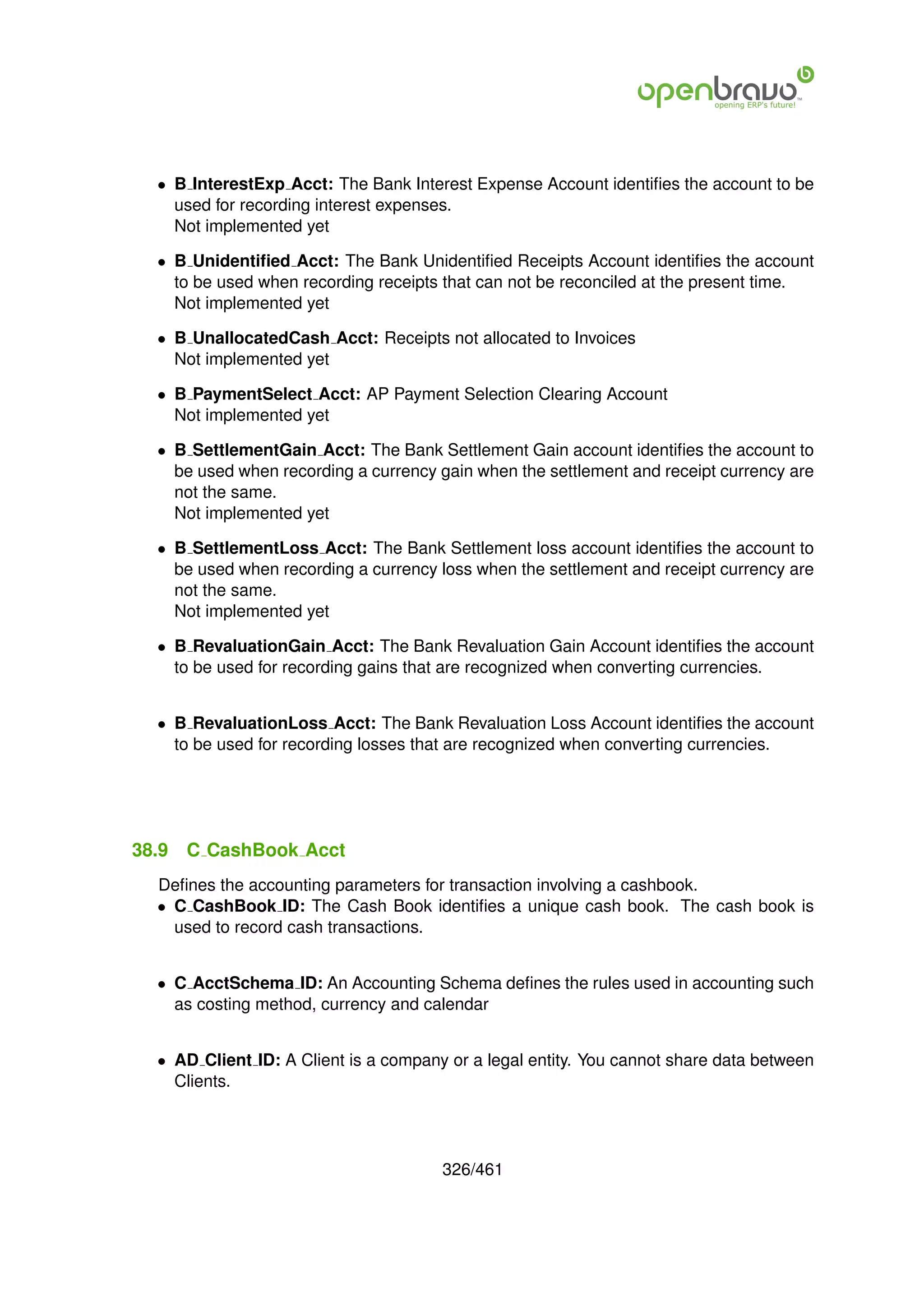 • B InterestExp Acct: The Bank Interest Expense Account identiﬁes the account to be
    used for recording interest expenses.
    Not implemented yet

  • B Unidentiﬁed Acct: The Bank Unidentiﬁed Receipts Account identiﬁes the account
    to be used when recording receipts that can not be reconciled at the present time.
    Not implemented yet

  • B UnallocatedCash Acct: Receipts not allocated to Invoices
    Not implemented yet

  • B PaymentSelect Acct: AP Payment Selection Clearing Account
    Not implemented yet

  • B SettlementGain Acct: The Bank Settlement Gain account identiﬁes the account to
    be used when recording a currency gain when the settlement and receipt currency are
    not the same.
    Not implemented yet

  • B SettlementLoss Acct: The Bank Settlement loss account identiﬁes the account to
    be used when recording a currency loss when the settlement and receipt currency are
    not the same.
    Not implemented yet

  • B RevaluationGain Acct: The Bank Revaluation Gain Account identiﬁes the account
    to be used for recording gains that are recognized when converting currencies.


  • B RevaluationLoss Acct: The Bank Revaluation Loss Account identiﬁes the account
    to be used for recording losses that are recognized when converting currencies.




38.9   C CashBook Acct
  Deﬁnes the accounting parameters for transaction involving a cashbook.
  • C CashBook ID: The Cash Book identiﬁes a unique cash book. The cash book is
    used to record cash transactions.


  • C AcctSchema ID: An Accounting Schema deﬁnes the rules used in accounting such
    as costing method, currency and calendar


  • AD Client ID: A Client is a company or a legal entity. You cannot share data between
    Clients.




                                       326/461
 