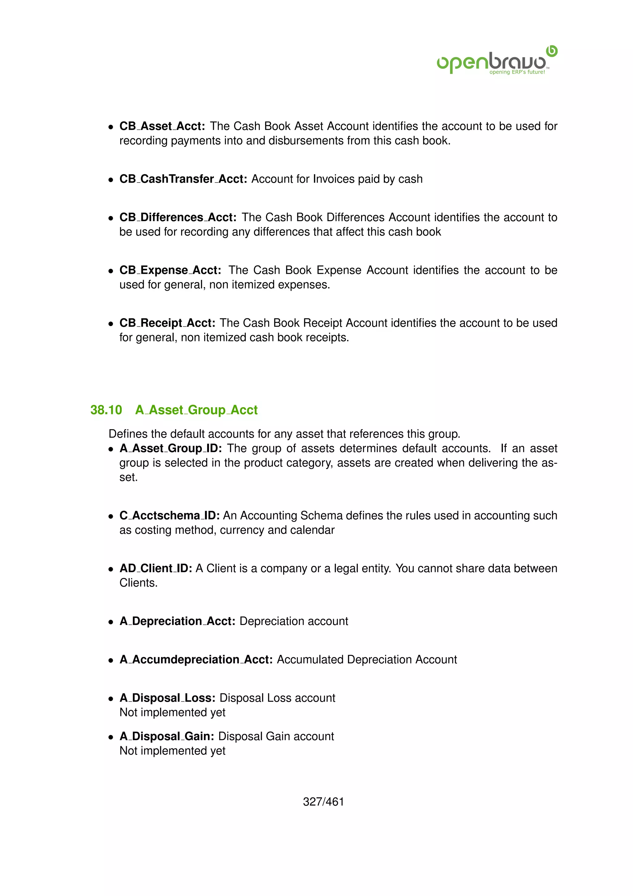 • CB Asset Acct: The Cash Book Asset Account identiﬁes the account to be used for
    recording payments into and disbursements from this cash book.


  • CB CashTransfer Acct: Account for Invoices paid by cash


  • CB Differences Acct: The Cash Book Differences Account identiﬁes the account to
    be used for recording any differences that affect this cash book


  • CB Expense Acct: The Cash Book Expense Account identiﬁes the account to be
    used for general, non itemized expenses.


  • CB Receipt Acct: The Cash Book Receipt Account identiﬁes the account to be used
    for general, non itemized cash book receipts.




38.10   A Asset Group Acct
  Deﬁnes the default accounts for any asset that references this group.
  • A Asset Group ID: The group of assets determines default accounts. If an asset
    group is selected in the product category, assets are created when delivering the as-
    set.


  • C Acctschema ID: An Accounting Schema deﬁnes the rules used in accounting such
    as costing method, currency and calendar


  • AD Client ID: A Client is a company or a legal entity. You cannot share data between
    Clients.


  • A Depreciation Acct: Depreciation account


  • A Accumdepreciation Acct: Accumulated Depreciation Account


  • A Disposal Loss: Disposal Loss account
    Not implemented yet

  • A Disposal Gain: Disposal Gain account
    Not implemented yet



                                       327/461
 