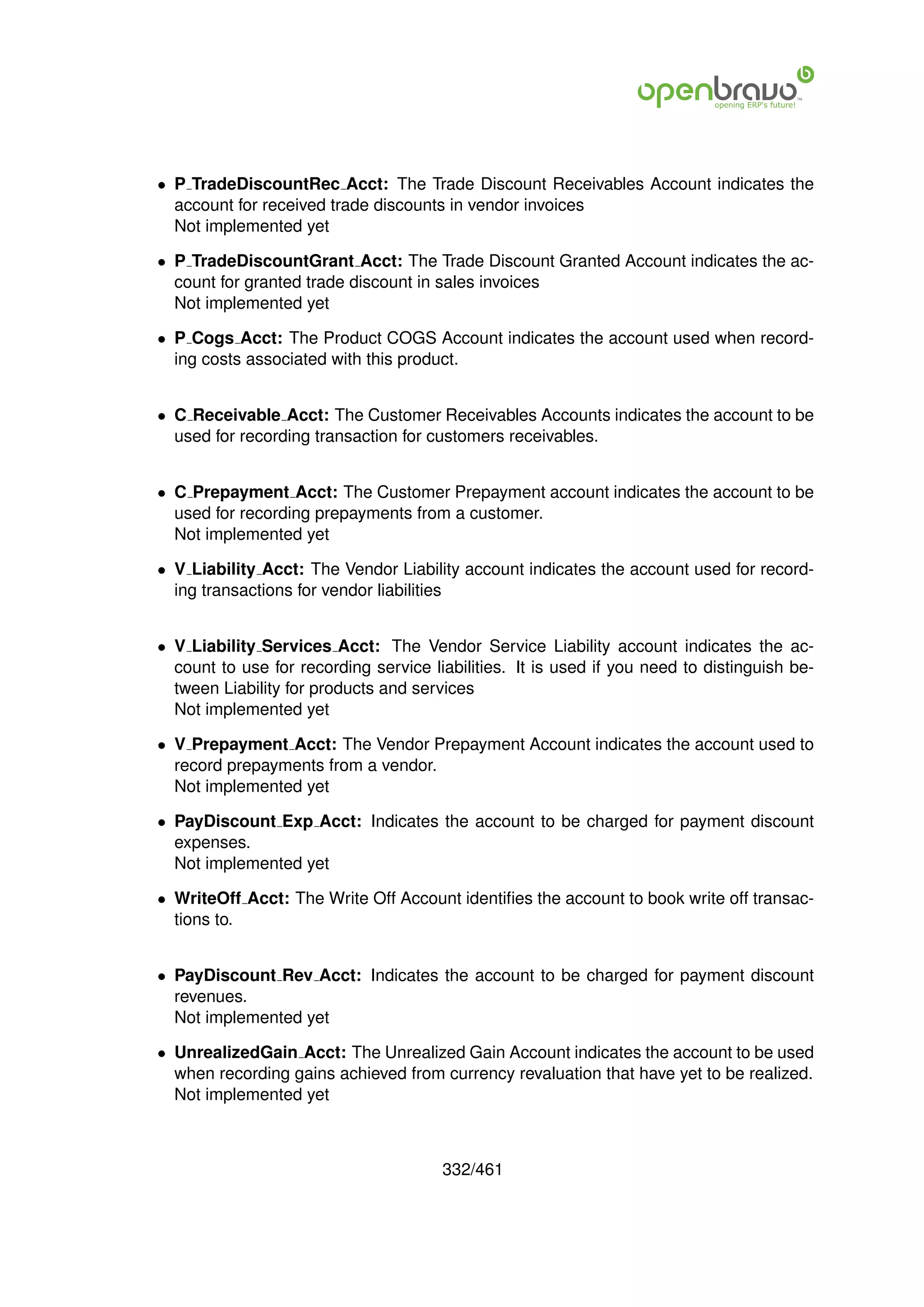• P TradeDiscountRec Acct: The Trade Discount Receivables Account indicates the
  account for received trade discounts in vendor invoices
  Not implemented yet

• P TradeDiscountGrant Acct: The Trade Discount Granted Account indicates the ac-
  count for granted trade discount in sales invoices
  Not implemented yet

• P Cogs Acct: The Product COGS Account indicates the account used when record-
  ing costs associated with this product.


• C Receivable Acct: The Customer Receivables Accounts indicates the account to be
  used for recording transaction for customers receivables.


• C Prepayment Acct: The Customer Prepayment account indicates the account to be
  used for recording prepayments from a customer.
  Not implemented yet

• V Liability Acct: The Vendor Liability account indicates the account used for record-
  ing transactions for vendor liabilities


• V Liability Services Acct: The Vendor Service Liability account indicates the ac-
  count to use for recording service liabilities. It is used if you need to distinguish be-
  tween Liability for products and services
  Not implemented yet

• V Prepayment Acct: The Vendor Prepayment Account indicates the account used to
  record prepayments from a vendor.
  Not implemented yet

• PayDiscount Exp Acct: Indicates the account to be charged for payment discount
  expenses.
  Not implemented yet

• WriteOff Acct: The Write Off Account identiﬁes the account to book write off transac-
  tions to.


• PayDiscount Rev Acct: Indicates the account to be charged for payment discount
  revenues.
  Not implemented yet

• UnrealizedGain Acct: The Unrealized Gain Account indicates the account to be used
  when recording gains achieved from currency revaluation that have yet to be realized.
  Not implemented yet



                                       332/461
 